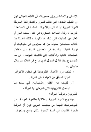 ‫ﺍﻹﻨﺴﺎﻨﻲ ﻭﺍﻻﺠﺘﻤﺎﻋﻲ ﻭﺇﻟﻰ ﺼﻌﻭﺒﺎﺕ ﻓﻲ ﺍﻟﺘﻔﺎﻫﻡ ﺍﻟﺤﻴﺎﺘﻲ ﻜﻭﻥ‬
‫ﺃﻥ ﺍﻟﺘﻘﺎﻟﻴﺩ ﺍﻟﺠﺩﻴﺩﺓ ﺍﻟﺘﻲ ﺘﻨﺎﺸﺩ ﻟﺘﺤﺭﺭ ﻭﺍﻟﺩﻴﻤﻘﺭﺍﻁﻴﺔ ﺍﻟﻤﻔﺭﻁﺔ‬
‫ﻟﻠﻤﺭﺃﺓ ﺍﻟﻌﺭﺒﻴﺔ ﻻ ﺘﺘﻤﺎﺸﻰ ﻭﺍﻷﻋﺭﺍﻑ ﺍﻟﺴﺎﺌﺩﺓ ﻓﻲ ﺍﻟﻤﺠﺘﻤﻌﺎﺕ‬
‫ﺍﻟﻌﺭﺒﻴﺔ ، ﻭﻟﻌل ﺍﻟﺤﺎﻻﺕ ﺍﻟﻤﺘﻜﺭﺭﺓ ﻓﻲ ﺍﻟﻘﺘل ﺒﺴﺒﺏ ﺍﻟﺜﺎﺭ ﺃﻭ‬
‫ﺍﻟﻌﺎﺭ ﻤﻥ ﺍﻟﺤﺎﻻﺕ ﺍﻟﺘﻲ ﺘﺅﻜﺩ ﻤﺎ ﺫﻜﺭﻨﺎﻩ ، ﻟﺫﻟﻙ ﺍﻋﺩﺩﻨﺎ ﻫﺫﺍ‬
‫ﺍﻟﻜﺘﺎﺏ ﻤﺴﺘﻬﺩﻓﻴﻥ ﻤﻌﺎﻭﻨﺔ ﻤﻥ ﻫﻡ ﻤﺴﺅﻭﻟﻴﻥ ﻓﻲ ﺴﻠﻭﻜﻴﺎﺕ ﺃﻭ‬
‫ﺘﺭﺒﻴﺔ ﺍﻟﻔﺘﻴﺎﺕ ﻭﺍﻟﻤﺭﺃﺓ ﻓﻲ ﺘﺤﺼﻴﻥ ﺍﻟﻤﺭﺃﺓ ﻤﻥ ﻤﺨﺎﻁﺭ‬
‫ﺍﻨﻌﻜﺎﺴﺎﺕ ﺍﻟﺘﻘﺎﻟﻴﺩ ﻭﺍﻷﻫﺩﺍﻑ ﺍﻟﺘﻲ ﺘﻨﺎﺸﺩﻫﺎ ﺍﻟﻌﻭﻟﻤﺔ ، ﻓﻲ ﻫﺫﺍ‬
‫ﺍﻟﻤﻭﻀﻭﻉ ﺴﻴﺘﻡ ﺘﻨﺎﻭل ﺍﻟﺴﺅﺍل ﺍﻟﺫﻱ ﻁﺭﺡ ﻓﻲ ﺃﻋﻼﻩ ﻤﻥ ﺨﻼل‬
                                               ‫ﻤﺎ ﻴﺄﺘﻲ :-‬
‫١-ﻜﺸﻑ ﺩﻭﺭ ﺍﻷﻋﻤﺎل ﺍﻟﺘﻠﻔﺯﻴﻭﻨﻴﺔ ﻓﻲ ﺘﺤﻘﻴﻕ ﺍﻻﻓﺘﺭﺍﺽ‬
             ‫ﺍﻟﺠﺩﻴﺩ ﺍﻟﻤﻨﺒﺜﻕ ﻤﻥ ﺍﻟﻌﻭﻟﻤﺔ ﻋﻠﻰ ﺍﻟﻤﺭﺃﺓ .‬
‫٢- ﺍﻟﻜﺸﻑ ﻋﻥ ﺍﻷﻓﻜﺎﺭ ﻭﺍﻟﻤﻀﺎﻤﻴﻥ ﺍﻟﺘﻲ ﺘﻨﺎﺸﺩ ﺒﻬﺎ‬
       ‫ﺍﻷﻋﻤﺎل ﺍﻟﺘﻠﻔﺯﻴﻭﻨﻴﺔ ﺍﻟﺘﻲ ﺘﺘﻌﺭﺽ ﻟﻬﺎ ﺍﻟﻤﺭﺃﺓ ٠‬
                               ‫ﺍﻟﺘﻠﻔﺯﻴﻭﻥ ﻭﻋﻭﻟﻤﺔ ﺍﻟﻤﺭﺃﺓ :‬
‫ﻤﻥ‬   ‫ﻤﻭﻀﻭﻉ ﺍﻟﻤﺭﺃﺓ ﺍﻟﻌﺭﺒﻴﺔ ﻭﻋﻼﻗﺘﻬﺎ ﺒﻅﺎﻫﺭﺓ ﺍﻟﻌﻭﻟﻤﺔ‬
‫ﺍﻟﻤﻭﻀﻭﻋﺎﺕ ﺍﻟﻤﻬﻤﺔ ﻓﻲ ﻤﺠﺘﻤﻌﻨﺎ ﺍﻟﻌﺭﺒﻲ ﻜﻭﻥ ﺃﻥ ﺍﻟﻌﻭﻟﻤﺔ‬
‫ﻅﺎﻫﺭﺓ ﺍﻨﺘﺸﺭﺕ ﻓﻲ ﺍﻟﻤﺩﺓ ﺍﻷﺨﻴﺭﺓ ﺒﺸﻜل ﻭﺍﺴﻊ ﻭﻤﻠﺤﻭﻅ ،‬
 