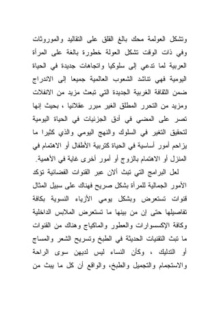 ‫ﻭﺘﺸﻜل ﺍﻟﻌﻭﻟﻤﺔ ﻤﺤﻙ ﺒﺎﻟﻎ ﺍﻟﻘﻠﻕ ﻋﻠﻰ ﺍﻟﺘﻘﺎﻟﻴﺩ ﻭﺍﻟﻤﻭﺭﻭﺜﺎﺕ‬
‫ﻭﻓﻲ ﺫﺍﺕ ﺍﻟﻭﻗﺕ ﺘﺸﻜل ﺍﻟﻌﻭﻟﺔ ﺨﻁﻭﺭﺓ ﺒﺎﻟﻐﺔ ﻋﻠﻰ ﺍﻟﻤﺭﺃﺓ‬
‫ﺍﻟﻌﺭﺒﻴﺔ ﻟﻤﺎ ﺘﺩﻋﻲ ﺇﻟﻰ ﺴﻠﻭﻜﻴﺎ ﻭﺍﺘﺠﺎﻫﺎﺕ ﺠﺩﻴﺩﺓ ﻓﻲ ﺍﻟﺤﻴﺎﺓ‬
‫ﺍﻟﻴﻭﻤﻴﺔ ﻓﻬﻲ ﺘﻨﺎﺸﺩ ﺍﻟﺸﻌﻭﺏ ﺍﻟﻌﺎﻟﻤﻴﺔ ﺠﻤﻴﻌﺎ ﺇﻟﻰ ﺍﻻﻨﺩﺭﺍﺝ‬
‫ﻀﻤﻥ ﺍﻟﺜﻘﺎﻓﺔ ﺍﻟﻐﺭﺒﻴﺔ ﺍﻟﺠﺩﻴﺩﺓ ﺍﻟﺘﻲ ﺘﺒﻌﺙ ﻤﺯﻴﺩ ﻤﻥ ﺍﻻﻨﻔﻼﺕ‬
‫ﻭﻤﺯﻴﺩ ﻤﻥ ﺍﻟﺘﺤﺭﺭ ﺍﻟﻤﻁﻠﻕ ﺍﻟﻐﻴﺭ ﻤﺒﺭﺭ ﻋﻘﻼﻨﻴﺎ ، ﺒﺤﻴﺙ ﺇﻨﻬﺎ‬
‫ﺘﺼﺭ ﻋﻠﻰ ﺍﻟﻤﻀﻲ ﻓﻲ ﺃﺩﻕ ﺍﻟﺠﺯﺌﻴﺎﺕ ﻓﻲ ﺍﻟﺤﻴﺎﺓ ﺍﻟﻴﻭﻤﻴﺔ‬
‫ﻟﺘﺤﻘﻴﻕ ﺍﻟﺘﻐﻴﺭ ﻓﻲ ﺍﻟﺴﻠﻭﻙ ﻭﺍﻟﻨﻬﺞ ﺍﻟﻴﻭﻤﻲ ﻭﺍﻟﺫﻱ ﻜﺜﻴﺭﺍ ﻤﺎ‬
‫ﻴﺯﺍﺤﻡ ﺃﻤﻭﺭ ﺃﺴﺎﺴﻴﺔ ﻓﻲ ﺍﻟﺤﻴﺎﺓ ﻜﺘﺭﺒﻴﺔ ﺍﻷﻁﻔﺎل ﺃﻭ ﺍﻻﻫﺘﻤﺎﻡ ﻓﻲ‬
‫ﺍﻟﻤﻨﺯل ﺃﻭ ﺍﻻﻫﺘﻤﺎﻡ ﺒﺎﻟﺯﻭﺝ ﺃﻭ ﺃﻤﻭﺭ ﺃﺨﺭﻯ ﻏﺎﻴﺔ ﻓﻲ ﺍﻷﻫﻤﻴﺔ.‬
‫ﻟﻌل ﺍﻟﺒﺭﺍﻤﺞ ﺍﻟﺘﻲ ﺘﺒﺙ ﺃﻻﻥ ﻋﺒﺭ ﺍﻟﻘﻨﻭﺍﺕ ﺍﻟﻔﻀﺎﺌﻴﺔ ﺘﺅﻜﺩ‬
‫ﺍﻷﻤﻭﺭ ﺍﻟﺠﻤﺎﻟﻴﺔ ﻟﻠﻤﺭﺃﺓ ﺒﺸﻜل ﺼﺭﻴﺢ ﻓﻬﻨﺎﻙ ﻋﻠﻰ ﺴﺒﻴل ﺍﻟﻤﺜﺎل‬
‫ﻗﻨﻭﺍﺕ ﺘﺴﺘﻌﺭﺽ ﻭﺒﺸﻜل ﻴﻭﻤﻲ ﺍﻷﺯﻴﺎﺀ ﺍﻟﻨﺴﻭﻴﺔ ﺒﻜﺎﻓﺔ‬
‫ﺘﻔﺎﺼﻴﻠﻬﺎ ﺤﺘﻰ ﺇﻥ ﻤﻥ ﺒﻴﻨﻬﺎ ﻤﺎ ﺘﺴﺘﻌﺭﺽ ﺍﻟﻤﻼﺒﺱ ﺍﻟﺩﺍﺨﻠﻴﺔ‬
‫ﻭﻜﺎﻓﺔ ﺍﻹﻜﺴﺴﻭﺍﺭﺍﺕ ﻭﺍﻟﻌﻁﻭﺭ ﻭﺍﻟﻤﺎﻜﻴﺎﺝ ﻭﻫﻨﺎﻙ ﻤﻥ ﺍﻟﻘﻨﻭﺍﺕ‬
‫ﻤﺎ ﺘﺒﺙ ﺍﻟﺘﻘﻨﻴﺎﺕ ﺍﻟﺤﺩﻴﺜﺔ ﻓﻲ ﺍﻟﻁﺒﺦ ﻭﺘﺴﺭﻴﺢ ﺍﻟﺸﻌﺭ ﻭﺍﻟﻤﺴﺎﺝ‬
‫ﺃﻭ ﺍﻟﺘﺩﻟﻴﻙ ، ﻭﻜﺄﻥ ﺍﻟﻨﺴﺎﺀ ﻟﻴﺱ ﻟﺩﻴﻬﻥ ﺴﻭﻯ ﺍﻟﺭﺍﺤﺔ‬
‫ﻭﺍﻻﺴﺘﺠﻤﺎﻡ ﻭﺍﻟﺘﺠﻤﻴل ﻭﺍﻟﻁﺒﺦ، ﻭﺍﻟﻭﺍﻗﻊ ﺃﻥ ﻜل ﻤﺎ ﻴﺒﺙ ﻤﻥ‬
 