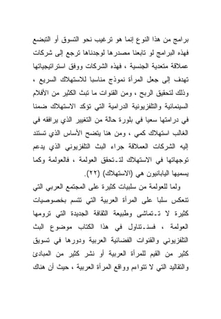 ‫ﺒﺭﺍﻤﺞ ﻤﻥ ﻫﺫﺍ ﺍﻟﻨﻭﻉ ﺇﻨﻤﺎ ﻫﻭ ﺘﺭﻏﻴﺏ ﻨﺤﻭ ﺍﻟﺘﺴﻭﻕ ﺃﻭ ﺍﻟﺘﺒﻀﻊ‬
‫ﻓﻬﺫﻩ ﺍﻟﺒﺭﺍﻤﺞ ﻟﻭ ﺘﺎﺒﻌﻨﺎ ﻤﺼﺩﺭﻫﺎ ﻟﻭﺠﺩﻨﺎﻫﺎ ﺘﺭﺠﻊ ﺇﻟﻰ ﺸﺭﻜﺎﺕ‬
‫ﻋﻤﻼﻗﺔ ﻤﺘﻌﺩﻴﺔ ﺍﻟﺠﻨﺴﻴﺔ ، ﻓﻬﺫﻩ ﺍﻟﺸﺭﻜﺎﺕ ﻭﻭﻓﻕ ﺍﺴﺘﺭﺍﺘﻴﺠﻴﺎﺘﻬﺎ‬
‫ﺘﻬﺩﻑ ﺇﻟﻰ ﺠﻌل ﺍﻟﻤﺭﺃﺓ ﻨﻤﻭﺫﺝ ﻤﻨﺎﺴﺒﺎ ﻟﻼﺴﺘﻬﻼﻙ ﺍﻟﺴﺭﻴﻊ ،‬
                 ‫ﹰ‬
‫ﻭﺫﻟﻙ ﻟﺘﺤﻘﻴﻕ ﺍﻟﺭﺒﺢ ، ﻭﻤﻥ ﺍﻟﻘﻨﻭﺍﺕ ﻤﺎ ﺘﺒﺙ ﺍﻟﻜﺜﻴﺭ ﻤﻥ ﺍﻷﻓﻼﻡ‬
‫ﺍﻟﺴﻴﻨﻤﺎﺌﻴﺔ ﻭﺍﻟﺘﻠﻔﺯﻴﻭﻨﻴﺔ ﺍﻟﺩﺭﺍﻤﻴﺔ ﺍﻟﺘﻲ ﺘﺅﻜﺩ ﺍﻻﺴﺘﻬﻼﻙ ﻀﻤﻨﺎ‬
‫ﻓﻲ ﺩﺭﺍﻤﺘﻬﺎ ﺴﻌﻴﺎ ﻓﻲ ﺒﻠﻭﺭﺓ ﺤﺎﻟﺔ ﻤﻥ ﺍﻟﺘﻐﻴﻴﺭ ﺍﻟﺫﻱ ﻴﺭﺍﻓﻘﻪ ﻓﻲ‬
‫ﺍﻟﻐﺎﻟﺏ ﺍﺴﺘﻬﻼﻙ ﻜﻤﻲ ، ﻭﻤﻥ ﻫﻨﺎ ﻴﺘﻀﺢ ﺍﻷﺴﺎﺱ ﺍﻟﺫﻱ ﺘﺴﺘﻨﺩ‬
‫ﺇﻟﻴﻪ ﺍﻟﺸﺭﻜﺎﺕ ﺍﻟﻌﻤﻼﻗﺔ ﺠﺭﺍﺀ ﺍﻟﺒﺙ ﺍﻟﺘﻠﻔﺯﻴﻭﻨﻲ ﺍﻟﺫﻱ ﻴﺩﻋﻡ‬
‫ﺘﻭﺠﻬﺎﺘﻬﺎ ﻓﻲ ﺍﻻﺴﺘﻬﻼﻙ ﻟﺘـﺘﺤﻘﻕ ﺍﻟﻌﻭﻟﻤﺔ ، ﻓﺎﻟﻌﻭﻟﻤﺔ ﻭﻜﻤﺎ‬
                   ‫ﻴﺴﻤﻴﻬﺎ ﺍﻟﻴﺎﺒﺎﻨﻴﻭﻥ ﻫﻲ )ﺍﻻﺴﺘﻬﻼﻙ( )٢٢(.‬
‫ﻭﻟﻤﺎ ﻟﻠﻌﻭﻟﻤﺔ ﻤﻥ ﺴﻠﺒﻴﺎﺕ ﻜﺜﻴﺭﺓ ﻋﻠﻰ ﺍﻟﻤﺠﺘﻤﻊ ﺍﻟﻌﺭﺒﻲ ﺍﻟﺘﻲ‬
‫ﺘﻨﻌﻜﺱ ﺴﻠﺒﺎ ﻋﻠﻰ ﺍﻟﻤﺭﺃﺓ ﺍﻟﻌﺭﺒﻴﺔ ﺍﻟﺘﻲ ﺘﺘﺴﻡ ﺒﺨﺼﻭﺼﻴﺎﺕ‬
‫ﻜﺜﻴﺭﺓ ﻻ ﺘـﺘﻤﺎﺸﻰ ﻭﻁﺒﻴﻌﺔ ﺍﻟﺜﻘﺎﻓﺔ ﺍﻟﺠﺩﻴﺩﺓ ﺍﻟﺘﻲ ﺘﺭﻭﻤﻬﺎ‬
‫ﺍﻟﻌﻭﻟﻤﺔ ، ﻓﺴﻨـﺘﻨﺎﻭل ﻓﻲ ﻫﺫﺍ ﺍﻟﻜﺘﺎﺏ ﻤﻭﻀﻭﻉ ﺍﻟﺒﺙ‬
‫ﺍﻟﺘﻠﻔﺯﻴﻭﻨﻲ ﻭﺍﻟﻘﻨﻭﺍﺕ ﺍﻟﻔﻀﺎﺌﻴﺔ ﺍﻟﻌﺭﺒﻴﺔ ﻭﺩﻭﺭﻫﺎ ﻓﻲ ﺘﺴﻭﻴﻕ‬
‫ﻜﺜﻴﺭ ﻤﻥ ﺍﻟﻘﻴﻡ ﻟﻠﻤﺭﺃﺓ ﺍﻟﻌﺭﺒﻴﺔ ﺃﻭ ﻨﺸﺭ ﻜﺜﻴﺭ ﻤﻥ ﺍﻟﻤﺒﺎﺩﺉ‬
‫ﻭﺍﻟﺘﻘﺎﻟﻴﺩ ﺍﻟﺘﻲ ﻻ ﺘﺘﻭﺍﺀﻡ ﻭﻭﺍﻗﻊ ﺍﻟﻤﺭﺃﺓ ﺍﻟﻌﺭﺒﻴﺔ ، ﺤﻴﺙ ﺃﻥ ﻫﻨﺎﻙ‬
 