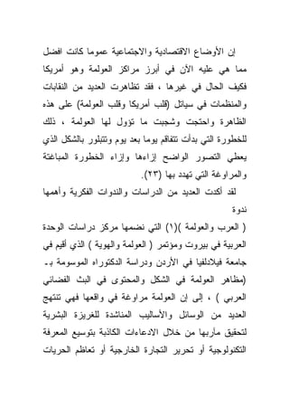 ‫ﺇﻥ ﺍﻷﻭﻀﺎﻉ ﺍﻻﻗﺘﺼﺎﺩﻴﺔ ﻭﺍﻻﺠﺘﻤﺎﻋﻴﺔ ﻋﻤﻭﻤﺎ ﻜﺎﻨﺕ ﺍﻓﻀل‬
          ‫ﹰ‬
‫ﻤﻤﺎ ﻫﻲ ﻋﻠﻴﻪ ﺍﻵﻥ ﻓﻲ ﺃﺒﺭﺯ ﻤﺭﺍﻜﺯ ﺍﻟﻌﻭﻟﻤﺔ ﻭﻫﻭ ﺃﻤﺭﻴﻜﺎ‬
‫ﻓﻜﻴﻑ ﺍﻟﺤﺎل ﻓﻲ ﻏﻴﺭﻫﺎ ، ﻓﻘﺩ ﺘﻅﺎﻫﺭﺕ ﺍﻟﻌﺩﻴﺩ ﻤﻥ ﺍﻟﻨﻘﺎﺒﺎﺕ‬
‫ﻭﺍﻟﻤﻨﻅﻤﺎﺕ ﻓﻲ ﺴﻴﺎﺘل )ﻗﻠﺏ ﺃﻤﺭﻴﻜﺎ ﻭﻗﻠﺏ ﺍﻟﻌﻭﻟﻤﺔ( ﻋﻠﻰ ﻫﺫﻩ‬
‫ﺍﻟﻅﺎﻫﺭﺓ ﻭﺍﺤﺘﺠﺕ ﻭﺸﺠﺒﺕ ﻤﺎ ﺘﺅﻭل ﻟﻬﺎ ﺍﻟﻌﻭﻟﻤﺔ ، ﺫﻟﻙ‬
‫ﻟﻠﺨﻁﻭﺭﺓ ﺍﻟﺘﻲ ﺒﺩﺃﺕ ﺘﺘﻔﺎﻗﻡ ﻴﻭﻤﺎ ﺒﻌﺩ ﻴﻭﻡ ﻭﺘﺘﺒﻠﻭﺭ ﺒﺎﻟﺸﻜل ﺍﻟﺫﻱ‬
                            ‫ﹰ‬
‫ﻴﻌﻁﻲ ﺍﻟﺘﺼﻭﺭ ﺍﻟﻭﺍﻀﺢ ﺇﺯﺍﺀﻫﺎ ﻭﺇﺯﺍﺀ ﺍﻟﺨﻁﻭﺭﺓ ﺍﻟﻤﺒﺎﻏﺘﺔ‬
                           ‫ﻭﺍﻟﻤﺭﺍﻭﻏﺔ ﺍﻟﺘﻲ ﺘﻬﺩﺩ ﺒﻬﺎ )٣٢(.‬
‫ﻟﻘﺩ ﺃﻜﺩﺕ ﺍﻟﻌﺩﻴﺩ ﻤﻥ ﺍﻟﺩﺭﺍﺴﺎﺕ ﻭﺍﻟﻨﺩﻭﺍﺕ ﺍﻟﻔﻜﺭﻴﺔ ﻭﺃﻫﻤﻬﺎ‬
                                                     ‫ﻨﺩﻭﺓ‬
‫) ﺍﻟﻌﺭﺏ ﻭﺍﻟﻌﻭﻟﻤﺔ ()١( ﺍﻟﺘﻲ ﻨﻀﻤﻬﺎ ﻤﺭﻜﺯ ﺩﺭﺍﺴﺎﺕ ﺍﻟﻭﺤﺩﺓ‬
‫ﺍﻟﻌﺭﺒﻴﺔ ﻓﻲ ﺒﻴﺭﻭﺕ ﻭﻤﺅﺘﻤﺭ ) ﺍﻟﻌﻭﻟﻤﺔ ﻭﺍﻟﻬﻭﻴﺔ ( ﺍﻟﺫﻱ ﺃﻗﻴﻡ ﻓﻲ‬
‫ﺠﺎﻤﻌﺔ ﻓﻴﻼﺩﻟﻔﻴﺎ ﻓﻲ ﺍﻷﺭﺩﻥ ﻭﺩﺭﺍﺴﺔ ﺍﻟﺩﻜﺘﻭﺭﺍﻩ ﺍﻟﻤﻭﺴﻭﻤﺔ ﺒـ‬
‫)ﻤﻅﺎﻫﺭ ﺍﻟﻌﻭﻟﻤﺔ ﻓﻲ ﺍﻟﺸﻜل ﻭﺍﻟﻤﺤﺘﻭﻯ ﻓﻲ ﺍﻟﺒﺙ ﺍﻟﻔﻀﺎﺌﻲ‬
‫ﺍﻟﻌﺭﺒﻲ ( ، ﺇﻟﻰ ﺇﻥ ﺍﻟﻌﻭﻟﻤﺔ ﻤﺭﺍﻭﻏﺔ ﻓﻲ ﻭﺍﻗﻌﻬﺎ ﻓﻬﻲ ﺘﻨﺘﻬﺞ‬
‫ﺍﻟﻌﺩﻴﺩ ﻤﻥ ﺍﻟﻭﺴﺎﺌل ﻭﺍﻷﺴﺎﻟﻴﺏ ﺍﻟﻤﻨﺎﺸﺩﺓ ﻟﻠﻐﺭﻴﺯﺓ ﺍﻟﺒﺸﺭﻴﺔ‬
‫ﻟﺘﺤﻘﻴﻕ ﻤﺂﺭﺒﻬﺎ ﻤﻥ ﺨﻼل ﺍﻻﺩﻋﺎﺀﺍﺕ ﺍﻟﻜﺎﺫﺒﺔ ﺒﺘﻭﺴﻴﻊ ﺍﻟﻤﻌﺭﻓﺔ‬
‫ﺍﻟﺘﻜﻨﻭﻟﻭﺠﻴﺔ ﺃﻭ ﺘﺤﺭﻴﺭ ﺍﻟﺘﺠﺎﺭﺓ ﺍﻟﺨﺎﺭﺠﻴﺔ ﺃﻭ ﺘﻌﺎﻅﻡ ﺍﻟﺤﺭﻴﺎﺕ‬
 