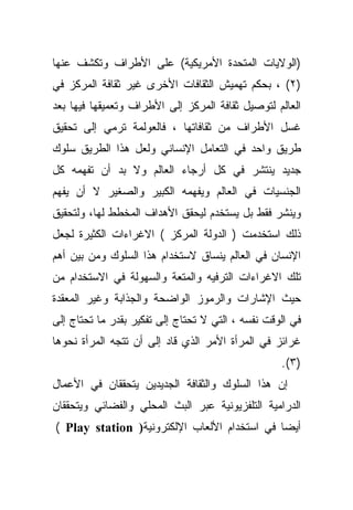 ‫)ﺍﻟﻭﻻﻴﺎﺕ ﺍﻟﻤﺘﺤﺩﺓ ﺍﻷﻤﺭﻴﻜﻴﺔ( ﻋﻠﻰ ﺍﻷﻁﺭﺍﻑ ﻭﺘﻜﺸﻑ ﻋﻨﻬﺎ‬
‫)٢( ، ﺒﺤﻜﻡ ﺘﻬﻤﻴﺵ ﺍﻟﺜﻘﺎﻓﺎﺕ ﺍﻷﺨﺭﻯ ﻏﻴﺭ ﺜﻘﺎﻓﺔ ﺍﻟﻤﺭﻜﺯ ﻓﻲ‬
‫ﺍﻟﻌﺎﻟﻡ ﻟﺘﻭﺼﻴل ﺜﻘﺎﻓﺔ ﺍﻟﻤﺭﻜﺯ ﺇﻟﻰ ﺍﻷﻁﺭﺍﻑ ﻭﺘﻌﻤﻴﻘﻬﺎ ﻓﻴﻬﺎ ﺒﻌﺩ‬
‫ﻏﺴل ﺍﻷﻁﺭﺍﻑ ﻤﻥ ﺜﻘﺎﻓﺎﺘﻬﺎ ، ﻓﺎﻟﻌﻭﻟﻤﺔ ﺘﺭﻤﻲ ﺇﻟﻰ ﺘﺤﻘﻴﻕ‬
‫ﻁﺭﻴﻕ ﻭﺍﺤﺩ ﻓﻲ ﺍﻟﺘﻌﺎﻤل ﺍﻹﻨﺴﺎﻨﻲ ﻭﻟﻌل ﻫﺫﺍ ﺍﻟﻁﺭﻴﻕ ﺴﻠﻭﻙ‬
‫ﺠﺩﻴﺩ ﻴﻨﺘﺸﺭ ﻓﻲ ﻜل ﺃﺭﺠﺎﺀ ﺍﻟﻌﺎﻟﻡ ﻭﻻ ﺒﺩ ﺃﻥ ﺘﻔﻬﻤﻪ ﻜل‬
‫ﺍﻟﺠﻨﺴﻴﺎﺕ ﻓﻲ ﺍﻟﻌﺎﻟﻡ ﻭﻴﻔﻬﻤﻪ ﺍﻟﻜﺒﻴﺭ ﻭﺍﻟﺼﻐﻴﺭ ﻻ ﺃﻥ ﻴﻔﻬﻡ‬
‫ﻭﻴﻨﺸﺭ ﻓﻘﻁ ﺒل ﻴﺴﺘﺨﺩﻡ ﻟﻴﺤﻘﻕ ﺍﻷﻫﺩﺍﻑ ﺍﻟﻤﺨﻁﻁ ﻟﻬﺎ، ﻭﻟﺘﺤﻘﻴﻕ‬
‫ﺫﻟﻙ ﺍﺴﺘﺨﺩﻤﺕ ) ﺍﻟﺩﻭﻟﺔ ﺍﻟﻤﺭﻜﺯ ( ﺍﻻﻏﺭﺍﺀﺍﺕ ﺍﻟﻜﺜﻴﺭﺓ ﻟﺠﻌل‬
‫ﺍﻹﻨﺴﺎﻥ ﻓﻲ ﺍﻟﻌﺎﻟﻡ ﻴﻨﺴﺎﻕ ﻻﺴﺘﺨﺩﺍﻡ ﻫﺫﺍ ﺍﻟﺴﻠﻭﻙ ﻭﻤﻥ ﺒﻴﻥ ﺃﻫﻡ‬
‫ﺘﻠﻙ ﺍﻻﻏﺭﺍﺀﺍﺕ ﺍﻟﺘﺭﻓﻴﻪ ﻭﺍﻟﻤﺘﻌﺔ ﻭﺍﻟﺴﻬﻭﻟﺔ ﻓﻲ ﺍﻻﺴﺘﺨﺩﺍﻡ ﻤﻥ‬
‫ﺤﻴﺙ ﺍﻹﺸﺎﺭﺍﺕ ﻭﺍﻟﺭﻤﻭﺯ ﺍﻟﻭﺍﻀﺤﺔ ﻭﺍﻟﺠﺫﺍﺒﺔ ﻭﻏﻴﺭ ﺍﻟﻤﻌﻘﺩﺓ‬
‫ﻓﻲ ﺍﻟﻭﻗﺕ ﻨﻔﺴﻪ ، ﺍﻟﺘﻲ ﻻ ﺘﺤﺘﺎﺝ ﺇﻟﻰ ﺘﻔﻜﻴﺭ ﺒﻘﺩﺭ ﻤﺎ ﺘﺤﺘﺎﺝ ﺇﻟﻰ‬
‫ﻏﺭﺍﺌﺯ ﻓﻲ ﺍﻟﻤﺭﺃﺓ ﺍﻷﻤﺭ ﺍﻟﺫﻱ ﻗﺎﺩ ﺇﻟﻰ ﺃﻥ ﺘﺘﺠﻪ ﺍﻟﻤﺭﺃﺓ ﻨﺤﻭﻫﺎ‬
                                                   ‫)٣(.‬
‫ﺇﻥ ﻫﺫﺍ ﺍﻟﺴﻠﻭﻙ ﻭﺍﻟﺜﻘﺎﻓﺔ ﺍﻟﺠﺩﻴﺩﻴﻥ ﻴﺘﺤﻘﻘﺎﻥ ﻓﻲ ﺍﻷﻋﻤﺎل‬
‫ﺍﻟﺩﺭﺍﻤﻴﺔ ﺍﻟﺘﻠﻔﺯﻴﻭﻨﻴﺔ ﻋﺒﺭ ﺍﻟﺒﺙ ﺍﻟﻤﺤﻠﻲ ﻭﺍﻟﻔﻀﺎﺌﻲ ﻭﻴﺘﺤﻘﻘﺎﻥ‬
‫ﺃﻴﻀﺎ ﻓﻲ ﺍﺴﺘﺨﺩﺍﻡ ﺍﻷﻟﻌﺎﺏ ﺍﻹﻟﻜﺘﺭﻭﻨﻴﺔ) ‪( Play station‬‬
 