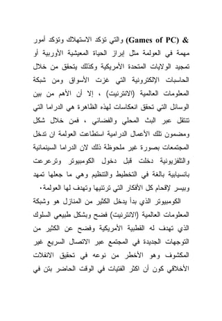 ‫& )‪ (Games of PC‬ﻭﺍﻟﺘﻲ ﺘﺅﻜﺩ ﺍﻻﺴﺘﻬﻼﻙ ﻭﺘﺅﻜﺩ ﺃﻤﻭﺭ‬
‫ﻤﻬﻤﺔ ﻓﻲ ﺍﻟﻌﻭﻟﻤﺔ ﻤﺜل ﺇﺒﺭﺍﺯ ﺍﻟﺤﻴﺎﺓ ﺍﻟﻤﻌﻴﺸﻴﺔ ﺍﻷﻭﺭﺒﻴﺔ ﺃﻭ‬
‫ﺘﻤﺠﻴﺩ ﺍﻟﻭﻻﻴﺎﺕ ﺍﻟﻤﺘﺤﺩﺓ ﺍﻷﻤﺭﻴﻜﻴﺔ ﻭﻜﺫﻟﻙ ﻴﺘﺤﻘﻕ ﻤﻥ ﺨﻼل‬
‫ﺍﻟﺤﺎﺴﺒﺎﺕ ﺍﻹﻟﻜﺘﺭﻭﻨﻴﺔ ﺍﻟﺘﻲ ﻏﺯﺕ ﺍﻷﺴﻭﺍﻕ ﻭﻤﻥ ﺸﺒﻜﺔ‬
‫ﺍﻟﻤﻌﻠﻭﻤﺎﺕ ﺍﻟﻌﺎﻟﻤﻴﺔ )ﺍﻻﻨﺘﺭﻨﻴﺕ( ، ﺇﻻ ﺃﻥ ﺍﻷﻫﻡ ﻤﻥ ﺒﻴﻥ‬
‫ﺍﻟﻭﺴﺎﺌل ﺍﻟﺘﻲ ﺘﺤﻘﻕ ﺍﻨﻌﻜﺎﺴﺎﺕ ﻟﻬﺫﻩ ﺍﻟﻅﺎﻫﺭﺓ ﻫﻲ ﺍﻟﺩﺭﺍﻤﺎ ﺍﻟﺘﻲ‬
‫ﺘﻨﺘﻘل ﻋﺒﺭ ﺍﻟﺒﺙ ﺍﻟﻤﺤﻠﻲ ﻭﺍﻟﻔﻀﺎﺌﻲ ، ﻓﻤﻥ ﺨﻼل ﺸﻜل‬
‫ﻭﻤﻀﻤﻭﻥ ﺘﻠﻙ ﺍﻷﻋﻤﺎل ﺍﻟﺩﺭﺍﻤﻴﺔ ﺍﺴﺘﻁﺎﻋﺕ ﺍﻟﻌﻭﻟﻤﺔ ﺍﻥ ﺘﺩﺨل‬
‫ﺍﻟﻤﺠﺘﻤﻌﺎﺕ ﺒﺼﻭﺭﺓ ﻏﻴﺭ ﻤﻠﺤﻭﻅﺔ ﺫﻟﻙ ﻻﻥ ﺍﻟﺩﺭﺍﻤﺎ ﺍﻟﺴﻴﻨﻤﺎﺌﻴﺔ‬
‫ﻭﺍﻟﺘﻠﻔﺯﻴﻭﻨﻴﺔ ﺩﺨﻠﺕ ﻗﺒل ﺩﺨﻭل ﺍﻟﻜﻭﻤﺒﻴﻭﺘﺭ ﻭﺘﺭﻋﺭﻋﺕ‬
‫ﺒﺎﻨﺴﻴﺎﺒﻴﺔ ﺒﺎﻟﻐﺔ ﻓﻲ ﺍﻟﺘﺨﻁﻴﻁ ﻭﺍﻟﺘﻨﻅﻴﻡ ﻭﻫﻲ ﻤﺎ ﺠﻌﻠﻬﺎ ﺘﻤﻬﺩ‬
  ‫ﻭﺒﻴﺴﺭ ﻹﻗﺤﺎﻡ ﻜل ﺍﻷﻓﻜﺎﺭ ﺍﻟﺘﻲ ﺘﺭﺘﺌﻴﻬﺎ ﻭﺘﻬﺩﻑ ﻟﻬﺎ ﺍﻟﻌﻭﻟﻤﺔ٠‬
‫ﺍﻟﻜﻭﻤﺒﻴﻭﺘﺭ ﺍﻟﺫﻱ ﺒﺩﺃ ﻴﺩﺨل ﺍﻟﻜﺜﻴﺭ ﻤﻥ ﺍﻟﻤﻨﺎﺯل ﻫﻭ ﻭﺸﺒﻜﺔ‬
‫ﺍﻟﻤﻌﻠﻭﻤﺎﺕ ﺍﻟﻌﺎﻟﻤﻴﺔ )ﺍﻻﻨﺘﺭﻨﻴﺕ( ﻓﻀﺢ ﻭﺒﺸﻜل ﻁﺒﻴﻌﻲ ﺍﻟﺴﻠﻭﻙ‬
‫ﺍﻟﺫﻱ ﺘﻬﺩﻑ ﻟﻪ ﺍﻟﻘﻁﺒﻴﺔ ﺍﻷﻤﺭﻴﻜﻴﺔ ﻭﻓﻀﺢ ﻋﻥ ﺍﻟﻜﺜﻴﺭ ﻤﻥ‬
‫ﺍﻟﺘﻭﺠﻬﺎﺕ ﺍﻟﺠﺩﻴﺩﺓ ﻓﻲ ﺍﻟﻤﺠﺘﻤﻊ ﻋﺒﺭ ﺍﻻﺘﺼﺎل ﺍﻟﺴﺭﻴﻊ ﻏﻴﺭ‬
‫ﺍﻟﻤﻜﺸﻭﻑ ﻭﻫﻭ ﺍﻷﺨﻁﺭ ﻤﻥ ﻨﻭﻋﻪ ﻓﻲ ﺘﺤﻘﻴﻕ ﺍﻻﻨﻔﻼﺕ‬
‫ﺍﻷﺨﻼﻗﻲ ﻜﻭﻥ ﺃﻥ ﺍﻜﺜﺭ ﺍﻟﻔﺘﻴﺎﺕ ﻓﻲ ﺍﻟﻭﻗﺕ ﺍﻟﺤﺎﻀﺭ ﺒﺘﻥ ﻓﻲ‬
 