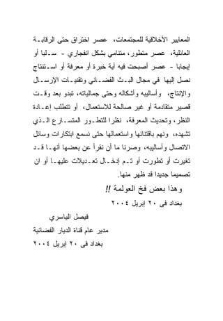 ‫ﺍﻟﻤﻌﺎﻴﻴﺭ ﺍﻷﺨﻼﻗﻴﺔ ﻟﻠﻤﺠﺘﻤﻌﺎﺕ، ﻋﺼﺭ ﺍﺨﺘﺭﺍﻕ ﺤﺘﻰ ﺍﻟﺭﻗﺎﺒـﺔ‬
‫ﺍﻟﻌﺎﺌﻠﻴﺔ، ﻋﺼﺭ ﻤﺘﻁﻭﺭ، ﻤﺘﻨﺎﻤﻲ ﺒﺸﻜل ﺍﻨﻔﺠﺎﺭﻱ - ﺴـﻠﺒﺎ ﺃﻭ‬
‫ﺇﻴﺠﺎﺒﺎ - ﻋﺼﺭ ﺃﺼﺒﺤﺕ ﻓﻴﻪ ﺃﻴﺔ ﺨﺒﺭﺓ ﺃﻭ ﻤﻌﺭﻓﺔ ﺃﻭ ﺍﺴـﺘﻨﺘﺎﺝ‬
‫ﻨﺼل ﺇﻟﻴﻬﺎ ﻓﻲ ﻤﺠﺎل ﺍﻟﺒـﺙ ﺍﻟﻔﻀـﺎﺌﻲ ﻭﺘﻘﻨﻴـﺎﺕ ﺍﻹﺭﺴـﺎل‬
‫ﻭﺍﻹﻨﺘﺎﺝ، ﻭﺃﺴﺎﻟﻴﺒﻪ ﻭﺃﺸﻜﺎﻟﻪ ﻭﺤﺘﻰ ﺠﻤﺎﻟﻴﺎﺘﻪ، ﺘﺒﺩﻭ ﺒﻌﺩ ﻭﻗـﺕ‬
‫ﻗﺼﻴﺭ ﻤﺘﻘﺎﺩﻤﺔ ﺃﻭ ﻏﻴﺭ ﺼﺎﻟﺤﺔ ﻟﻼﺴﺘﻌﻤﺎل، ﺃﻭ ﺘﺘﻁﻠﺏ ﺇﻋـﺎﺩﺓ‬
‫ﺍﻟﻨﻅﺭ، ﻭﺘﺤﺩﻴﺙ ﺍﻟﻤﻌﺭﻓﺔ، ﻨﻅﺭﺍ ﻟﻠﺘﻁـﻭﺭ ﺍﻟﻤﺘﺴـﺎﺭﻉ ﺍﻟـﺫﻱ‬
‫ﺘﺸﻬﺩﻩ، ﻭﻨﻬﻡ ﺒﺎﻗﺘﻨﺎﺌﻬﺎ ﻭﺍﺴﺘﻌﻤﺎﻟﻬﺎ ﺤﺘﻰ ﻨﺴﻤﻊ ﺍﺒﺘﻜﺎﺭﺍﺕ ﻭﺴﺎﺌل‬
‫ﺍﻻﺘﺼﺎل ﻭﺃﺴﺎﻟﻴﺒﻪ، ﻭﺼﺭﻨﺎ ﻤﺎ ﺃﻥ ﻨﻘﺭﺃ ﻋﻥ ﺒﻌﻀﻬﺎ ﺃﻨﻬـﺎ ﻗـﺩ‬
‫ﺘﻐﻴﺭﺕ ﺃﻭ ﺘﻁﻭﺭﺕ ﺃﻭ ﺘـﻡ ﺇﺩﺨـﺎل ﺘﻌـﺩﻴﻼﺕ ﻋﻠﻴﻬـﺎ ﺃﻭ ﺍﻥ‬
                                 ‫ﺘﺼﻤﻴﻤﺎ ﺠﺩﻴﺩﺍ ﻗﺩ ﻅﻬﺭ ﻤﻨﻬﺎ.‬
                           ‫ﻭﻫﺫﺍ ﺒﻌﺽ ﻓﺦ ﺍﻟﻌﻭﻟﻤﺔ !!‬
                                ‫ﺒﻐﺩﺍﺩ ﻓﻰ ٠٢ ﺇﺒﺭﻴل ٤٠٠٢‬
      ‫ﻓﻴﺼل ﺍﻟﻴﺎﺴﺭﻱ‬
‫ﻤﺩﻴﺭ ﻋﺎﻡ ﻗﻨﺎﺓ ﺍﻟﺩﻴﺎﺭ ﺍﻟﻔﻀﺎﺌﻴﺔ‬
‫ﺒﻐﺩﺍﺩ ﻓﻰ ٠٢ ﺇﺒﺭﻴل ٤٠٠٢‬
 