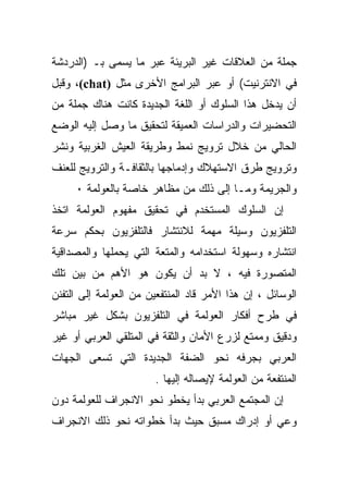 ‫ﺠﻤﻠﺔ ﻤﻥ ﺍﻟﻌﻼﻗﺎﺕ ﻏﻴﺭ ﺍﻟﺒﺭﻴﺌﺔ ﻋﺒﺭ ﻤﺎ ﻴﺴﻤﻰ ﺒـ )ﺍﻟﺩﺭﺩﺸﺔ‬
‫ﻓﻲ ﺍﻻﻨﺘﺭﻨﻴﺕ( ﺃﻭ ﻋﺒﺭ ﺍﻟﺒﺭﺍﻤﺞ ﺍﻷﺨﺭﻯ ﻤﺜل )‪ ،(chat‬ﻭﻗﺒل‬
‫ﺃﻥ ﻴﺩﺨل ﻫﺫﺍ ﺍﻟﺴﻠﻭﻙ ﺃﻭ ﺍﻟﻠﻐﺔ ﺍﻟﺠﺩﻴﺩﺓ ﻜﺎﻨﺕ ﻫﻨﺎﻙ ﺠﻤﻠﺔ ﻤﻥ‬
‫ﺍﻟﺘﺤﻀﻴﺭﺍﺕ ﻭﺍﻟﺩﺭﺍﺴﺎﺕ ﺍﻟﻌﻤﻴﻘﺔ ﻟﺘﺤﻘﻴﻕ ﻤﺎ ﻭﺼل ﺇﻟﻴﻪ ﺍﻟﻭﻀﻊ‬
‫ﺍﻟﺤﺎﻟﻲ ﻤﻥ ﺨﻼل ﺘﺭﻭﻴﺞ ﻨﻤﻁ ﻭﻁﺭﻴﻘﺔ ﺍﻟﻌﻴﺵ ﺍﻟﻐﺭﺒﻴﺔ ﻭﻨﺸﺭ‬
‫ﻭﺘﺭﻭﻴﺞ ﻁﺭﻕ ﺍﻻﺴﺘﻬﻼﻙ ﻭﺇﺩﻤﺎﺠﻬﺎ ﺒﺎﻟﺜﻘﺎﻓـﺔ ﻭﺍﻟﺘﺭﻭﻴﺞ ﻟﻠﻌﻨﻑ‬
     ‫ﻭﺍﻟﺠﺭﻴﻤﺔ ﻭﻤـﺎ ﺇﻟﻰ ﺫﻟﻙ ﻤﻥ ﻤﻅﺎﻫﺭ ﺨﺎﺼﺔ ﺒﺎﻟﻌﻭﻟﻤﺔ ٠‬
‫ﺇﻥ ﺍﻟﺴﻠﻭﻙ ﺍﻟﻤﺴﺘﺨﺩﻡ ﻓﻲ ﺘﺤﻘﻴﻕ ﻤﻔﻬﻭﻡ ﺍﻟﻌﻭﻟﻤﺔ ﺍﺘﺨﺫ‬
‫ﺍﻟﺘﻠﻔﺯﻴﻭﻥ ﻭﺴﻴﻠﺔ ﻤﻬﻤﺔ ﻟﻼﻨﺘﺸﺎﺭ ﻓﺎﻟﺘﻠﻔﺯﻴﻭﻥ ﺒﺤﻜﻡ ﺴﺭﻋﺔ‬
‫ﺍﻨﺘﺸﺎﺭﻩ ﻭﺴﻬﻭﻟﺔ ﺍﺴﺘﺨﺩﺍﻤﻪ ﻭﺍﻟﻤﺘﻌﺔ ﺍﻟﺘﻲ ﻴﺤﻤﻠﻬﺎ ﻭﺍﻟﻤﺼﺩﺍﻗﻴﺔ‬
‫ﺍﻟﻤﺘﺼﻭﺭﺓ ﻓﻴﻪ ، ﻻ ﺒﺩ ﺃﻥ ﻴﻜﻭﻥ ﻫﻭ ﺍﻷﻫﻡ ﻤﻥ ﺒﻴﻥ ﺘﻠﻙ‬
‫ﺍﻟﻭﺴﺎﺌل ، ﺇﻥ ﻫﺫﺍ ﺍﻷﻤﺭ ﻗﺎﺩ ﺍﻟﻤﻨﺘﻔﻌﻴﻥ ﻤﻥ ﺍﻟﻌﻭﻟﻤﺔ ﺇﻟﻰ ﺍﻟﺘﻔﻨﻥ‬
‫ﻓﻲ ﻁﺭﺡ ﺃﻓﻜﺎﺭ ﺍﻟﻌﻭﻟﻤﺔ ﻓﻲ ﺍﻟﺘﻠﻔﺯﻴﻭﻥ ﺒﺸﻜل ﻏﻴﺭ ﻤﺒﺎﺸﺭ‬
‫ﻭﺩﻗﻴﻕ ﻭﻤﻤﺘﻊ ﻟﺯﺭﻉ ﺍﻷﻤﺎﻥ ﻭﺍﻟﺜﻘﺔ ﻓﻲ ﺍﻟﻤﺘﻠﻘﻲ ﺍﻟﻌﺭﺒﻲ ﺃﻭ ﻏﻴﺭ‬
‫ﺍﻟﻌﺭﺒﻲ ﺒﺠﺭﻓﻪ ﻨﺤﻭ ﺍﻟﻀﻔﺔ ﺍﻟﺠﺩﻴﺩﺓ ﺍﻟﺘﻲ ﺘﺴﻌﻰ ﺍﻟﺠﻬﺎﺕ‬
                        ‫ﺍﻟﻤﻨﺘﻔﻌﺔ ﻤﻥ ﺍﻟﻌﻭﻟﻤﺔ ﻹﻴﺼﺎﻟﻪ ﺇﻟﻴﻬﺎ .‬
‫ﺇﻥ ﺍﻟﻤﺠﺘﻤﻊ ﺍﻟﻌﺭﺒﻲ ﺒﺩﺃ ﻴﺨﻁﻭ ﻨﺤﻭ ﺍﻻﻨﺠﺭﺍﻑ ﻟﻠﻌﻭﻟﻤﺔ ﺩﻭﻥ‬
‫ﻭﻋﻲ ﺃﻭ ﺇﺩﺭﺍﻙ ﻤﺴﺒﻕ ﺤﻴﺙ ﺒﺩﺃ ﺨﻁﻭﺍﺘﻪ ﻨﺤﻭ ﺫﻟﻙ ﺍﻻﻨﺠﺭﺍﻑ‬
 