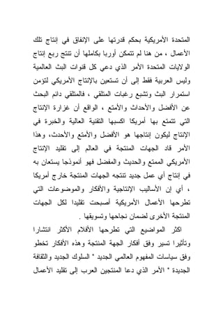 ‫ﺍﻟﻤﺘﺤﺩﺓ ﺍﻷﻤﺭﻴﻜﻴﺔ ﺒﺤﻜﻡ ﻗﺩﺭﺘﻬﺎ ﻋﻠﻰ ﺍﻹﻨﻔﺎﻕ ﻓﻲ ﺇﻨﺘﺎﺝ ﺘﻠﻙ‬
‫ﺍﻷﻋﻤﺎل ، ﻤﻥ ﻫﻨﺎ ﻟﻡ ﺘﺘﻤﻜﻥ ﺃﻭﺭﺒﺎ ﺒﻜﺎﻤﻠﻬﺎ ﺃﻥ ﺘﻨﺘﺞ ﺭﺒﻊ ﺇﻨﺘﺎﺝ‬
‫ﺍﻟﻭﻻﻴﺎﺕ ﺍﻟﻤﺘﺤﺩﺓ ﺍﻷﻤﺭ ﺍﻟﺫﻱ ﺩﻋﻲ ﻜل ﻗﻨﻭﺍﺕ ﺍﻟﺒﺙ ﺍﻟﻌﺎﻟﻤﻴﺔ‬
‫ﻭﻟﻴﺱ ﺍﻟﻌﺭﺒﻴﺔ ﻓﻘﻁ ﺇﻟﻰ ﺃﻥ ﺘﺴﺘﻌﻴﻥ ﺒﺎﻹﻨﺘﺎﺝ ﺍﻷﻤﺭﻴﻜﻲ ﻟﺘﺅﻤﻥ‬
‫ﺍﺴﺘﻤﺭﺍﺭ ﺍﻟﺒﺙ ﻭﺘﺸﺒﻊ ﺭﻏﺒﺎﺕ ﺍﻟﻤﺘﻠﻘﻲ ، ﻓﺎﻟﻤﺘﻠﻘﻲ ﺩﺍﺌﻡ ﺍﻟﺒﺤﺙ‬
‫ﻋﻥ ﺍﻷﻓﻀل ﻭﺍﻷﺤﺩﺍﺙ ﻭﺍﻷﻤﺘﻊ ، ﺍﻟﻭﺍﻗﻊ ﺃﻥ ﻏﺯﺍﺭﺓ ﺍﻹﻨﺘﺎﺝ‬
‫ﺍﻟﺘﻲ ﺘﺘﻤﺘﻊ ﺒﻬﺎ ﺃﻤﺭﻴﻜﺎ ﺍﻜﺴﺒﻬﺎ ﺍﻟﺘﻘﻨﻴﺔ ﺍﻟﻌﺎﻟﻴﺔ ﻭﺍﻟﺨﺒﺭﺓ ﻓﻲ‬
‫ﺍﻹﻨﺘﺎﺝ ﻟﻴﻜﻭﻥ ﺇﻨﺘﺎﺠﻬﺎ ﻫﻭ ﺍﻷﻓﻀل ﻭﺍﻷﻤﺘﻊ ﻭﺍﻷﺤﺩﺙ، ﻭﻫﺫﺍ‬
‫ﺍﻷﻤﺭ ﻗﺎﺩ ﺍﻟﺠﻬﺎﺕ ﺍﻟﻤﻨﺘﺠﺔ ﻓﻲ ﺍﻟﻌﺎﻟﻡ ﺇﻟﻰ ﺘﻘﻠﻴﺩ ﺍﻹﻨﺘﺎﺝ‬
‫ﺍﻷﻤﺭﻴﻜﻲ ﺍﻟﻤﻤﺘﻊ ﻭﺍﻟﺤﺩﻴﺙ ﻭﺍﻟﻤﻔﻀل ﻓﻬﻭ ﺃﻨﻤﻭﺫﺠﺎ ﻴﺴﺘﻌﺎﻥ ﺒﻪ‬
‫ﻓﻲ ﺇﻨﺘﺎﺝ ﺃﻱ ﻋﻤل ﺠﺩﻴﺩ ﺘﻨﺘﺠﻪ ﺍﻟﺠﻬﺎﺕ ﺍﻟﻤﻨﺘﺠﺔ ﺨﺎﺭﺝ ﺃﻤﺭﻴﻜﺎ‬
‫، ﺃﻱ ﺇﻥ ﺍﻷﺴﺎﻟﻴﺏ ﺍﻹﻨﺘﺎﺠﻴﺔ ﻭﺍﻷﻓﻜﺎﺭ ﻭﺍﻟﻤﻭﻀﻭﻋﺎﺕ ﺍﻟﺘﻲ‬
‫ﺘﻁﺭﺤﻬﺎ ﺍﻷﻋﻤﺎل ﺍﻷﻤﺭﻴﻜﻴﺔ ﺃﺼﺒﺤﺕ ﺘﻘﻠﻴﺩﺍ ﻟﻜل ﺍﻟﺠﻬﺎﺕ‬
           ‫ﹰ‬
                ‫ﺍﻟﻤﻨﺘﺠﺔ ﺍﻷﺨﺭﻯ ﻟﻀﻤﺎﻥ ﻨﺠﺎﺤﻬﺎ ﻭﺘﺴﻭﻴﻘﻬﺎ .‬
‫ﺍﻜﺜﺭ ﺍﻟﻤﻭﺍﻀﻴﻊ ﺍﻟﺘﻲ ﺘﻁﺭﺤﻬﺎ ﺍﻷﻓﻼﻡ ﺍﻷﻜﺜﺭ ﺍﻨﺘﺸﺎﺭﺍ‬
‫ﹰ‬
‫ﻭﺘﺄﺜﻴﺭﺍ ﺘﺴﻴﺭ ﻭﻓﻕ ﺃﻓﻜﺎﺭ ﺍﻟﺠﻬﺔ ﺍﻟﻤﻨﺘﺠﺔ ﻭﻫﺫﻩ ﺍﻷﻓﻜﺎﺭ ﺘﺨﻁﻭ‬
                                              ‫ﹰ‬
‫ﻭﻓﻕ ﺴﻴﺎﺴﺎﺕ ﺍﻟﻤﻔﻬﻭﻡ ﺍﻟﻌﺎﻟﻤﻲ ﺍﻟﺠﺩﻴﺩ " ﺍﻟﺴﻠﻭﻙ ﺍﻟﺠﺩﻴﺩ ﻭﺍﻟﺜﻘﺎﻓﺔ‬
‫ﺍﻟﺠﺩﻴﺩﺓ " ﺍﻷﻤﺭ ﺍﻟﺫﻱ ﺩﻋﺎ ﺍﻟﻤﻨﺘﺠﻴﻥ ﺍﻟﻌﺭﺏ ﺇﻟﻰ ﺘﻘﻠﻴﺩ ﺍﻷﻋﻤﺎل‬
 