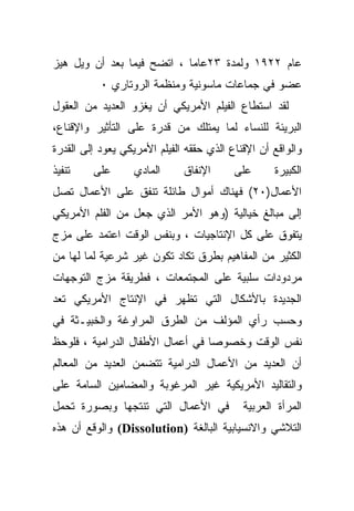 ‫ﻋﺎﻡ ٢٢٩١ ﻭﻟﻤﺩﺓ ٣٢ﻋﺎﻤﺎ ، ﺍﺘﻀﺢ ﻓﻴﻤﺎ ﺒﻌﺩ ﺃﻥ ﻭﻴل ﻫﻴﺯ‬
                           ‫ﹰ‬
           ‫ﻋﻀﻭ ﻓﻲ ﺠﻤﺎﻋﺎﺕ ﻤﺎﺴﻭﻨﻴﺔ ﻭﻤﻨﻅﻤﺔ ﺍﻟﺭﻭﺘﺎﺭﻱ ٠‬
‫ﻟﻘﺩ ﺍﺴﺘﻁﺎﻉ ﺍﻟﻔﻴﻠﻡ ﺍﻷﻤﺭﻴﻜﻲ ﺃﻥ ﻴﻐﺯﻭ ﺍﻟﻌﺩﻴﺩ ﻤﻥ ﺍﻟﻌﻘﻭل‬
‫ﺍﻟﺒﺭﻴﺌﺔ ﻟﻠﻨﺴﺎﺀ ﻟﻤﺎ ﻴﻤﺘﻠﻙ ﻤﻥ ﻗﺩﺭﺓ ﻋﻠﻰ ﺍﻟﺘﺄﺜﻴﺭ ﻭﺍﻹﻗﻨﺎﻉ،‬
‫ﻭﺍﻟﻭﺍﻗﻊ ﺃﻥ ﺍﻹﻗﻨﺎﻉ ﺍﻟﺫﻱ ﺤﻘﻘﻪ ﺍﻟﻔﻴﻠﻡ ﺍﻷﻤﺭﻴﻜﻲ ﻴﻌﻭﺩ ﺇﻟﻰ ﺍﻟﻘﺩﺭﺓ‬
‫ﺘﻨﻔﻴﺫ‬    ‫ﻋﻠﻰ‬      ‫ﺍﻟﻤﺎﺩﻱ‬      ‫ﺍﻹﻨﻔﺎﻕ‬      ‫ﻋﻠﻰ‬      ‫ﺍﻟﻜﺒﻴﺭﺓ‬
‫ﺍﻷﻋﻤﺎل)٠٢( ﻓﻬﻨﺎﻙ ﺃﻤﻭﺍل ﻁﺎﺌﻠﺔ ﺘﻨﻔﻕ ﻋﻠﻰ ﺍﻷﻋﻤﺎل ﺘﺼل‬
‫ﺇﻟﻰ ﻤﺒﺎﻟﻎ ﺨﻴﺎﻟﻴﺔ )ﻭﻫﻭ ﺍﻷﻤﺭ ﺍﻟﺫﻱ ﺠﻌل ﻤﻥ ﺍﻟﻔﻠﻡ ﺍﻷﻤﺭﻴﻜﻲ‬
‫ﻴﺘﻔﻭﻕ ﻋﻠﻰ ﻜل ﺍﻹﻨﺘﺎﺠﻴﺎﺕ ، ﻭﺒﻨﻔﺱ ﺍﻟﻭﻗﺕ ﺍﻋﺘﻤﺩ ﻋﻠﻰ ﻤﺯﺝ‬
‫ﺍﻟﻜﺜﻴﺭ ﻤﻥ ﺍﻟﻤﻔﺎﻫﻴﻡ ﺒﻁﺭﻕ ﺘﻜﺎﺩ ﺘﻜﻭﻥ ﻏﻴﺭ ﺸﺭﻋﻴﺔ ﻟﻤﺎ ﻟﻬﺎ ﻤﻥ‬
‫ﻤﺭﺩﻭﺩﺍﺕ ﺴﻠﺒﻴﺔ ﻋﻠﻰ ﺍﻟﻤﺠﺘﻤﻌﺎﺕ ، ﻓﻁﺭﻴﻘﺔ ﻤﺯﺝ ﺍﻟﺘﻭﺠﻬﺎﺕ‬
‫ﺍﻟﺠﺩﻴﺩﺓ ﺒﺎﻷﺸﻜﺎل ﺍﻟﺘﻲ ﺘﻅﻬﺭ ﻓﻲ ﺍﻹﻨﺘﺎﺝ ﺍﻷﻤﺭﻴﻜﻲ ﺘﻌﺩ‬
‫ﻭﺤﺴﺏ ﺭﺃﻱ ﺍﻟﻤﺅﻟﻑ ﻤﻥ ﺍﻟﻁﺭﻕ ﺍﻟﻤﺭﺍﻭﻏﺔ ﻭﺍﻟﺨﺒﻴـﺜﺔ ﻓﻲ‬
‫ﻨﻔﺱ ﺍﻟﻭﻗﺕ ﻭﺨﺼﻭﺼﺎ ﻓﻲ ﺃﻋﻤﺎل ﺍﻷﻁﻔﺎل ﺍﻟﺩﺭﺍﻤﻴﺔ ، ﻓﻠﻭﺤﻅ‬
‫ﺃﻥ ﺍﻟﻌﺩﻴﺩ ﻤﻥ ﺍﻷﻋﻤﺎل ﺍﻟﺩﺭﺍﻤﻴﺔ ﺘﺘﻀﻤﻥ ﺍﻟﻌﺩﻴﺩ ﻤﻥ ﺍﻟﻤﻌﺎﻟﻡ‬
‫ﻭﺍﻟﺘﻘﺎﻟﻴﺩ ﺍﻷﻤﺭﻴﻜﻴﺔ ﻏﻴﺭ ﺍﻟﻤﺭﻏﻭﺒﺔ ﻭﺍﻟﻤﻀﺎﻤﻴﻥ ﺍﻟﺴﺎﻤﺔ ﻋﻠﻰ‬
‫ﻓﻲ ﺍﻷﻋﻤﺎل ﺍﻟﺘﻲ ﺘﻨﺘﺠﻬﺎ ﻭﺒﺼﻭﺭﺓ ﺘﺤﻤل‬           ‫ﺍﻟﻤﺭﺃﺓ ﺍﻟﻌﺭﺒﻴﺔ‬
‫ﺍﻟﺘﻼﺸﻲ ﻭﺍﻻﻨﺴﻴﺎﺒﻴﺔ ﺍﻟﺒﺎﻟﻐﺔ )‪ (Dissolution‬ﻭﺍﻟﻭﻗﻊ ﺃﻥ ﻫﺫﻩ‬
 