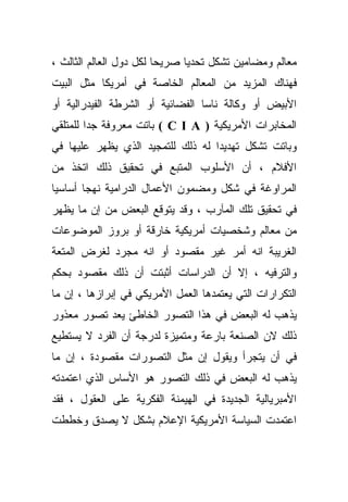 ‫ﻤﻌﺎﻟﻡ ﻭﻤﻀﺎﻤﻴﻥ ﺘﺸﻜل ﺘﺤﺩﻴﺎ ﺼﺭﻴﺤﺎ ﻟﻜل ﺩﻭل ﺍﻟﻌﺎﻟﻡ ﺍﻟﺜﺎﻟﺙ ،‬
                        ‫ﹰ‬     ‫ﹰ‬
‫ﻓﻬﻨﺎﻙ ﺍﻟﻤﺯﻴﺩ ﻤﻥ ﺍﻟﻤﻌﺎﻟﻡ ﺍﻟﺨﺎﺼﺔ ﻓﻲ ﺃﻤﺭﻴﻜﺎ ﻤﺜل ﺍﻟﺒﻴﺕ‬
‫ﺍﻷﺒﻴﺽ ﺃﻭ ﻭﻜﺎﻟﺔ ﻨﺎﺴﺎ ﺍﻟﻔﻀﺎﺌﻴﺔ ﺃﻭ ﺍﻟﺸﺭﻁﺔ ﺍﻟﻔﻴﺩﺭﺍﻟﻴﺔ ﺃﻭ‬
‫ﺍﻟﻤﺨﺎﺒﺭﺍﺕ ﺍﻷﻤﺭﻴﻜﻴﺔ ) ‪ ( C I A‬ﺒﺎﺘﺕ ﻤﻌﺭﻭﻓﺔ ﺠﺩﺍ ﻟﻠﻤﺘﻠﻘﻲ‬
‫ﻭﺒﺎﺘﺕ ﺘﺸﻜل ﺘﻬﺩﻴﺩﺍ ﻟﻪ ﺫﻟﻙ ﻟﻠﺘﻤﺠﻴﺩ ﺍﻟﺫﻱ ﻴﻅﻬﺭ ﻋﻠﻴﻬﺎ ﻓﻲ‬
                                  ‫ﹰ‬
‫ﺍﻷﻓﻼﻡ ، ﺃﻥ ﺍﻷﺴﻠﻭﺏ ﺍﻟﻤﺘﺒﻊ ﻓﻲ ﺘﺤﻘﻴﻕ ﺫﻟﻙ ﺍﺘﺨﺫ ﻤﻥ‬
‫ﺍﻟﻤﺭﺍﻭﻏﺔ ﻓﻲ ﺸﻜل ﻭﻤﻀﻤﻭﻥ ﺍﻷﻋﻤﺎل ﺍﻟﺩﺭﺍﻤﻴﺔ ﻨﻬﺠﺎ ﺃﺴﺎﺴﻴﺎ‬
‫ﹰ‬      ‫ﹰ‬
‫ﻓﻲ ﺘﺤﻘﻴﻕ ﺘﻠﻙ ﺍﻟﻤﺂﺭﺏ ، ﻭﻗﺩ ﻴﺘﻭﻗﻊ ﺍﻟﺒﻌﺽ ﻤﻥ ﺇﻥ ﻤﺎ ﻴﻅﻬﺭ‬
‫ﻤﻥ ﻤﻌﺎﻟﻡ ﻭﺸﺨﺼﻴﺎﺕ ﺃﻤﺭﻴﻜﻴﺔ ﺨﺎﺭﻗﺔ ﺃﻭ ﺒﺭﻭﺯ ﺍﻟﻤﻭﻀﻭﻋﺎﺕ‬
‫ﺍﻟﻐﺭﻴﺒﺔ ﺍﻨﻪ ﺃﻤﺭ ﻏﻴﺭ ﻤﻘﺼﻭﺩ ﺃﻭ ﺍﻨﻪ ﻤﺠﺭﺩ ﻟﻐﺭﺽ ﺍﻟﻤﺘﻌﺔ‬
‫ﻭﺍﻟﺘﺭﻓﻴﻪ ، ﺇﻻ ﺃﻥ ﺍﻟﺩﺭﺍﺴﺎﺕ ﺃﺜﺒﺘﺕ ﺃﻥ ﺫﻟﻙ ﻤﻘﺼﻭﺩ ﺒﺤﻜﻡ‬
‫ﺍﻟﺘﻜﺭﺍﺭﺍﺕ ﺍﻟﺘﻲ ﻴﻌﺘﻤﺩﻫﺎ ﺍﻟﻌﻤل ﺍﻷﻤﺭﻴﻜﻲ ﻓﻲ ﺇﺒﺭﺍﺯﻫﺎ ، ﺇﻥ ﻤﺎ‬
‫ﻴﺫﻫﺏ ﻟﻪ ﺍﻟﺒﻌﺽ ﻓﻲ ﻫﺫﺍ ﺍﻟﺘﺼﻭﺭ ﺍﻟﺨﺎﻁﺊ ﻴﻌﺩ ﺘﺼﻭﺭ ﻤﻌﺫﻭﺭ‬
‫ﺫﻟﻙ ﻻﻥ ﺍﻟﺼﻨﻌﺔ ﺒﺎﺭﻋﺔ ﻭﻤﺘﻤﻴﺯﺓ ﻟﺩﺭﺠﺔ ﺃﻥ ﺍﻟﻔﺭﺩ ﻻ ﻴﺴﺘﻁﻴﻊ‬
‫ﻓﻲ ﺃﻥ ﻴﺘﺠﺭﺃ ﻭﻴﻘﻭل ﺇﻥ ﻤﺜل ﺍﻟﺘﺼﻭﺭﺍﺕ ﻤﻘﺼﻭﺩﺓ ، ﺇﻥ ﻤﺎ‬
‫ﻴﺫﻫﺏ ﻟﻪ ﺍﻟﺒﻌﺽ ﻓﻲ ﺫﻟﻙ ﺍﻟﺘﺼﻭﺭ ﻫﻭ ﺍﻷﺴﺎﺱ ﺍﻟﺫﻱ ﺍﻋﺘﻤﺩﺘﻪ‬
‫ﺍﻷﻤﺒﺭﻴﺎﻟﻴﺔ ﺍﻟﺠﺩﻴﺩﺓ ﻓﻲ ﺍﻟﻬﻴﻤﻨﺔ ﺍﻟﻔﻜﺭﻴﺔ ﻋﻠﻰ ﺍﻟﻌﻘﻭل ، ﻓﻘﺩ‬
‫ﺍﻋﺘﻤﺩﺕ ﺍﻟﺴﻴﺎﺴﺔ ﺍﻷﻤﺭﻴﻜﻴﺔ ﺍﻹﻋﻼﻡ ﺒﺸﻜل ﻻ ﻴﺼﺩﻕ ﻭﺨﻁﻁﺕ‬
 