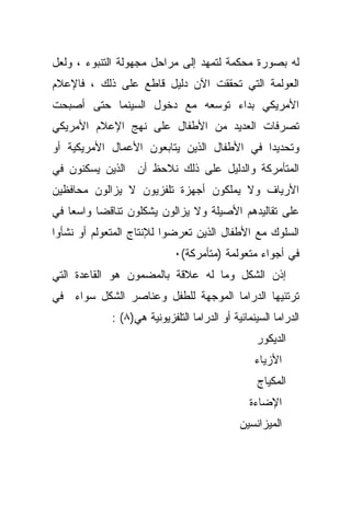 ‫ﻟﻪ ﺒﺼﻭﺭﺓ ﻤﺤﻜﻤﺔ ﻟﺘﻤﻬﺩ ﺇﻟﻰ ﻤﺭﺍﺤل ﻤﺠﻬﻭﻟﺔ ﺍﻟﺘﻨﺒﻭﺀ ، ﻭﻟﻌل‬
‫ﺍﻟﻌﻭﻟﻤﺔ ﺍﻟﺘﻲ ﺘﺤﻘﻘﺕ ﺍﻵﻥ ﺩﻟﻴل ﻗﺎﻁﻊ ﻋﻠﻰ ﺫﻟﻙ ، ﻓﺎﻹﻋﻼﻡ‬
‫ﺍﻷﻤﺭﻴﻜﻲ ﺒﺩﺍﺀ ﺘﻭﺴﻌﻪ ﻤﻊ ﺩﺨﻭل ﺍﻟﺴﻴﻨﻤﺎ ﺤﺘﻰ ﺃﺼﺒﺤﺕ‬
‫ﺘﺼﺭﻓﺎﺕ ﺍﻟﻌﺩﻴﺩ ﻤﻥ ﺍﻷﻁﻔﺎل ﻋﻠﻰ ﻨﻬﺞ ﺍﻹﻋﻼﻡ ﺍﻷﻤﺭﻴﻜﻲ‬
‫ﻭﺘﺤﺩﻴﺩﺍ ﻓﻲ ﺍﻷﻁﻔﺎل ﺍﻟﺫﻴﻥ ﻴﺘﺎﺒﻌﻭﻥ ﺍﻷﻋﻤﺎل ﺍﻷﻤﺭﻴﻜﻴﺔ ﺃﻭ‬
‫ﺍﻟﻤﺘﺄﻤﺭﻜﺔ ﻭﺍﻟﺩﻟﻴل ﻋﻠﻰ ﺫﻟﻙ ﻨﻼﺤﻅ ﺃﻥ ﺍﻟﺫﻴﻥ ﻴﺴﻜﻨﻭﻥ ﻓﻲ‬
‫ﺍﻷﺭﻴﺎﻑ ﻭﻻ ﻴﻤﻠﻜﻭﻥ ﺃﺠﻬﺯﺓ ﺘﻠﻔﺯﻴﻭﻥ ﻻ ﻴﺯﺍﻟﻭﻥ ﻤﺤﺎﻓﻅﻴﻥ‬
‫ﻋﻠﻰ ﺘﻘﺎﻟﻴﺩﻫﻡ ﺍﻷﺼﻴﻠﺔ ﻭﻻ ﻴﺯﺍﻟﻭﻥ ﻴﺸﻜﻠﻭﻥ ﺘﻨﺎﻗﻀﺎ ﻭﺍﺴﻌﺎ ﻓﻲ‬
   ‫ﹰ‬     ‫ﹰ‬
‫ﺍﻟﺴﻠﻭﻙ ﻤﻊ ﺍﻷﻁﻔﺎل ﺍﻟﺫﻴﻥ ﺘﻌﺭﻀﻭﺍ ﻟﻺﻨﺘﺎﺝ ﺍﻟﻤﺘﻌﻭﻟﻡ ﺃﻭ ﻨﺸﺄﻭﺍ‬
                             ‫ﻓﻲ ﺃﺠﻭﺍﺀ ﻤﺘﻌﻭﻟﻤﺔ )ﻤﺘﺄﻤﺭﻜﺔ(٠‬
‫ﺇﺫﻥ ﺍﻟﺸﻜل ﻭﻤﺎ ﻟﻪ ﻋﻼﻗﺔ ﺒﺎﻟﻤﻀﻤﻭﻥ ﻫﻭ ﺍﻟﻘﺎﻋﺩﺓ ﺍﻟﺘﻲ‬
‫ﺘﺭﺘﺌﻴﻬﺎ ﺍﻟﺩﺭﺍﻤﺎ ﺍﻟﻤﻭﺠﻬﺔ ﻟﻠﻁﻔل ﻭﻋﻨﺎﺼﺭ ﺍﻟﺸﻜل ﺴﻭﺍﺀ ﻓﻲ‬
             ‫ﺍﻟﺩﺭﺍﻤﺎ ﺍﻟﺴﻴﻨﻤﺎﺌﻴﺔ ﺃﻭ ﺍﻟﺩﺭﺍﻤﺎ ﺍﻟﺘﻠﻔﺯﻴﻭﻨﻴﺔ ﻫﻲ)٨( :‬
                                                  ‫ﺍﻟﺩﻴﻜﻭﺭ‬
                                                  ‫ﺍﻷﺯﻴﺎﺀ‬
                                                   ‫ﺍﻟﻤﻜﻴﺎﺝ‬
                                                 ‫ﺍﻹﻀﺎﺀﺓ‬
                                              ‫ﺍﻟﻤﻴﺯﺍﻨﺴﻴﻥ‬
 