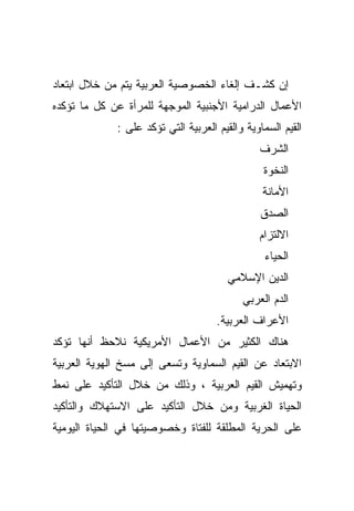 ‫ﺇﻥ ﻜﺸـﻑ ﺇﻟﻐﺎﺀ ﺍﻟﺨﺼﻭﺼﻴﺔ ﺍﻟﻌﺭﺒﻴﺔ ﻴﺘﻡ ﻤﻥ ﺨﻼل ﺍﺒﺘﻌﺎﺩ‬
‫ﺍﻷﻋﻤﺎل ﺍﻟﺩﺭﺍﻤﻴﺔ ﺍﻷﺠﻨﺒﻴﺔ ﺍﻟﻤﻭﺠﻬﺔ ﻟﻠﻤﺭﺃﺓ ﻋﻥ ﻜل ﻤﺎ ﺘﺅﻜﺩﻩ‬
              ‫ﺍﻟﻘﻴﻡ ﺍﻟﺴﻤﺎﻭﻴﺔ ﻭﺍﻟﻘﻴﻡ ﺍﻟﻌﺭﺒﻴﺔ ﺍﻟﺘﻲ ﺘﺅﻜﺩ ﻋﻠﻰ :‬
                                                ‫ﺍﻟﺸﺭﻑ‬
                                                 ‫ﺍﻟﻨﺨﻭﺓ‬
                                                 ‫ﺍﻷﻤﺎﻨﺔ‬
                                                ‫ﺍﻟﺼﺩﻕ‬
                                                ‫ﺍﻻﻟﺘﺯﺍﻡ‬
                                                  ‫ﺍﻟﺤﻴﺎﺀ‬
                                        ‫ﺍﻟﺩﻴﻥ ﺍﻹﺴﻼﻤﻲ‬
                                            ‫ﺍﻟﺩﻡ ﺍﻟﻌﺭﺒﻲ‬
                                      ‫ﺍﻷﻋﺭﺍﻑ ﺍﻟﻌﺭﺒﻴﺔ.‬
‫ﻫﻨﺎﻙ ﺍﻟﻜﺜﻴﺭ ﻤﻥ ﺍﻷﻋﻤﺎل ﺍﻷﻤﺭﻴﻜﻴﺔ ﻨﻼﺤﻅ ﺃﻨﻬﺎ ﺘﺅﻜﺩ‬
‫ﺍﻻﺒﺘﻌﺎﺩ ﻋﻥ ﺍﻟﻘﻴﻡ ﺍﻟﺴﻤﺎﻭﻴﺔ ﻭﺘﺴﻌﻰ ﺇﻟﻰ ﻤﺴﺦ ﺍﻟﻬﻭﻴﺔ ﺍﻟﻌﺭﺒﻴﺔ‬
‫ﻭﺘﻬﻤﻴﺵ ﺍﻟﻘﻴﻡ ﺍﻟﻌﺭﺒﻴﺔ ، ﻭﺫﻟﻙ ﻤﻥ ﺨﻼل ﺍﻟﺘﺄﻜﻴﺩ ﻋﻠﻰ ﻨﻤﻁ‬
‫ﺍﻟﺤﻴﺎﺓ ﺍﻟﻐﺭﺒﻴﺔ ﻭﻤﻥ ﺨﻼل ﺍﻟﺘﺄﻜﻴﺩ ﻋﻠﻰ ﺍﻻﺴﺘﻬﻼﻙ ﻭﺍﻟﺘﺄﻜﻴﺩ‬
‫ﻋﻠﻰ ﺍﻟﺤﺭﻴﺔ ﺍﻟﻤﻁﻠﻘﺔ ﻟﻠﻔﺘﺎﺓ ﻭﺨﺼﻭﺼﻴﺘﻬﺎ ﻓﻲ ﺍﻟﺤﻴﺎﺓ ﺍﻟﻴﻭﻤﻴﺔ‬
 