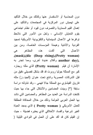 ‫ﺩﻭﻥ ﺍﻟﻤﺤﺎﺴﺒﺔ ﺃﻭ ﺍﻻﺴﺘﻔﺴﺎﺭ ﻋﻨﻬﺎ ﻭﻜﺫﻟﻙ ﻤﻥ ﺨﻼل ﺍﻟﺘﺄﻜﻴﺩ‬
‫ﻋﻠﻰ ﺘﻬﻤﻴﺵ ﺩﻭﺭ ﺍﻟﻤﺭﻜﺯﻴﺔ ﻓﻲ ﺍﻟﻤﺠﺘﻤﻌﺎﺕ ﻭﺍﻟﺘﺄﻜﻴﺩ ﻋﻠﻰ‬
‫ﺇﻫﻤﺎل ﺍﻟﻘﻴﻡ ﺍﻟﺴﻤﺎﻭﻴﺔ ﻭﺍﻟﺘﺼﺭﻑ ﺩﻭﻥ ﻗﻴﻭﺩ ﺃﻭ ﻨﻅﺎﻡ ﺍﺠﺘﻤﺎﻋﻲ‬
‫ﻴﻘ ‪‬ﻡ ﺍﻟﺘﻌﺎﻴﺵ ﺍﻹﻨﺴﺎﻨﻲ ، ﻭﻟﻌل ﻤﻥ ﺍﻷﻤﻭﺭ ﺍﻟﺘﻲ ﻨﻼﺤﻅ‬
                                           ‫ﻭ‬
‫ﺘﻭﺍﻓﺭﻫﺎ ﻓﻲ ﺍﻷﻋﻤﺎل ﺍﻟﺴﻴﻨﻤﺎﺌﻴﺔ ﻭﺍﻟﺘﻠﻔﺯﻴﻭﻨﻴﺔ ﺍﻷﻤﺭﻴﻜﻴﺔ ﺘﻤﺠﻴﺩ‬
‫ﺍﻟﻔﺭﺩﻴﺔ ﻭﺍﻷﻨﺎﻨﻴﺔ ﻭﻫﻴﻤﻨﺔ ﺍﻟﻤﺅﺴﺴﺎﺕ ﺍﻟﺨﺎﺼﺔ، ﻭﻤﻥ ﺒﻴﻥ‬
‫ﻫﻲ‬     ‫ﺍﻟﻤﻅﺎﻫﺭ‬   ‫ﻫﺫﻩ‬    ‫ﺃﻜﺩﺕ‬    ‫ﺍﻟﺘﻲ‬   ‫ﺍﻷﻋﻤﺎل‬
‫)‪,(mask),(die (Deep rising),(Pretty woman‬‬
‫,)‪ another day‬ﻭﺃﻓﻼﻡ ﻋﺩﻴﺩﺓ ﺃﺨﺭﻯ، ﻭﻤﻤﺎ ﺘﺠﺩﺭ ﺒﻪ‬
‫ﺍﻹﺸﺎﺭﺓ ﺃﻥ ﻓﻴﻠﻡ )‪ (Pretty woman‬ﺍﻟﺫﻱ ﻤﺜﻠﻪ ﺭﻴﺠﺎﺭﺩ‬
‫ﻜﻴﺭ ﻤﻊ ﺍﻟﻤﻤﺜﻠﺔ ﺠﻭﻟﻴﺎ ﺭﻭﺒﺭﺕ ﻗﺩ ﻗﻠﺩ ﺒﺸﻜل ﺘﻔﺼﻴﻠﻲ ﺩﻗﻴﻕ ﻤﻥ‬
‫ﻗﺒل ﺍﻟﺸﺭﻜﺎﺕ ﺍﻟﻤﺼﺭﻴﺔ ﻭﺍﻨﺘﺞ ﺘﺤﺕ ﻋﻨﻭﺍﻥ )ﺍﻟﺠﻴﻨـﺯ( ﻤﺜﻠﻪ‬
‫ﻓﺎﺭﻭﻕ ﺍﻟﻔﻴﺸﺎﻭﻱ ﻤﻊ ﺍﻟﻤﻤﺜﻠﺔ ﺠﺎﻻ ﻓﻬﻤﻲ ، ﻭﻗﺩ ﺘﻨﺎﻭﻟﺘﻪ ﺩﺭﺍﺴﺔ‬
‫ﺴﺎﺒﻘﺔ )٣( ﻭﺒﻴﻨﺕ ﺍﻟﻤﻀﺎﻤﻴﻥ ﻭﺍﻷﺸﻜﺎل ﺍﻟﺘﻲ ﺠﺎﺀ ﺒﻬﺎ ﺤﻴﺙ‬
‫ﻜﺸﻔﺕ ﺍﻟﺩﺭﺍﺴﺔ ﻋﻥ ﺍﻟﻌﺩﻴﺩ ﻤﻥ ﺍﻟﻤﻅﺎﻫﺭ ﻭﺍﻟﻤﻀﺎﻤﻴﻥ ﺍﻟﺘﻲ ﻨﺎﺸﺩ‬
‫ﺒﻬﺎ ﺍﻟﻌﻤل ﺍﻟﻌﺭﺒﻲ ﺍﻟﻌﻭﻟﻤﺔ ﻭﺫﻟﻙ ﻤﻥ ﺨﻼل ﺍﻟﻤﺤﺎﻜﺎﺓ ﺍﻟﻤﻁﻠﻘﺔ‬
‫ﻟﻠﻌﻤل ﺍﻷﻤﺭﻴﻜﻲ ) ‪ ( Pretty woman‬ﺍﻟﺫﻱ ﻴﻤﺠﺩ ﺍﻟﺤﻴﺎﺓ‬
‫ﺍﻟﻐﻴﺭ ﺸﺭﻋﻴﺔ ﻭﺍﻟﻔﺴﺎﺩ ﺍﻷﺨﻼﻗﻲ ﺍﻟﺫﻱ ﻴﻌﺘﺒﺭﻩ ﻓﻀﻴﻠﺔ ، ﺤﻴﺙ‬
‫ﺇﻥ ﺍﻟﻔﻴﻠﻡ ﻜﺎﻥ ﻗﺩ ﺃﻜﺩ ﻋﻠﻰ ﺃﻥ ﺍﻟﻌﻤل ﻓﻲ ﺍﻟﻨﻭﺍﺩﻱ ﺍﻟﻠﻴﻠﻴﺔ )‬
 