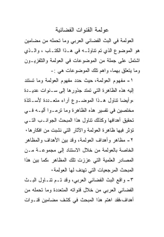 ‫ﻋﻭﻟﻤﺔ ﺍﻟﻘﻨﻭﺍﺕ ﺍﻟﻔﻀﺎﺌﻴﺔ‬
‫ﺍﻟﻌﻭﻟﻤﺔ ﻓﻲ ﺍﻟﺒﺙ ﺍﻟﻔﻀﺎﺌﻲ ﺍﻟﻌﺭﺒﻲ ﻭﻤﺎ ﺘﺤﻤﻠﻪ ﻤﻥ ﻤﻀﺎﻤﻴﻥ‬
‫ﻫﻭ ﺍﻟﻤﻭﻀﻭﻉ ﺍﻟﺫﻱ ﺘﻡ ﺘﻨﺎﻭﻟـﻪ ﻓﻲ ﻫـﺫﺍ ﺍﻟﻜﺘـﺎﺏ ، ﻭﺍﻟـﺫﻱ‬
‫ﺍﺸﺘﻤل ﻋﻠﻰ ﺠﻤﻠﺔ ﻤﻥ ﺍﻟﻤﻭﻀﻭﻋﺎﺕ ﻓﻲ ﺍﻟﻌﻭﻟﻤﺔ ﻭﺍﻟﺘﻠﻔﺯﻴـﻭﻥ‬
            ‫ﻭﻤﺎ ﻴﺘﻌﻠﻕ ﺒﻬﻤﺎ، ﻭﺍﻫﻡ ﺘﻠﻙ ﺍﻟﻤﻭﻀﻭﻋﺎﺕ ﻫﻲ :-‬
‫١- ﻤﻔﻬﻭﻡ ﺍﻟﻌﻭﻟﻤﺔ، ﺤﻴﺙ ﺤﺩﺩ ﻤﻔﻬﻭﻡ ﺍﻟﻌﻭﻟﻤﺔ ﻭﻤﺎ ﺘﺴﺘﻨﺩ‬
‫ﺇﻟﻴﻪ ﻫﺫﻩ ﺍﻟﻅﺎﻫﺭﺓ ﺍﻟﺘﻲ ﺘﻤﺘﺩ ﺠﺫﻭﺭﻫﺎ ﺇﻟﻰ ﺴـﻨﻭﺍﺕ ﻋﺩﻴـﺩﺓ‬
‫،ﻭﺃﻴﻀﺎ ﺘﻨﺎﻭل ﻫـﺫﺍ ﺍﻟﻤﻭﻀـﻭﻉ ﺁﺭﺍﺀ ﻤﺘﻌـﺩﺩﺓ ﻷﺴـﺎﺘﺫﺓ‬
‫ﻤﺨﺘﺼﻴﻥ ﻓﻲ ﺘﻔﺴﻴﺭ ﻫﺫﻩ ﺍﻟﻅﺎﻫﺭﺓ ﻭﻤﺎ ﺘﺭﻤـﻭﺍ ﺃﻟﻴـﻪ ﻓـﻲ‬
‫ﺘﺤﻘﻴﻕ ﺃﻫﺩﺍﻓﻬﺎ ﻭﻜﺫﻟﻙ ﺘﻨﺎﻭل ﻫﺫﺍ ﺍﻟﻤﺒﺤﺙ ﺍﻟﺠﻭﺍﻨـﺏ ﺍﻟﺘـﻲ‬
‫ﺘﺅﺜﺭ ﻓﻴﻬﺎ ﻅﺎﻫﺭﺓ ﺍﻟﻌﻭﻟﻤﺔ ﻭﺍﻵﺜﺎﺭ ﺍﻟﺘﻲ ﻨﺸﺒﺕ ﻤﻥ ﺍﻓﻜﺎﺭﻫﺎ٠‬
‫٢- ﻤﻅﺎﻫﺭ ﻭﺃﻫﺩﺍﻑ ﺍﻟﻌﻭﻟﻤﺔ، ﻭﻗﺩ ﺒﻴﻥ ﺍﻷﻫﺩﺍﻑ ﻭﺍﻟﻤﻅﺎﻫﺭ‬
‫ﺍﻟﺨﺎﺼﺔ ﺒﺎﻟﻌﻭﻟﻤﺔ ﻤﻥ ﺨﻼل ﺍﻻﺴﺘﻨﺎﺩ ﺇﻟﻰ ﻤﺠﻤﻭﻋـﺔ ﻤـﻥ‬
‫ﺍﻟﻤﺼﺎﺩﺭ ﺍﻟﻌﻠﻤﻴﺔ ﺍﻟﺘﻲ ﻋﺯﺯﺕ ﺘﻠﻙ ﺍﻟﻤﻅﺎﻫﺭ ،ﻜﻤﺎ ﺒﻴﻥ ﻫﺫﺍ‬
            ‫ﺍﻟﻤﺒﺤﺙ ﺍﻟﻤﺭﺠﻌﻴﺎﺕ ﺍﻟﺘﻲ ﺘﻬﺩﻑ ﻟﻬﺎ ﺍﻟﻌﻭﻟﻤﺔ٠‬
‫٣- ﻭﺍﻗﻊ ﺍﻟﺒﺙ ﺍﻟﻔﻀﺎﺌﻲ ﺍﻟﻌﺭﺒﻲ، ﻭﻗﺩ ﺘـﻡ ﺘﻨـﺎﻭل ﺍﻟﺒـﺙ‬
‫ﺍﻟﻔﻀﺎﺌﻲ ﺍﻟﻌﺭﺒﻲ ﻤﻥ ﺨﻼل ﻗﻨﻭﺍﺘﻪ ﺍﻟﻤﺘﻌﺩﺩﺓ ﻭﻤﺎ ﺘﺤﻤﻠﻪ ﻤﻥ‬
‫ﺃﻫﺩﺍﻑ،ﻓﻘﺩ ﺍﻫﺘﻡ ﻫﺫﺍ ﺍﻟﻤﺒﺤﺙ ﻓﻲ ﻜﺸﻑ ﻤﻀﺎﻤﻴﻥ ﻗﻨـﻭﺍﺕ‬
 