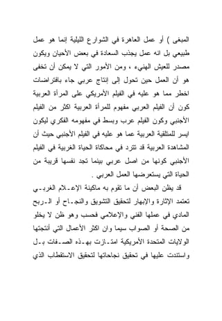 ‫ﺍﻟﻤﺒﻐﻰ ( ﺃﻭ ﻋﻤل ﺍﻟﻌﺎﻫﺭﺓ ﻓﻲ ﺍﻟﺸﻭﺍﺭﻉ ﺍﻟﻠﻴﻠﻴﺔ ﺇﻨﻤﺎ ﻫﻭ ﻋﻤل‬
‫ﻁﺒﻴﻌﻲ ﺒل ﺍﻨﻪ ﻋﻤل ﻴﺠﺫﺏ ﺍﻟﺴﻌﺎﺩﺓ ﻓﻲ ﺒﻌﺽ ﺍﻷﺤﻴﺎﻥ ﻭﻴﻜﻭﻥ‬
‫ﻤﺼﺩﺭ ﻟﻠﻌﻴﺵ ﺍﻟﻬﻨﻲﺀ ، ﻭﻤﻥ ﺍﻷﻤﻭﺭ ﺍﻟﺘﻲ ﻻ ﻴﻤﻜﻥ ﺃﻥ ﺘﺨﻔﻰ‬
‫ﻫﻭ ﺃﻥ ﺍﻟﻌﻤل ﺤﻴﻥ ﺘﺤﻭل ﺇﻟﻰ ﺇﻨﺘﺎﺝ ﻋﺭﺒﻲ ﺠﺎﺀ ﺒﺎﻓﺘﺭﺍﻀﺎﺕ‬
‫ﺍﺨﻁﺭ ﻤﻤﺎ ﻫﻭ ﻋﻠﻴﻪ ﻓﻲ ﺍﻟﻔﻴﻠﻡ ﺍﻷﻤﺭﻴﻜﻲ ﻋﻠﻰ ﺍﻟﻤﺭﺃﺓ ﺍﻟﻌﺭﺒﻴﺔ‬
‫ﻜﻭﻥ ﺃﻥ ﺍﻟﻔﻴﻠﻡ ﺍﻟﻌﺭﺒﻲ ﻤﻔﻬﻭﻡ ﻟﻠﻤﺭﺃﺓ ﺍﻟﻌﺭﺒﻴﺔ ﺍﻜﺜﺭ ﻤﻥ ﺍﻟﻔﻴﻠﻡ‬
‫ﺍﻷﺠﻨﺒﻲ ﻭﻜﻭﻥ ﺍﻟﻔﻴﻠﻡ ﻋ ‪‬ﺏ ﻭﺒﺴﻁ ﻓﻲ ﻤﻔﻬﻭﻤﻪ ﺍﻟﻔﻜﺭﻱ ﻟﻴﻜﻭﻥ‬
                             ‫ﺭ‬
‫ﺍﻴﺴﺭ ﻟﻠﻤﺘﻠﻘﻴﺔ ﺍﻟﻌﺭﺒﻴﺔ ﻋﻤﺎ ﻫﻭ ﻋﻠﻴﻪ ﻓﻲ ﺍﻟﻔﻴﻠﻡ ﺍﻷﺠﻨﺒﻲ ﺤﻴﺙ ﺃﻥ‬
‫ﺍﻟﻤﺸﺎﻫﺩﺓ ﺍﻟﻌﺭﺒﻴﺔ ﻗﺩ ﺘﺘﺭﺩ ﻓﻲ ﻤﺤﺎﻜﺎﺓ ﺍﻟﺤﻴﺎﺓ ﺍﻟﻐﺭﺒﻴﺔ ﻓﻲ ﺍﻟﻔﻴﻠﻡ‬
‫ﺍﻷﺠﻨﺒﻲ ﻜﻭﻨﻬﺎ ﻤﻥ ﺍﺼل ﻋﺭﺒﻲ ﺒﻴﻨﻤﺎ ﺘﺠﺩ ﻨﻔﺴﻬﺎ ﻗﺭﻴﺒﺔ ﻤﻥ‬
                      ‫ﺍﻟﺤﻴﺎﺓ ﺍﻟﺘﻲ ﻴﺴﺘﻌﺭﻀﻬﺎ ﺍﻟﻌﻤل ﺍﻟﻌﺭﺒﻲ .‬
‫ﻗﺩ ﻴﻅﻥ ﺍﻟﺒﻌﺽ ﺃﻥ ﻤﺎ ﺘﻘﻭﻡ ﺒﻪ ﻤﺎﻜﻴﻨﺔ ﺍﻹﻋـﻼﻡ ﺍﻟﻐﺭﺒـﻲ‬
‫ﺘﻌﺘﻤﺩ ﺍﻹﺜﺎﺭﺓ ﻭﺍﻹﺒﻬﺎﺭ ﻟﺘﺤﻘﻴﻕ ﺍﻟﺘﺸﻭﻴﻕ ﻭﺍﻟﻨﺠـﺎﺡ ﺃﻭ ﺍﻟـﺭﺒﺢ‬
‫ﺍﻟﻤﺎﺩﻱ ﻓﻲ ﻋﻤﻠﻬﺎ ﺍﻟﻔﻨﻲ ﻭﺍﻹﻋﻼﻤﻲ ﻓﺤﺴﺏ ﻭﻫﻭ ﻅﻥ ﻻ ﻴﺨﻠﻭ‬
‫ﻤﻥ ﺍﻟﺼﺤﺔ ﺃﻭ ﺍﻟﺼﻭﺍﺏ ﺴﻴﻤﺎ ﻭﺍﻥ ﺍﻜﺜﺭ ﺍﻷﻋﻤﺎل ﺍﻟﺘﻲ ﺃﻨﺘﺠﺘﻬﺎ‬
‫ﺍﻟﻭﻻﻴﺎﺕ ﺍﻟﻤﺘﺤﺩﺓ ﺍﻷﻤﺭﻴﻜﻴﺔ ﺍﻤﺘـﺎﺯﺕ ﺒﻬـﺫﻩ ﺍﻟﺼـﻔﺎﺕ ﺒـل‬
‫ﻭﺍﺴﺘﻨﺩﺕ ﻋﻠﻴﻬﺎ ﻓﻲ ﺘﺤﻘﻴﻕ ﻨﺠﺎﺤﺎﺘﻬﺎ ﻟﺘﺤﻘﻴﻕ ﺍﻻﺴﺘﻘﻁﺎﺏ ﺍﻟﺫﻱ‬
 