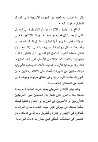 ‫ﻜﺜﻴﺭ ﻤﺎ ﺍﻫﺘﻤﺕ ﺒﻪ ﺍﻟﻌﺩﻴﺩ ﻤﻥ ﺍﻟﺠﻬﺎﺕ ﺍﻹﻨﺘﺎﺠﻴﺔ ﻓـﻲ ﺍﻟﻌـﺎﻟﻡ‬
                                    ‫ﻟﺘﺤﻘﻴﻕ ﻤﺎ ﺘﺭﻨﻭ ﺇﻟﻴﻪ ٠‬
‫ﺍﻟﻭﺍﻗﻊ ﺃﻥ ﺍﻹﺒﻬﺎﺭ ﻭﺍﻹﺜﺎﺭﺓ ﻭﻤﻥ ﺜﻡ ﺍﻟﺘﺸﻭﻴﻕ ﻓـﻲ ﺍﻟﻌﻤـل‬
‫ﺍﻟﻔﻨﻲ ﻟﻡ ﻴﻌﺩ ﻴﺸﻜل ﻗﻀﻴﺔ ﺃﻭ ﻤﻌﻀﻠﺔ ﻟﻠﺠﻬﺎﺕ ﺍﻹﻨﺘﺎﺠﻴـﺔ ﻓـﻲ‬
‫ﺃﻤﺭﻴﻜﺎ ، ﻓﻌﻠﻰ ﻤﺎ ﻴﺒﺩﻭ ﺃﻨﻬﺎ ﺘﺠﺎﻭﺯﺕ ﻤﺜـل ﺘﻠـﻙ ﺍﻟﻌﻨﺎﺼـﺭ‬
‫ﻭﺃﺼﺒﺤﺕ ﻤﺴﺎﺌل ﺭﻭﺘﻴﻨﻴﺔ ﺃﻭ ﺒﺩﻴﻬﻴﺔ ﻟﻬﺎ ﻓـﻲ ﺍﻹﻨﺘـﺎﺝ ، ﻭﻻ‬
‫ﺘﺸﻜل ﻤﺤﻁﺔ ﺃﻤﺎﻤﻬﺎ ﺘﺴﺘﺤﻕ ﺍﻟﺘﻭﻗﻑ ﺒﻬـﺎ ﺃﻭ ﺘﺘﺄﻤﻠﻬـﺎ ﻓﻘـﺩ‬
‫ﺘﺠﺎﻭﺯﺘﻬﺎ ﻭﺃﻨﺘﺠﺕ ﻜﻤﺎ ﻫﺎﺌﻼ ﻤﻥ ﺍﻷﻋﻤﺎل ﺍﻟﺘﻲ ﺘﺅﻜﺩ ﺘﺠﺎﻭﺯﻫﺎ‬
                            ‫ﹰ‬    ‫ﹰ‬
‫ﻟﺫﻟﻙ ﻭﻗﺩ ﺒﺭﻫﻨﺘﻬﺎ ﺍﻷﺭﺒﺎﺡ ﺍﻟﻤﺎﺩﻴﺔ ﻟﻸﻓﻼﻡ ﺍﻟﺴﻴﻨﻤﺎﺌﻴﺔ ﺍﻷﻤﺭﻴﻜﻴﺔ‬
‫ﻓﻬﻨﺎﻙ ﻤﻼﻴﻴﻥ ﻤﻥ ﺍﻟﺩﻭﺭﺍﺕ ﺃﻨﻔﻘﺕ ﻋﻠﻰ ﺍﻷﻓﻼﻡ ﻭﻤﻼﻴﻴﻥ ﻤـﻥ‬
‫ﺍﻟﺩﻭﺭﺍﺕ ﻋﺎﺩﺕ ﻜﺄﺭﺒﺎﺡ ﻟﻬﺎ ﻭﻫﻲ ﺤﻘﺎﺌﻕ ﻤﻭﺜﻭﻗﺔ ﻭﻤﻭﺜﻘﺔ ﻓـﻲ‬
                         ‫ﺍﻟﻌﺩﻴﺩ ﻤﻥ ﺍﻟﻤﺼﺎﺩﺭ ﺍﻟﻤﺘﺨﺼﺼﺔ٠‬
‫ﻭﻜﻤﺎ ﻴﺒﺩﻭ ﻟﻺﻨﺘﺎﺝ ﺍﻷﻤﺭﻴﻜﻲ ﺒﺤﻜﻡ ﻗﺩﺭﺘﻪ ﺍﻟﻤﺎﺩﻴﺔ ﻟـﻡ ﻴﻌـﺩ‬
‫ﺸﺎﻏﻼ ﺒﺎﻟﻪ ﺒﺎﻷﻤﻭﺭ ﺍﻟﺘﻲ ﺘﺸﻐل ﺒﺎل ﺍﻟﻤﻨﺘﺠﻴﻥ ﻏﻴﺭ ﺍﻷﻤﺭﻴﻜﻴﻴﻥ‬
                                                 ‫ﹰ‬
‫ﻜﺎﻷﻭﺭﺒﻴﻴﻥ ﺃﻭ ﺍﻵﺴﻴﻭﻴﻴﻥ ﻓﻲ ﺍﻟﺘﻭﺯﻴﻊ ﺃﻭ ﺍﻹﻨﺘﺎﺝ ﻭﺍﻟﺘﻨﻔﻴﺫ ﻓﻬﻨﺎﻙ‬
‫ﺃﻨﻅﻤﺔ ﻤﺘﻌﺩﺩﺓ ﻓﻲ ﺒﻴﻔﺭﻟﻲ ﻫﻴﻠﺯ ﻤﻬﻴﺄﺓ ﺍﻟﻌﺩﻴـﺩ ﻤـﻥ ﺍﻟﻘﻭﺍﻟـﺏ‬
‫ﺍﻟﺠﺎﻫﺯﺓ ﻓﻲ ﺍﻹﺒﻬﺎﺭ ﻭﺍﻹﺜﺎﺭﺓ ﻭﺍﻟﺘﺸﻭﻴﻕ ﻭﻤﺎ ﺇﻟـﻰ ﺫﻟـﻙ ﻤـﻥ‬
‫ﻋﻨﺎﺼﺭ ﻓﻲ ﺍﺴﺘﻘﻁﺎﺏ ﺍﻟﻤﺘﻠﻘﻲ ﻓﻬﻲ ﺘﺠﺎﻭﺯﺕ ﻫـﺫﻩ ﺍﻟﻤﺭﺍﺤـل‬
 