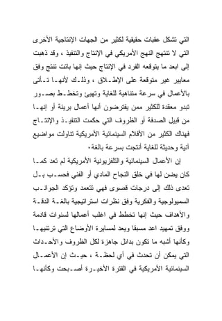 ‫ﺍﻟﺘﻲ ﺘﺸﻜل ﻋﻘﺒﺎﺕ ﺤﻘﻴﻘﻴﺔ ﻟﻜﺜﻴﺭ ﻤﻥ ﺍﻟﺠﻬﺎﺕ ﺍﻹﻨﺘﺎﺠﻴﺔ ﺍﻷﺨﺭﻯ‬
‫ﺍﻟﺘﻲ ﻻ ﺘﻨﺘﻬﺞ ﺍﻟﻨﻬﺞ ﺍﻷﻤﺭﻴﻜﻲ ﻓﻲ ﺍﻹﻨﺘﺎﺝ ﻭﺍﻟﺘﻨﻔﻴﺫ ، ﻭﻗﺩ ﺫﻫﺒﺕ‬
‫ﺇﻟﻰ ﺍﺒﻌﺩ ﻤﺎ ﻴﺘﻭﻗﻌﻪ ﺍﻟﻔﺭﺩ ﻓﻲ ﺍﻹﻨﺘﺎﺝ ﺤﻴﺙ ﺇﻨﻬﺎ ﺒﺎﺘﺕ ﺘﻨﺘﺞ ﻭﻓﻕ‬
‫ﻤﻌﺎﻴﻴﺭ ﻏﻴﺭ ﻤﺘﻭﻗﻌﺔ ﻋﻠﻰ ﺍﻹﻁـﻼﻕ ، ﻭﺫﻟـﻙ ﻷﻨﻬـﺎ ﺘـﺄﺘﻰ‬
‫ﺒﺎﻷﻋﻤﺎل ﻓﻲ ﺴﺭﻋﺔ ﻤﺘﻨﺎﻫﻴﺔ ﻟﻠﻐﺎﻴﺔ ﻭﺘﻬﻴﺊ ﻭﺘﺨﻁـﻁ ﺒﺼـﻭﺭ‬
‫ﺘﺒﺩﻭ ﻤﻌﻘﺩﺓ ﻟﻠﻜﺜﻴﺭ ﻤﻤﻥ ﻴﻔﺘﺭﻀﻭﻥ ﺃﻨﻬﺎ ﺃﻋﻤﺎل ﺒﺭﻴﺌﺔ ﺃﻭ ﺇﻨﻬـﺎ‬
‫ﻤﻥ ﻗﺒﻴل ﺍﻟﺼﺩﻓﺔ ﺃﻭ ﺍﻟﻅﺭﻭﻑ ﺍﻟﺘﻲ ﺤﻜﻤﺕ ﺍﻟﺘﻨﻔﻴـﺫ ﻭﺍﻹﻨﺘـﺎﺝ‬
‫ﻓﻬﻨﺎﻙ ﺍﻟﻜﺜﻴﺭ ﻤﻥ ﺍﻷﻓﻼﻡ ﺍﻟﺴﻴﻨﻤﺎﺌﻴﺔ ﺍﻷﻤﺭﻴﻜﻴﺔ ﺘﻨﺎﻭﻟﺕ ﻤﻭﺍﻀﻴﻊ‬
                   ‫ﺁﻨﻴﺔ ﻭﺤﺩﻴﺜﺔ ﻟﻠﻐﺎﻴﺔ ﺃﻨﺘﺠﺕ ﺒﺴﺭﻋﺔ ﺒﺎﻟﻐﺔ٠‬
‫ﺇﻥ ﺍﻷﻋﻤﺎل ﺍﻟﺴﻴﻨﻤﺎﺌﻴﺔ ﻭﺍﻟﺘﻠﻔﺯﻴﻭﻨﻴﺔ ﺍﻷﻤﺭﻴﻜﻴﺔ ﻟﻡ ﺘﻌﺩ ﻜﻤـﺎ‬
‫ﻜﺎﻥ ﻴﻀﻥ ﻟﻬﺎ ﻓﻲ ﺨﻠﻕ ﺍﻟﻨﺠﺎﺡ ﺍﻟﻤﺎﺩﻱ ﺃﻭ ﺍﻟﻔﻨﻲ ﻓﺤﺴـﺏ ﺒـل‬
‫ﺘﻌﺩﻯ ﺫﻟﻙ ﺇﻟﻰ ﺩﺭﺠﺎﺕ ﻗﺼﻭﻯ ﻓﻬﻲ ﺘﺘﻌﻤﺩ ﻭﺘﺅﻜﺩ ﺍﻟﺠﻭﺍﻨـﺏ‬
‫ﺍﻟﺴﻤﻴﻭﻟﻭﺠﻴﺔ ﻭﺍﻟﻔﻜﺭﻴﺔ ﻭﻓﻕ ﻨﻅﺭﺍﺕ ﺍﺴﺘﺭﺍﺘﻴﺠﻴﺔ ﺒﺎﻟﻐـﺔ ﺍﻟﺩﻗـﺔ‬
‫ﻭﺍﻷﻫﺩﺍﻑ ﺤﻴﺙ ﺇﻨﻬﺎ ﺘﺨﻁﻁ ﻓﻲ ﺍﻏﻠﺏ ﺃﻋﻤﺎﻟﻬﺎ ﻟﺴﻨﻭﺍﺕ ﻗﺎﺩﻤﺔ‬
‫ﻭﻭﻓﻕ ﺘﻤﻬﻴﺩ ﺍﻋﺩ ﻤﺴﺒﻘﺎ ﻭﻴ ‪‬ﺩ ﻟﻤﺴﺎﻴﺭﺓ ﺍﻷﻭﻀﺎﻉ ﺍﻟﺘﻲ ﺘﺭﺘﺌﻴﻬـﺎ‬
                              ‫ﻌ‬
‫ﻭﻜﺄﻨﻬﺎ ﺃﺸﺒﻪ ﻤﺎ ﺘﻜﻭﻥ ﺒﺩﺍﺌل ﺠﺎﻫﺯﺓ ﻟﻜل ﺍﻟﻅﺭﻭﻑ ﻭﺍﻷﺤـﺩﺍﺙ‬
‫ﺍﻟﺘﻲ ﻴﻤﻜﻥ ﺃﻥ ﺘﺤﺩﺙ ﻓﻲ ﺃﻱ ﻟﺤﻅـﺔ ، ﺤﻴـﺙ ﺇﻥ ﺍﻷﻋﻤـﺎل‬
‫ﺍﻟﺴﻴﻨﻤﺎﺌﻴﺔ ﺍﻷﻤﺭﻴﻜﻴﺔ ﻓﻲ ﺍﻟﻔﺘﺭﺓ ﺍﻷﺨﻴـﺭﺓ ﺃﺼـﺒﺤﺕ ﻭﻜﺄﻨﻬـﺎ‬
 