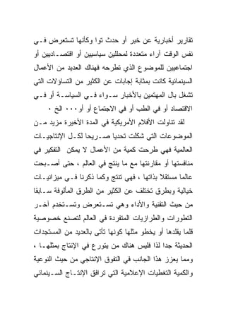 ‫ﺘﻘﺎﺭﻴﺭ ﺃﺨﺒﺎﺭﻴﺔ ﻋﻥ ﺨﺒﺭ ﺃﻭ ﺤﺩﺙ ﺘﻭﺍ ﻭﻜﺄﻨﻬﺎ ﺘﺴﺘﻌﺭﺽ ﻓـﻲ‬
‫ﻨﻔﺱ ﺍﻟﻭﻗﺕ ﺁﺭﺍﺀ ﻤﺘﻌﺩﺩﺓ ﻟﻤﺤﻠﻠﻴﻥ ﺴﻴﺎﺴﻴﻴﻥ ﺃﻭ ﺍﻗﺘﺼـﺎﺩﻴﻴﻥ ﺃﻭ‬
‫ﺍﺠﺘﻤﺎﻋﻴﻴﻥ ﻟﻠﻤﻭﻀﻭﻉ ﺍﻟﺫﻱ ﺘﻁﺭﺤﻪ ﻓﻬﻨﺎﻙ ﺍﻟﻌﺩﻴﺩ ﻤﻥ ﺍﻷﻋﻤﺎل‬
‫ﺍﻟﺴﻴﻨﻤﺎﺌﻴﺔ ﻜﺎﻨﺕ ﺒﻤﺜﺎﺒﺔ ﺇﺠﺎﺒﺎﺕ ﻋﻥ ﺍﻟﻜﺜﻴﺭ ﻤﻥ ﺍﻟﺘﺴﺎﺅﻻﺕ ﺍﻟﺘﻲ‬
‫ﺘﺸﻐل ﺒﺎل ﺍﻟﻤﻬﺘﻤﻴﻥ ﺒﺎﻷﺨﺒﺎﺭ ﺴـﻭﺍﺀ ﻓـﻲ ﺍﻟﺴﻴﺎﺴـﺔ ﺃﻭ ﻓـﻲ‬
     ‫ﺍﻻﻗﺘﺼﺎﺩ ﺃﻭ ﻓﻲ ﺍﻟﻁﺏ ﺃﻭ ﻓﻲ ﺍﻻﺠﺘﻤﺎﻉ ﺃﻭ ﺃﻭ٠٠٠ ﺍﻟﺦ ٠‬
‫ﻟﻘﺩ ﺘﻨﺎﻭﻟﺕ ﺍﻷﻓﻼﻡ ﺍﻷﻤﺭﻴﻜﻴﺔ ﻓﻲ ﺍﻟﻤﺩﺓ ﺍﻷﺨﻴﺭﺓ ﻤﺯﻴﺩ ﻤـﻥ‬
‫ﺍﻟﻤﻭﻀﻭﻋﺎﺕ ﺍﻟﺘﻲ ﺸﻜﻠﺕ ﺘﺤﺩﻴﺎ ﺼـﺭﻴﺤﺎ ﻟﻜـل ﺍﻹﻨﺘﺎﺠﻴـﺎﺕ‬
                ‫ﹰ‬      ‫ﹰ‬
‫ﺍﻟﻌﺎﻟﻤﻴﺔ ﻓﻬﻲ ﻁﺭﺤﺕ ﻜﻤﻴﺔ ﻤﻥ ﺍﻷﻋﻤﺎل ﻻ ﻴﻤﻜﻥ ﺍﻟﺘﻔﻜﻴﺭ ﻓﻲ‬
‫ﻤﻨﺎﻓﺴﺘﻬﺎ ﺃﻭ ﻤﻘﺎﺭﻨﺘﻬﺎ ﻤﻊ ﻤﺎ ﻴﻨﺘﺞ ﻓﻲ ﺍﻟﻌﺎﻟﻡ ، ﺤﺘﻰ ﺃﺼـﺒﺤﺕ‬
‫ﻋﺎﻟﻤﺎ ﻤﺴﺘﻘﻼ ﺒﺫﺍﺘﻬﺎ ، ﻓﻬﻲ ﺘﻨﺘﺞ ﻭﻜﻤﺎ ﺫﻜﺭﻨﺎ ﻓـﻲ ﻤﻴﺯﺍﻨﻴـﺎﺕ‬
                                           ‫ﹰ‬     ‫ﹰ‬
‫ﺨﻴﺎﻟﻴﺔ ﻭﺒﻁﺭﻕ ﺘﺨﺘﻠﻑ ﻋﻥ ﺍﻟﻜﺜﻴﺭ ﻤﻥ ﺍﻟﻁﺭﻕ ﺍﻟﻤﺄﻟﻭﻓﺔ ﺴـﺎﺒﻘﺎ‬
‫ﻤﻥ ﺤﻴﺙ ﺍﻟﺘﻘﻨﻴﺔ ﻭﺍﻷﺩﺍﺀ ﻭﻫﻲ ﺘﺴـﺘﻌﺭﺽ ﻭﺘﺴـﺘﺨﺩﻡ ﺁﺨـﺭ‬
‫ﺍﻟﺘﻁﻭﺭﺍﺕ ﻭﺍﻟﻁﺭﺍﺯﻴﺎﺕ ﺍﻟﻤﺘﻔﺭﺩﺓ ﻓﻲ ﺍﻟﻌﺎﻟﻡ ﻟﺘﺼﻨﻊ ﺨﺼﻭﺼﻴﺔ‬
‫ﻗﻠﻤﺎ ﻴﻘﻠﺩﻫﺎ ﺃﻭ ﻴﺨﻁﻭ ﻤﺜﻠﻬﺎ ﻜﻭﻨﻬﺎ ﺘﺄﺘﻰ ﺒﺎﻟﻌﺩﻴﺩ ﻤﻥ ﺍﻟﻤﺴﺘﺠﺩﺍﺕ‬
‫ﺍﻟﺤﺩﻴﺜﺔ ﺠﺩﺍ ﻟﺫﺍ ﻓﻠﻴﺱ ﻫﻨﺎﻙ ﻤﻥ ﻴﺘﻭﺭﻉ ﻓﻲ ﺍﻹﻨﺘﺎﺝ ﺒﻤﺜﻠﻬـﺎ ،‬
‫ﻭﻤﻤﺎ ﻴﻌﺯﺯ ﻫﺫﺍ ﺍﻟﺠﺎﻨﺏ ﻓﻲ ﺍﻟﺘﻔﻭﻕ ﺍﻹﻨﺘﺎﺠﻲ ﻤﻥ ﺤﻴﺙ ﺍﻟﻨﻭﻋﻴﺔ‬
‫ﻭﺍﻟﻜﻤﻴﺔ ﺍﻟﺘﻐﻁﻴﺎﺕ ﺍﻹﻋﻼﻤﻴﺔ ﺍﻟﺘﻲ ﺘﺭﺍﻓﻕ ﺍﻹﻨﺘـﺎﺝ ﺍﻟﺴـﻴﻨﻤﺎﺌﻲ‬
 