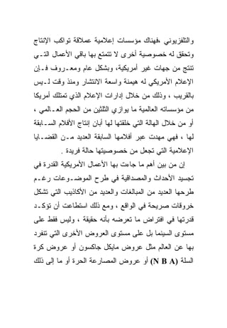 ‫ﻭﺍﻟﺘﻠﻔﺯﻴﻭﻨﻲ ،ﻓﻬﻨﺎﻙ ﻤﺅﺴﺴﺎﺕ ﺇﻋﻼﻤﻴﺔ ﻋﻤﻼﻗﺔ ﺘﻭﺍﻜﺏ ﺍﻹﻨﺘﺎﺝ‬
‫ﻭﺘﺤﻘﻕ ﻟﻪ ﺨﺼﻭﺼﻴﺔ ﺃﺨﺭﻯ ﻻ ﺘﺘﻤﺘﻊ ﺒﻬﺎ ﺒﺎﻗﻲ ﺍﻷﻋﻤﺎل ﺍﻟﺘـﻲ‬
‫ﺘﻨﺘﺞ ﻤﻥ ﺠﻬﺎﺕ ﻏﻴﺭ ﺃﻤﺭﻴﻜﻴﺔ، ﻭﺒﺸﻜل ﻋﺎﻡ ﻭﻤﻌـﺭﻭﻑ ﻓـﺈﻥ‬
‫ﺍﻹﻋﻼﻡ ﺍﻷﻤﺭﻴﻜﻲ ﻟﻪ ﻫﻴﻤﻨﺔ ﻭﺍﺴﻌﺔ ﺍﻻﻨﺘﺸﺎﺭ ﻭﻤﻨﺫ ﻭﻗﺕ ﻟـﻴﺱ‬
‫ﺒﺎﻟﻘﺭﻴﺏ ، ﻭﺫﻟﻙ ﻤﻥ ﺨﻼل ﺇﺩﺍﺭﺍﺕ ﺍﻹﻋﻼﻡ ﺍﻟﺫﻱ ﺘﻤﺘﻠﻙ ﺃﻤﺭﻴﻜﺎ‬
‫ﻤﻥ ﻤﺅﺴﺴﺎﺘﻪ ﺍﻟﻌﺎﻟﻤﻴﺔ ﻤﺎ ﻴﻭﺍﺯﻱ ﺍﻟﺜﻠﺜﻴﻥ ﻤﻥ ﺍﻟﺤﺠﻡ ﺍﻟﻌـﺎﻟﻤﻲ ،‬
‫ﺃﻭ ﻤﻥ ﺨﻼل ﺍﻟﻬﺎﻟﺔ ﺍﻟﺘﻲ ﺨﻠﻘﺘﻬﺎ ﻟﻬﺎ ﺃﺒﺎﻥ ﺇﻨﺘﺎﺝ ﺍﻷﻓﻼﻡ ﺍﻟﺴـﺎﺒﻘﺔ‬
‫ﻟﻬﺎ ، ﻓﻬﻲ ﻤﻬﺩﺕ ﻋﺒﺭ ﺃﻓﻼﻤﻬﺎ ﺍﻟﺴﺎﺒﻘﺔ ﺍﻟﻌﺩﻴﺩ ﻤـﻥ ﺍﻟﻘﻀـﺎﻴﺎ‬
         ‫ﺍﻹﻋﻼﻤﻴﺔ ﺍﻟﺘﻲ ﺘﺠﻌل ﻤﻥ ﺨﺼﻭﺼﻴﺘﻬﺎ ﺤﺎﻟﺔ ﻓﺭﻴﺩﺓ .‬
‫ﺇﻥ ﻤﻥ ﺒﻴﻥ ﺃﻫﻡ ﻤﺎ ﺠﺎﺀﺕ ﺒﻬﺎ ﺍﻷﻋﻤﺎل ﺍﻷﻤﺭﻴﻜﻴﺔ ﺍﻟﻘﺩﺭﺓ ﻓﻲ‬
‫ﺘﺠﺴﻴﺩ ﺍﻷﺤﺩﺍﺙ ﻭﺍﻟﻤﺼﺩﺍﻗﻴﺔ ﻓﻲ ﻁﺭﺡ ﺍﻟﻤﻭﻀـﻭﻋﺎﺕ ﺭﻏـﻡ‬
‫ﻁﺭﺤﻬﺎ ﺍﻟﻌﺩﻴﺩ ﻤﻥ ﺍﻟﻤﺒﺎﻟﻐﺎﺕ ﻭﺍﻟﻌﺩﻴﺩ ﻤﻥ ﺍﻷﻜﺎﺫﻴﺏ ﺍﻟﺘﻲ ﺘﺸﻜل‬
‫ﺨﺭﻭﻗﺎﺕ ﺼﺭﻴﺤﺔ ﻓﻲ ﺍﻟﻭﺍﻗﻊ ، ﻭﻤﻊ ﺫﻟﻙ ﺍﺴﺘﻁﺎﻋﺕ ﺃﻥ ﺘﺅﻜـﺩ‬
‫ﻗﺩﺭﺘﻬﺎ ﻓﻲ ﺍﻓﺘﺭﺍﺽ ﻤﺎ ﺘﻌﺭﻀﻪ ﺒﺄﻨﻪ ﺤﻘﻴﻘﺔ ، ﻭﻟﻴﺱ ﻓﻘﻁ ﻋﻠﻰ‬
‫ﻤﺴﺘﻭﻯ ﺍﻟﺴﻴﻨﻤﺎ ﺒل ﻋﻠﻰ ﻤﺴﺘﻭﻯ ﺍﻟﻌﺭﻭﺽ ﺍﻷﺨﺭﻯ ﺍﻟﺘﻲ ﺘﻨﻔﺭﺩ‬
‫ﺒﻬﺎ ﻋﻥ ﺍﻟﻌﺎﻟﻡ ﻤﺜل ﻋﺭﻭﺽ ﻤﺎﻴﻜل ﺠﺎﻜﺴﻭﻥ ﺃﻭ ﻋﺭﻭﺽ ﻜﺭﺓ‬
‫ﺍﻟﺴﻠﺔ )‪ (N B A‬ﺃﻭ ﻋﺭﻭﺽ ﺍﻟﻤﺼﺎﺭﻋﺔ ﺍﻟﺤﺭﺓ ﺃﻭ ﻤﺎ ﺇﻟﻰ ﺫﻟﻙ‬
 