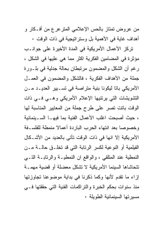 ‫ﻤﻥ ﻋﺭﻭﺽ ﺘﻤﺘﺎﺯ ﺒﺎﻟﺤﺱ ﺍﻹﻋﻼﻤﻲ ﺍﻟﻤﺘﺭﻋﺭﻉ ﻤﻥ ﺃﻓـﻜﺎﺭ ﻭ‬
   ‫ﺃﻫﺩﺍﻑ ﻏﺎﻴﺔ ﻓﻲ ﺍﻷﻫﻤﻴﺔ ﺒل ﻭﺴﺘﺭﺍﺘﻴﺠﻴﺔ ﻓﻲ ﺫﺍﺕ ﺍﻟﻭﻗﺕ ٠‬
‫ﺘﺭﻜﺯ ﺍﻷﻋﻤﺎل ﺍﻷﻤﺭﻴﻜﻴﺔ ﻓﻲ ﺍﻟﻤﺩﺓ ﺍﻷﺨﻴﺭﺓ ﻋﻠﻰ ﺠﻭﺍﻨـﺏ‬
‫ﻤﺅﺜﺭﺓ ﻓﻲ ﺍﻟﻤﻀﺎﻤﻴﻥ ﺍﻟﻔﻜﺭﻴﺔ ﺍﻜﺜﺭ ﻤﻤﺎ ﻫﻲ ﻋﻠﻴﻬﺎ ﻓﻲ ﺍﻟﺸﻜل ،‬
‫ﺭﻏﻡ ﺃﻥ ﺍﻟﺸﻜل ﻭﺍﻟﻤﻀﻤﻭﻥ ﻤﺭﺘﺒﻁﺎﻥ ﺒﺤﺎﻟﺔ ﺠﺩﻟﻴﺔ ﻓﻲ ﺒﻠـﻭﺭﺓ‬
‫ﺠﻤﻠﺔ ﻤﻥ ﺍﻷﻫﺩﺍﻑ ﺍﻟﻔﻜﺭﻴﺔ ، ﻓﺎﻟﺸﻜل ﻭﺍﻟﻤﻀﻤﻭﻥ ﻓﻲ ﺍﻟﻌﻤـل‬
‫ﺍﻷﻤﺭﻴﻜﻲ ﺒﺎﺘﺎ ﻟﻴﻜﻭﻨﺎ ﺒﻨﻴﺔ ﻤﺘﺭﺍﺼﺔ ﻓﻲ ﺘﺴـﻴﻴﺭ ﺍﻟﻌﺩﻴـﺩ ﻤـﻥ‬
‫ﺍﻟﺘﺸﻭﻴﺸﺎﺕ ﺍﻟﺘﻲ ﻴﺭﺘﺌﻴﻬﺎ ﺍﻹﻋﻼﻡ ﺍﻷﻤﺭﻴﻜﻲ ﻭﻫـﻲ ﻓـﻲ ﺫﺍﺕ‬
‫ﺍﻟﻭﻗﺕ ﺒﺎﺘﺕ ﺘﺼﺭ ﻋﻠﻰ ﻁﺭﺡ ﺠﻤﻠﺔ ﻤﻥ ﺍﻟﻤﻌﺎﻴﻴﺭ ﺍﻟﻤﻨﺎﺴﺒﺔ ﻟﻬﺎ‬
‫، ﺤﻴﺙ ﺃﺼﺒﺤﺕ ﺍﻏﻠﺏ ﺍﻷﻋﻤﺎل ﺍﻟﻔﻨﻴﺔ ﺒﻤﺎ ﻓﻴﻬـﺎ ﺍﻟﺴـﻴﻨﻤﺎﺌﻴﺔ‬
‫ﻭﺨﺼﻭﺼﺎ ﺒﻌﺩ ﺍﻨﺘﻬﺎﺀ ﺍﻟﺤﺭﺏ ﺍﻟﺒﺎﺭﺩﺓ ﺃﻋﻤﺎﻻ ﻤﻨﻤﻁﺔ ﻟﻠﻔﻠﺴـﻔﺔ‬
               ‫ﹰ‬
‫ﺍﻷﻤﺭﻴﻜﻴﺔ ﺇﻻ ﺍﻨﻬﺎ ﻓﻲ ﺫﺍﺕ ﺍﻟﻭﻗﺕ ﺘﺄﺘﻰ ﺒﺎﻟﻌﺩﻴﺩ ﻤﻥ ﺍﻷﺸـﻜﺎل‬
‫ﺍﻟﻔﻴﻠﻤﻴﺔ ﺃﻭ ﺍﻟﻨﻭﻋﻴﺔ ﻟﻜﺴﺭ ﺍﻟﺭﺘﺎﺒﺔ ﺍﻟﺘﻲ ﻗﺩ ﺘﺨﻠـﻕ ﺤﺎﻟـﺔ ﻤـﻥ‬
‫ﺍﻟﻨﻤﻁﻴﺔ ﻋﻨﺩ ﺍﻟﻤﺘﻠﻘﻲ ، ﻭﺍﻟﻭﺍﻗﻊ ﺍﻥ ﺍﻟﻨﻤﻁﻴـﺔ ﻭﺍﻟﺭﺘﺎﺒـﺔ ﺍﻟﺘـﻲ‬
‫ﺘﺘﺤﺎﺸﺎﻫﺎ ﺍﻟﺴﻴﻨﻤﺎ ﺍﻷﻤﺭﻴﻜﻴﺔ ﻻ ﺘﺸﻜل ﻤﻌﻀﻠﺔ ﺃﻭ ﻗﻀﻴﺔ ﻤﻬﻤـﺔ‬
‫ﺇﺯﺍﺀ ﻤﺎ ﺘﻘﺩﻡ ﻷﻨﻬﺎ ﻭﻜﻤﺎ ﺫﻜﺭﻨﺎ ﻓﻲ ﺒﺩﺍﻴﺔ ﻤﻭﻀﻭﻋﻨﺎ ﺘﺠﺎﻭﺯﺘﻬﺎ‬
‫ﻤﻨﺫ ﺴﻨﻭﺍﺕ ﺒﺤﻜﻡ ﺍﻟﺨﺒﺭﺓ ﻭﺍﻟﺘﺭﺍﻜﻤﺎﺕ ﺍﻟﻔﻨﻴﺔ ﺍﻟﺘﻲ ﺤﻘﻘﺘﻬﺎ ﻓـﻲ‬
                             ‫ﻤﺴﻴﺭﺘﻬﺎ ﺍﻟﺴﻴﻨﻤﺎﺌﻴﺔ ﺍﻟﻁﻭﻴﻠﺔ ٠‬
 