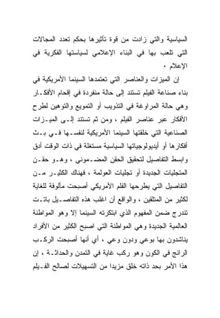 ‫ﺍﻟﺴﻴﺎﺴﻴﺔ ﻭﺍﻟﺘﻲ ﺯﺍﺩﺕ ﻤﻥ ﻗﻭﺓ ﺘﺄﺜﻴﺭﻫﺎ ﺒﺤﻜﻡ ﺘﻌﺩﺩ ﺍﻟﻤﺠﺎﻻﺕ‬
‫ﺍﻟﺘﻲ ﺘﻠﻌﺏ ﺒﻬﺎ ﻓﻲ ﺍﻟﺒﻨﺎﺀ ﺍﻹﻋﻼﻤﻲ ﻟﺴﻴﺎﺴﺘﻬﺎ ﺍﻟﻔﻜﺭﻴﺔ ﻓﻲ‬
                                               ‫ﺍﻹﻋﻼﻡ ٠‬
‫ﺇﻥ ﺍﻟﻤﻴﺯﺍﺕ ﻭﺍﻟﻌﻨﺎﺼﺭ ﺍﻟﺘﻲ ﺘﻌﺘﻤﺩﻫﺎ ﺍﻟﺴﻴﻨﻤﺎ ﺍﻷﻤﺭﻴﻜﻴﺔ ﻓﻲ‬
‫ﺒﻨﺎﺀ ﺼﻨﺎﻋﺔ ﺍﻟﻔﻴﻠﻡ ﺘﺴﺘﻨﺩ ﺇﻟﻰ ﺤﺎﻟﺔ ﻤﻨﻔﺭﺩﺓ ﻓﻲ ﺇﻗﺤﺎﻡ ﺍﻷﻓﻜـﺎﺭ‬
‫ﻭﻫﻲ ﺤﺎﻟﺔ ﺍﻟﻤﺭﺍﻭﻏﺔ ﻓﻲ ﺍﻟﺘﺫﻭﻴﺏ ﺃﻭ ﺍﻟﺘﻤﻭﻴﻊ ﻭﺍﻟﺘﻭﻫﻴﻥ ﻟﻁﺭﺡ‬
‫ﺍﻷﻓﻜﺎﺭ ﻋﺒﺭ ﻋﻨﺎﺼﺭ ﺍﻟﻔﻴﻠﻡ ، ﻭﻤﻥ ﺜﻡ ﺘﺴﺘﻨﺩ ﺇﻟـﻰ ﺍﻟﻤﻴـﺯﺍﺕ‬
‫ﺍﻟﺼﻨﺎﻋﻴﺔ ﺍﻟﺘﻲ ﺨﻠﻘﺘﻬﺎ ﺍﻟﺴﻴﻨﻤﺎ ﺍﻷﻤﺭﻴﻜﻴﺔ ﻟﻨﻔﺴـﻬﺎ ﻓـﻲ ﺒـﺙ‬
‫ﺃﻓﻜﺎﺭﻫﺎ ﺃﻭ ﺃﻴﺩﻴﻭﻟﻭﺠﻴﺎﺘﻬﺎ ﺍﻟﺴﻴﺎﺴﻴﺔ ﻤﺴﺘﻐﻠﺔ ﻓﻲ ﺫﺍﺕ ﺍﻟﻭﻗﺕ ﺃﺩﻕ‬
‫ﻭﺍﺒﺴﻁ ﺍﻟﺘﻔﺎﺼﻴل ﻟﺘﺤﻘﻴﻕ ﺍﻟﺤﻘﻥ ﺍﻟﻤﻀـﻤﻭﻨﻲ ، ﻭﻫـﻭ ﺤﻘـﻥ‬
‫ﺍﻟﻤﺘﺠﻠﻴﺎﺕ ﺍﻟﺠﺩﻴﺩﺓ ﺃﻭ ﺘﺠﻠﻴﺎﺕ ﺍﻟﻌﻭﻟﻤﺔ ، ﻓﻬﻨﺎﻙ ﺍﻟﻜﺜﻴـﺭ ﻤـﻥ‬
‫ﺍﻟﺘﻔﺎﺼﻴل ﺍﻟﺘﻲ ﻴﻁﺭﺤﻬﺎ ﺍﻟﻔﻠﻡ ﺍﻷﻤﺭﻴﻜﻲ ﺃﺼﺒﺤﺕ ﻤﺄﻟﻭﻓﺔ ﻟﻠﻐﺎﻴﺔ‬
‫ﻟﻜﺜﻴﺭ ﻤﻥ ﺍﻟﻤﺘﻠﻘﻴﻥ ، ﻭﺍﻟﻭﺍﻗﻊ ﺃﻥ ﺍﻏﻠﺏ ﻫﺫﻩ ﺍﻟﺘﻔﺎﺼـﻴل ﺒﺎﺘـﺕ‬
‫ﺘﻨﺩﺭﺝ ﻀﻤﻥ ﺍﻟﻤﻔﻬﻭﻡ ﺍﻟﺫﻱ ﺍﺒﺘﻜﺭﺘﻪ ﺍﻟﺴﻴﻨﻤﺎ ﺇﻻ ﻭﻫﻭ ﺍﻟﻤﻭﺍﻁﻨﺔ‬
‫ﺍﻟﻌﺎﻟﻤﻴﺔ ﺍﻟﺠﺩﻴﺩﺓ ﻭﻫﻲ ﺍﻟﻤﻭﺍﻁﻨﺔ ﺍﻟﺘﻲ ﺍﺼﺒﺢ ﺍﻟﻜﺜﻴﺭ ﻤﻥ ﺍﻷﻓﺭﺍﺩ‬
‫ﻴﻨﺎﺸﺩﻭﻥ ﺒﻬﺎ ﺒﻭﻋﻲ ﻭﺩﻭﻥ ﻭﻋﻲ ، ﺃﻱ ﺃﻨﻬﺎ ﺃﺼﺒﺤﺕ ﺍﻟﺭﻜـﺏ‬
‫ﺍﻟﺭﺍﺌﺞ ﻓﻲ ﺍﻟﻜﻭﻥ ﻭﻫﻭ ﺭﻜﺏ ﻏﺎﻴﺔ ﻓﻲ ﺍﻟﺘﻤﺩﻥ ﻭﺍﻟﺤﺩﺍﺜـﺔ ، ﺇﻥ‬
‫ﻫﺫﺍ ﺍﻷﻤﺭ ﺒﺤﺩ ﺫﺍﺘﻪ ﺨﻠﻕ ﻤﺯﻴﺩﺍ ﻤﻥ ﺍﻟﺘﺴﻬﻴﻼﺕ ﻟﺼﺎﻟﺢ ﺍﻟﻔـﻴﻠﻡ‬
                          ‫ﹰ‬
 