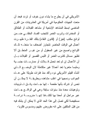 ‫ﺍﻷﻤﺭﻴﻜﻲ ﻓﻲ ﺃﻥ ﻴﻁﺭﺡ ﻤﺎ ﻴﺸﺎﺀ ﺩﻭﻥ ﺨﻭﻑ ﺃﻭ ﺘﺭﺩﺩ ﻓﺒﻌﺩ ﺃﻥ‬
‫ﻤﻨﻌﺕ ﺍﻟﺠﻬﺎﺕ ﺍﻟﺤﻜﻭﻤﻴﺔ ﻓﻲ ﺃﻤﺭﻴﻜﺎ ﻓﻲ ﺍﻟﻌﺸﺭﻴﻨﺎﺕ ﻤﻥ ﺍﻟﻘﺭﻥ‬
‫ﺍﻟﻤﺎﻀﻲ ﺍﺒﺴﻁ ﺍﻟﻤﺸﺎﻫﺩ ﺍﻹﺒﺎﺤﻴﺔ ﺃﻭ ﻤﺸﺎﻫﺩ ﺍﻟﻘﺒﻼﺕ ﺃﻭ ﺍﻟﻁﻼﻕ‬
‫ﺃﻭ ﺍﻟﻤﺨﺩﺭﺍﺕ ﻭﺸﺭﺏ ﺍﻟﺨﻤﺭ ﻟﺘﺘﺠﻨﺏ ﺍﻟﻔﺴﺎﺩ ﺍﻟﺨﻠﻘـﻲ ﻀـﻤﻥ‬
‫ﻟﻭﺍﺌﺢ ﻤﻜﺘﺏ )ﻫﻴﺯ( ﺃﻭ )ﻗﺎﻨﻭﻥ ﺍﻟﻨﻘﺎﺀ( ﺒﺘﻠﻙ ﺍﻟﻔﺘـﺭﺓ ﻅﻬـﺭﺕ‬
‫ﺃﻋﻤﺎل ﻓﻲ ﺍﻟﻭﻗﺕ ﺍﻟﺤﺎﻀﺭ ﺘﺘﺠﺎﻭﺯ ﺃﻀﻌﺎﻑ ﻤﺎ ﻤﻨﻌﺘـﻪ ﺘﻠـﻙ‬
‫ﺍﻟﻠﻭﺍﺌﺢ ﻭﺍﺼﺒﺢ ﻤﻥ ﻏﻴﺭ ﺍﻟﻤﻌﻘﻭل ﺃﻭ ﻤﻥ ﻏﻴـﺭ ﺍﻟﻤﻨﻁـﻕ ﺃﻻ‬
‫ﺘﻅﻬﺭ ﻤﺴﺎﺌل ﻜﺸﺭﺏ ﺍﻟﺨﻤﺭ ﺃﻭ ﺍﻟﻠﺒﺱ ﺍﻟﻘﺼﻴﺭ ﺃﻭ ﺍﻟﻘﺒﻼﺕ ﺒـل‬
‫ﺃﻥ ﺍﻷﻋﻤﺎل ﺇﻥ ﻟﻡ ﺘﻌﺩ ﺘﺤﻤل ﻗـﺒﻼﺕ ﺃﻭ ﻤﻤﺎﺭﺴـﺎﺕ ﺠﻨﺴـﻴﺔ‬
‫ﻭﻤﻠﺒﺴﺎ ﻤﺘﻌﺭﻴﺎ ﺘﻌﺩ ﺃﻋﻤﺎﻻ ﻏﻴﺭ ﻤﺘﻜﺎﻤﻠﺔ ﻻﻥ ﺍﻟﻭﻀـﻊ ﺍﻟـﺫﻱ‬
                            ‫ﹰ‬         ‫ﹰ‬      ‫ﹰ‬
‫ﺃﻨﺸﺄﻩ ﺍﻟﻔﻴﻠﻡ ﺍﻷﻤﺭﻴﻜﻲ ﻨﻭﻩ ﻭﺃﻜﺩ ﻤﻨﺫ ﻓﺘﺭﺍﺕ ﻁﻭﻴﻠﺔ ﻋﻠﻰ ﻫـﺫﻩ‬
‫ﺍﻟﺠﻭﺍﻨﺏ ﻭﺩﻤﺠﻬﺎ ﻓﻲ ﺍﻏﻠﺏ ﻤﺸﺎﻫﺩﻩ ﻭﺒﻁﺭﻴﻘـﺔ ﻻ ﻴﻤﻜـﻥ ﺃﻥ‬
‫ﺘﺤﺱ ﺃﻭ ﺘﺩﺭﻙ ﺒﺄﻨﻬﺎ ﻤﻘﺤﻤﺔ ، ﺇﻨﻬﺎ ﺠـﺎﺀﺕ ﻭﻓـﻕ ﺘـﺫﻭﻴﺒﺎﺕ‬
‫ﻭﺘﻭﻫﻴﻨﺎﺕ ﻤﻌﺩﺓ ﻤﻨﺫ ﺴﻨﻭﺍﺕ ﺴﺎﺒﻘﺔ ﻭﻫﻲ ﻓﻲ ﺍﻟﻭﺍﻗـﻊ ﺠـﺎﺀﺕ‬
‫ﻋﺒﺭ ﻤﺭﺍﺤل ﻟﻭ ﺃﻤﻌﻨﺎ ﺒﻬﺎ ﻟﻜﺸـﻔﻨﺎ ﺇﻨﻬـﺎ ﻤﺩﺭﻭﺴـﺔ ﺩﺭﺍﺴـﺔ‬
‫ﻤﺴﺘﻔﻴﻀﺔ ﻟﻜﻲ ﺘﺼل ﺇﻟﻰ ﻫﺫﺍ ﺍﻟﺤﺩ ﺍﻟﺫﻱ ﻻ ﻴﻤﻜﻥ ﺃﻥ ﻴﺸﻙ ﻓﻴﻪ‬
  ‫ﻤﻥ ﻗﺒل ﺍﻟﻤﺘﻠﻘﻴﻥ ﻋﻠﻰ ﺍﻨﻪ ﻤﻔﺭﻭﺽ ﻋﻠﻴﻬﻡ ﻭﻤﺩﺴﻭﺱ ﻓﻜﺭﻴﺎ٠‬
 