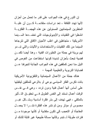 ‫ﺇﻥ ﺍﻟﺘﻭﺭﻉ ﻓﻲ ﻫﺫﻩ ﺍﻟﺠﻭﺍﻨﺏ ﻋﻠﻰ ﻗﺩﺭ ﻤﺎ ﺘﺤﻤل ﻤﻥ ﺃﺤﺯﺍﻥ‬
‫ﻷﻨﻬﺎ ﺘﻬﺩﺩ ﺍﻟﺜﻘﺎﻓﺔ ، ﺘﻌﺩ ﺩﺭﺍﺴﺎﺕ ﻤﺘﻘﺎﺩﻤـﺔ ﻜـﻭﻥ ﺃﻥ ﻏﻠﺒـﺔ‬
‫ﺍﻟﻤﻨﻅﺭﻴﻥ ﺍﻟﺴﻴﻨﻤﺎﺌﻴﻴﻥ ﺍﻟﻤﺴﺌﻭﻟﻴﻥ ﻋﻥ ﻫﺫﻩ ﺍﻟﻬﺠﻤـﺔ ﺍﻟﻔﻜﺭﻴـﺔ‬
‫ﺍﻨﺸﻐﻠﻭﺍ ﻓﻲ ﺍﻟﺘﻘﻨﻴﺎﺕ ﻭﺍﻷﻴﺩﻴﻭﻟﻭﺠﻴﺎﺕ ﺍﻟﺘﻲ ﺘﻌﺘﻤـﺩﻫﺎ ﺍﻟﺴـﻴﻨﻤﺎ‬
‫ﺍﻷﻤﺭﻴﻜﻴﺔ ، ﻤﺘﺠﺎﻫﻠﻴﻥ ﻓﻲ ﺍﻏﻠﺏ ﺍﻷﺤﻴﺎﻥ ﺍﻵﻓﺎﻕ ﺍﻟﺘﻲ ﺘﺘﺭﺠﺎﻫﺎ‬
‫ﺍﻟﺴﻴﻨﻤﺎ ﻤﻥ ﺘﻠﻙ ﺍﻟﺘﻘﻨﻴﺎﺕ ﻭﺍﻻﺴﺘﺨﺩﺍﻤﺎﺕ ﻭﺍﻵﻟﻴﺎﺕ ﻭﺍﻟﺘﻲ ﺘﺒـﺩﻭ‬
‫ﻟﻬﻡ ﺒﺭﻴﺌﺔ ﻓﻲ ﺠﻤﻠﺔ ﻤﻥ ﺍﻟﺘﻁﻭﺭﺍﺕ ﺍﻟﻔﻨﻴﺔ ، ﻭﻫﻨﺎ ﺃﻴﻀﺎ ﺘﻜﻤـﻥ‬
‫ﻗﻀﻴﺔ ﺘﺒﻌﺙ ﺒﺄﺤﺯﺍﻥ ﺸﺩﻴﺩﺓ ﻜﻭﻨﻬﺎ ﺍﺴﺘﻁﺎﻋﺕ ﻤﻥ ﺍﻟﻐﻭﺹ ﻓﻲ‬
‫ﺍﻟﻨﻴل ﻤﻨﺎ ﻨﺤﻥ ﻜﻤﺜﻘﻔﻴﻥ ﻓﻲ ﻫﺫﻩ ﺍﻟﺠﻭﺍﻨﺏ ﺍﻟﺠﺫﺍﺒﺔ ﻟﺘﺠﺭﻓﻨﺎ ﻋـﻥ‬
                      ‫ﻗﻀﺎﻴﺎﻨﺎ ﺍﻟﺘﺭﺒﻭﻴﺔ ﻭﺍﻟﺘﻌﻠﻴﻤﻴﺔ ﺍﻟﻤﻬﻤﺔ ٠‬
‫ﻫﻨﺎﻙ ﺠﻤﻠﺔ ﻤﻥ ﺍﻷﻋﻤﺎل ﺍﻟﺴﻴﻨﻤﺎﺌﻴﺔ ﻭﺍﻟﺘﻠﻔﺯﻴﻭﻨﻴﺔ ﺍﻷﻤﺭﻴﻜﻴﺔ‬
‫ﺒﺎﺘﺕ ﺘﻜﺭﺱ ﺍﻟﻔﻜﺭ ﺍﻟﺴﻴﺎﺴﻲ ﺒﻭﻋﻲ ﺃﻭ ﺒﻼﻭﻋﻲ ﻟﻠﻤﺘﻠﻘﻴﻥ ﻟﻴﺘﻘﺒﻠﻬﺎ‬
‫ﻋﻠﻰ ﺃﺴﺎﺱ ﺃﻨﻬﺎ ﺃﻋﻤﺎل ﻓﻨﻴﺔ ﻭﺩﻭﻥ ﺘﺭﺩﺩ ، ﻭﻫﻲ ﻓـﻲ ﻨﻔـﺱ‬
‫ﺍﻟﻭﻗﺕ ﺃﻋﻤﺎل ﺘﺴﺘﻨﺩ ﺇﻟﻰ ﺍﻟﻨﻔﺱ ﺍﻟﻁﻭﻴل ﻓـﻲ ﺘﺤﻘﻴـﻕ ﺍﻟﺘـﺄﺜﻴﺭ‬
‫ﺒﺎﻟﻤﺘﻠﻘﻲ ، ﻓﻬﻲ ﺘﻬﺩﻑ ﺇﻟﻰ ﺒﺫﺭ ﻓﻜﺭﺓ ﺃﺴﺎﺴﻴﺔ ﻭﺒﺸـﻜل ﻏﻴـﺭ‬
‫ﻤﺤﺴﻭﺱ ﺃﻭ ﻤﺅﺜﺭ ﻭﻤﻥ ﺜﻡ ﻨﺸﺭ ﻫﺫﻩ ﺍﻟﻔﻜﺭﺓ ﻨﺸـﺭﺍ ﻻ ﻴﺤﻤـل‬
‫ﺍﻟﻤﻔﺎﺠﺄﺓ ﺃﻭ ﺍﻟﺘﻌﺠﺏ ﻜﻲ ﺘﻜﻭﻥ ﻤﺘﻔﺸﻴﺔ ﺃﻭ ﻜﺄﻨﻬﺎ ﻤﻭﺠﻭﺩﺓ ﻤـﻥ‬
‫ﻓﺘﺭﺍﺕ ﻁﻭﻴﻠﺔ ﻟـﺘﺒﺩﻭ ﻭﻜﺄﻨﻬﺎ ﻤﺴﺎﻟﺔ ﻁﺒﻴﻌﻴﺔ ﻏﻴﺭ ﻗﺎﺒﻠﺔ ﻟﻠﺸﻙ ﺃﻭ‬
 