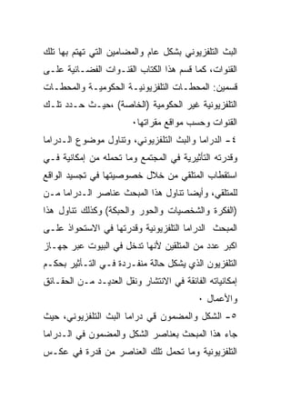 ‫ﺍﻟﺒﺙ ﺍﻟﺘﻠﻔﺯﻴﻭﻨﻲ ﺒﺸﻜل ﻋﺎﻡ ﻭﺍﻟﻤﻀﺎﻤﻴﻥ ﺍﻟﺘﻲ ﺘﻬﺘﻡ ﺒﻬﺎ ﺘﻠﻙ‬
‫ﺍﻟﻘﻨﻭﺍﺕ، ﻜﻤﺎ ﻗﺴﻡ ﻫﺫﺍ ﺍﻟﻜﺘﺎﺏ ﺍﻟﻘﻨـﻭﺍﺕ ﺍﻟﻔﻀـﺎﺌﻴﺔ ﻋﻠـﻰ‬
‫ﻗﺴﻤﻴﻥ: ﺍﻟﻤﺤﻁـﺎﺕ ﺍﻟﺘﻠﻔﺯﻴﻭﻨﻴـﺔ ﺍﻟﺤﻜﻭﻤﻴـﺔ ﻭﺍﻟﻤﺤﻁـﺎﺕ‬
‫ﺍﻟﺘﻠﻔﺯﻴﻭﻨﻴﺔ ﻏﻴﺭ ﺍﻟﺤﻜﻭﻤﻴﺔ )ﺍﻟﺨﺎﺼﺔ( ،ﺤﻴـﺙ ﺤـﺩﺩ ﺘﻠـﻙ‬
                        ‫ﺍﻟﻘﻨﻭﺍﺕ ﻭﺤﺴﺏ ﻤﻭﺍﻗﻊ ﻤﻘﺭﺍﺘﻬﺎ٠‬
‫٤- ﺍﻟﺩﺭﺍﻤﺎ ﻭﺍﻟﺒﺙ ﺍﻟﺘﻠﻔﺯﻴﻭﻨﻲ، ﻭﺘﻨﺎﻭل ﻤﻭﻀﻭﻉ ﺍﻟـﺩﺭﺍﻤﺎ‬
‫ﻭﻗﺩﺭﺘﻪ ﺍﻟﺘﺄﺜﻴﺭﻴﺔ ﻓﻲ ﺍﻟﻤﺠﺘﻤﻊ ﻭﻤﺎ ﺘﺤﻤﻠﻪ ﻤﻥ ﺇﻤﻜﺎﻨﻴﺔ ﻓـﻲ‬
‫ﺍﺴﺘﻘﻁﺎﺏ ﺍﻟﻤﺘﻠﻘﻲ ﻤﻥ ﺨﻼل ﺨﺼﻭﺼﻴﺘﻬﺎ ﻓﻲ ﺘﺠﺴﻴﺩ ﺍﻟﻭﺍﻗﻊ‬
‫ﻟﻠﻤﺘﻠﻘﻲ، ﻭﺃﻴﻀﺎ ﺘﻨﺎﻭل ﻫﺫﺍ ﺍﻟﻤﺒﺤﺙ ﻋﻨﺎﺼﺭ ﺍﻟـﺩﺭﺍﻤﺎ ﻤـﻥ‬
‫)ﺍﻟﻔﻜﺭﺓ ﻭﺍﻟﺸﺨﺼﻴﺎﺕ ﻭﺍﻟﺤﻭﺭ ﻭﺍﻟﺤﺒﻜﺔ( ﻭﻜﺫﻟﻙ ﺘﻨﺎﻭل ﻫﺫﺍ‬
‫ﺍﻟﻤﺒﺤﺙ ﺍﻟﺩﺭﺍﻤﺎ ﺍﻟﺘﻠﻔﺯﻴﻭﻨﻴﺔ ﻭﻗﺩﺭﺘﻬﺎ ﻓﻲ ﺍﻻﺴﺘﺤﻭﺍﺫ ﻋﻠـﻰ‬
‫ﺍﻜﺒﺭ ﻋﺩﺩ ﻤﻥ ﺍﻟﻤﺘﻠﻘﻴﻥ ﻷﻨﻬﺎ ﺘﺩﺨل ﻓﻲ ﺍﻟﺒﻴﻭﺕ ﻋﺒﺭ ﺠﻬـﺎﺯ‬
‫ﺍﻟﺘﻠﻔﺯﻴﻭﻥ ﺍﻟﺫﻱ ﻴﺸﻜل ﺤﺎﻟﺔ ﻤﻨﻔـﺭﺩﺓ ﻓـﻲ ﺍﻟﺘـﺄﺜﻴﺭ ﺒﺤﻜـﻡ‬
‫ﺇﻤﻜﺎﻨﻴﺎﺘﻪ ﺍﻟﻔﺎﺌﻘﺔ ﻓﻲ ﺍﻻﻨﺘﺸﺎﺭ ﻭﻨﻘل ﺍﻟﻌﺩﻴـﺩ ﻤـﻥ ﺍﻟﺤﻘـﺎﺌﻕ‬
                                           ‫ﻭﺍﻷﻋﻤﺎل ٠‬
‫٥- ﺍﻟﺸﻜل ﻭﺍﻟﻤﻀﻤﻭﻥ ﻗﻲ ﺩﺭﺍﻤﺎ ﺍﻟﺒﺙ ﺍﻟﺘﻠﻔﺯﻴﻭﻨﻲ، ﺤﻴﺙ‬
‫ﺠﺎﺀ ﻫﺫﺍ ﺍﻟﻤﺒﺤﺙ ﺒﻌﻨﺎﺼﺭ ﺍﻟﺸﻜل ﻭﺍﻟﻤﻀﻤﻭﻥ ﻓﻲ ﺍﻟـﺩﺭﺍﻤﺎ‬
‫ﺍﻟﺘﻠﻔﺯﻴﻭﻨﻴﺔ ﻭﻤﺎ ﺘﺤﻤل ﺘﻠﻙ ﺍﻟﻌﻨﺎﺼﺭ ﻤﻥ ﻗﺩﺭﺓ ﻓﻲ ﻋﻜـﺱ‬
 