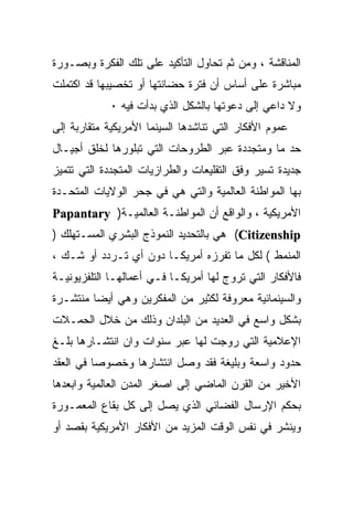 ‫ﺍﻟﻤﻨﺎﻗﺸﺔ ، ﻭﻤﻥ ﺜﻡ ﺘﺤﺎﻭل ﺍﻟﺘﺄﻜﻴﺩ ﻋﻠﻰ ﺘﻠﻙ ﺍﻟﻔﻜﺭﺓ ﻭﺒﺼـﻭﺭﺓ‬
‫ﻤﺒﺎﺸﺭﺓ ﻋﻠﻰ ﺃﺴﺎﺱ ﺃﻥ ﻓﺘﺭﺓ ﺤﻀﺎﻨﺘﻬﺎ ﺃﻭ ﺘﺨﺼﻴﺒﻬﺎ ﻗﺩ ﺍﻜﺘﻤﻠﺕ‬
             ‫ﻭﻻ ﺩﺍﻋﻲ ﺇﻟﻰ ﺩﻋﻭﺘﻬﺎ ﺒﺎﻟﺸﻜل ﺍﻟﺫﻱ ﺒﺩﺃﺕ ﻓﻴﻪ ٠‬
‫ﻋﻤﻭﻡ ﺍﻷﻓﻜﺎﺭ ﺍﻟﺘﻲ ﺘﻨﺎﺸﺩﻫﺎ ﺍﻟﺴﻴﻨﻤﺎ ﺍﻷﻤﺭﻴﻜﻴﺔ ﻤﺘﻘﺎﺭﺒﺔ ﺇﻟﻰ‬
‫ﺤﺩ ﻤﺎ ﻭﻤﺘﺠﺩﺩﺓ ﻋﺒﺭ ﺍﻟﻁﺭﻭﺤﺎﺕ ﺍﻟﺘﻲ ﺘﺒﻠﻭﺭﻫﺎ ﻟﺨﻠﻕ ﺃﺠﻴـﺎل‬
‫ﺠﺩﻴﺩﺓ ﺘﺴﻴﺭ ﻭﻓﻕ ﺍﻟﺘﻘﻠﻴﻌﺎﺕ ﻭﺍﻟﻁﺭﺍﺯﻴﺎﺕ ﺍﻟﻤﺘﺠﺩﺩﺓ ﺍﻟﺘﻲ ﺘﺘﻤﻴﺯ‬
‫ﺒﻬﺎ ﺍﻟﻤﻭﺍﻁﻨﺔ ﺍﻟﻌﺎﻟﻤﻴﺔ ﻭﺍﻟﺘﻲ ﻫﻲ ﻓﻲ ﺠﺤﺭ ﺍﻟﻭﻻﻴﺎﺕ ﺍﻟﻤﺘﺤـﺩﺓ‬
‫ﺍﻷﻤﺭﻴﻜﻴﺔ ، ﻭﺍﻟﻭﺍﻗﻊ ﺃﻥ ﺍﻟﻤﻭﺍﻁﻨـﺔ ﺍﻟﻌﺎﻟﻤﻴـﺔ) ‪Papantary‬‬
‫‪ (Citizenship‬ﻫﻲ ﺒﺎﻟﺘﺤﺩﻴﺩ ﺍﻟﻨﻤﻭﺫﺝ ﺍﻟﺒﺸﺭﻱ ﺍﻟﻤﺴـﺘﻬﻠﻙ )‬
‫ﺍﻟﻤﻨﻤﻁ ( ﻟﻜل ﻤﺎ ﺘﻔﺭﺯﻩ ﺃﻤﺭﻴﻜـﺎ ﺩﻭﻥ ﺃﻱ ﺘـﺭﺩﺩ ﺃﻭ ﺸـﻙ ،‬
‫ﻓﺎﻷﻓﻜﺎﺭ ﺍﻟﺘﻲ ﺘﺭﻭﺝ ﻟﻬﺎ ﺃﻤﺭﻴﻜـﺎ ﻓـﻲ ﺃﻋﻤﺎﻟﻬـﺎ ﺍﻟﺘﻠﻔﺯﻴﻭﻨﻴـﺔ‬
‫ﻭﺍﻟﺴﻴﻨﻤﺎﺌﻴﺔ ﻤﻌﺭﻭﻓﺔ ﻟﻜﺜﻴﺭ ﻤﻥ ﺍﻟﻤﻔﻜﺭﻴﻥ ﻭﻫﻲ ﺃﻴﻀﺎ ﻤﻨﺘﺸـﺭﺓ‬
‫ﺒﺸﻜل ﻭﺍﺴﻊ ﻓﻲ ﺍﻟﻌﺩﻴﺩ ﻤﻥ ﺍﻟﺒﻠﺩﺍﻥ ﻭﺫﻟﻙ ﻤﻥ ﺨﻼل ﺍﻟﺤﻤـﻼﺕ‬
‫ﺍﻹﻋﻼﻤﻴﺔ ﺍﻟﺘﻲ ﺭﻭﺠﺕ ﻟﻬﺎ ﻋﺒﺭ ﺴﻨﻭﺍﺕ ﻭﺍﻥ ﺍﻨﺘﺸـﺎﺭﻫﺎ ﺒﻠـﻎ‬
‫ﺤﺩﻭﺩ ﻭﺍﺴﻌﺔ ﻭﺒﻠﻴﻐﺔ ﻓﻘﺩ ﻭﺼل ﺍﻨﺘﺸﺎﺭﻫﺎ ﻭﺨﺼﻭﺼﺎ ﻓﻲ ﺍﻟﻌﻘﺩ‬
‫ﺍﻷﺨﻴﺭ ﻤﻥ ﺍﻟﻘﺭﻥ ﺍﻟﻤﺎﻀﻲ ﺇﻟﻰ ﺍﺼﻐﺭ ﺍﻟﻤﺩﻥ ﺍﻟﻌﺎﻟﻤﻴﺔ ﻭﺍﺒﻌﺩﻫﺎ‬
‫ﺒﺤﻜﻡ ﺍﻹﺭﺴﺎل ﺍﻟﻔﻀﺎﺌﻲ ﺍﻟﺫﻱ ﻴﺼل ﺇﻟﻰ ﻜل ﺒﻘﺎﻉ ﺍﻟﻤﻌﻤـﻭﺭﺓ‬
‫ﻭﻴﻨﺸﺭ ﻓﻲ ﻨﻔﺱ ﺍﻟﻭﻗﺕ ﺍﻟﻤﺯﻴﺩ ﻤﻥ ﺍﻷﻓﻜﺎﺭ ﺍﻷﻤﺭﻴﻜﻴﺔ ﺒﻘﺼﺩ ﺃﻭ‬
 