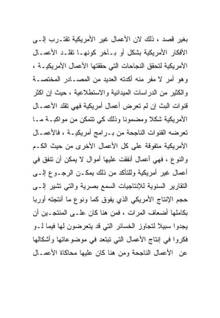 ‫ﺒﻐﻴﺭ ﻗﺼﺩ ، ﺫﻟﻙ ﻻﻥ ﺍﻷﻋﻤﺎل ﻏﻴﺭ ﺍﻷﻤﺭﻴﻜﻴﺔ ﺘﻘﺘـﺭﺏ ﺇﻟـﻰ‬
‫ﺍﻷﻓﻜﺎﺭ ﺍﻷﻤﺭﻴﻜﻴﺔ ﺒﺸﻜل ﺃﻭ ﺒـﺂﺨﺭ ﻜﻭﻨﻬـﺎ ﺘﻘﻠـﺩ ﺍﻷﻋﻤـﺎل‬
‫ﺍﻷﻤﺭﻴﻜﻴﺔ ﻟﺘﺤﻘﻕ ﺍﻟﻨﺠﺎﺤﺎﺕ ﺍﻟﺘﻲ ﺤﻘﻘﺘﻬﺎ ﺍﻷﻋﻤﺎل ﺍﻷﻤﺭﻴﻜﻴـﺔ ،‬
‫ﻭﻫﻭ ﺃﻤﺭ ﻻ ﻤﻔﺭ ﻤﻨﻪ ﺃﻜﺩﺘﻪ ﺍﻟﻌﺩﻴﺩ ﻤﻥ ﺍﻟﻤﺼـﺎﺩﺭ ﺍﻟﻤﺨﺘﺼـﺔ‬
‫ﻭﺍﻟﻜﺜﻴﺭ ﻤﻥ ﺍﻟﺩﺭﺍﺴﺎﺕ ﺍﻟﻤﻴﺩﺍﻨﻴﺔ ﻭﺍﻻﺴﺘﻁﻼﻋﻴﺔ ، ﺤﻴﺙ ﺇﻥ ﺍﻜﺜﺭ‬
‫ﻗﻨﻭﺍﺕ ﺍﻟﺒﺙ ﺇﻥ ﻟﻡ ﺘﻌﺭﺽ ﺃﻋﻤﺎل ﺃﻤﺭﻴﻜﻴﺔ ﻓﻬﻲ ﺘﻘﻠﺩ ﺍﻷﻋﻤـﺎل‬
‫ﺍﻷﻤﺭﻴﻜﻴﺔ ﺸﻜﻼ ﻭﻤﻀﻤﻭﻨﺎ ﻭﺫﻟﻙ ﻜﻲ ﺘﺘﻤﻜﻥ ﻤﻥ ﻤﻭﺍﻜﺒـﺔ ﻤـﺎ‬
‫ﺘﻌﺭﻀﻪ ﺍﻟﻘﻨﻭﺍﺕ ﺍﻟﻨﺎﺠﺤﺔ ﻤﻥ ﺒـﺭﺍﻤﺞ ﺃﻤﺭﻴﻜﻴـﺔ ، ﻓﺎﻷﻋﻤـﺎل‬
‫ﺍﻷﻤﺭﻴﻜﻴﺔ ﻤﺘﻔﻭﻗﺔ ﻋﻠﻰ ﻜل ﺍﻷﻋﻤﺎل ﺍﻷﺨﺭﻯ ﻤﻥ ﺤﻴﺙ ﺍﻟﻜـﻡ‬
‫ﻭﺍﻟﻨﻭﻉ ، ﻓﻬﻲ ﺃﻋﻤﺎل ﺃﻨﻔﻘﺕ ﻋﻠﻴﻬﺎ ﺃﻤﻭﺍل ﻻ ﻴﻤﻜﻥ ﺃﻥ ﺘﻨﻔﻕ ﻓﻲ‬
‫ﺃﻋﻤﺎل ﻏﻴﺭ ﺃﻤﺭﻴﻜﻴﺔ ﻭﻟﻠﺘﺄﻜﺩ ﻤﻥ ﺫﻟﻙ ﻴﻤﻜـﻥ ﺍﻟﺭﺠـﻭﻉ ﺇﻟـﻰ‬
‫ﺍﻟﺘﻘﺎﺭﻴﺭ ﺍﻟﺴﻨﻭﻴﺔ ﻟﻺﻨﺘﺎﺠﻴﺎﺕ ﺍﻟﺴﻤﻊ ﺒﺼﺭﻴﺔ ﻭﺍﻟﺘﻲ ﺘﺸﻴﺭ ﺇﻟـﻰ‬
‫ﺤﺠﻡ ﺍﻹﻨﺘﺎﺝ ﺍﻷﻤﺭﻴﻜﻲ ﺍﻟﺫﻱ ﻴﻔﻭﻕ ﻜﻤﺎ ﻭﻨﻭﻉ ﻤﺎ ﺃﻨﺘﺠﺘﻪ ﺃﻭﺭﺒﺎ‬
                     ‫ﹰ‬
‫ﺒﻜﺎﻤﻠﻬﺎ ﺃﻀﻌﺎﻑ ﺍﻟﻤﺭﺍﺕ ، ﻓﻤﻥ ﻫﻨﺎ ﻜﺎﻥ ﻋﻠـﻰ ﺍﻟﻤﻨﺘﺠـﻴﻥ ﺃﻥ‬
‫ﻴﺠﺩﻭﺍ ﺴﺒﻴﻼ ﻟﺘﺠﺎﻭﺯ ﺍﻟﺨﺴﺎﺌﺭ ﺍﻟﺘﻲ ﻗﺩ ﻴﺘﻌﺭﻀﻭﻥ ﻟﻬﺎ ﻓﻴﻤﺎ ﻟـﻭ‬
                                            ‫ﹰ‬
‫ﻓﻜﺭﻭﺍ ﻓﻲ ﺇﻨﺘﺎﺝ ﺍﻷﻋﻤﺎل ﺍﻟﺘﻲ ﺘﺒﺘﻌﺩ ﻓﻲ ﻤﻭﻀﻭﻋﺎﺘﻬﺎ ﻭﺃﺸﻜﺎﻟﻬﺎ‬
‫ﻋﻥ ﺍﻷﻋﻤﺎل ﺍﻟﻨﺎﺠﺤﺔ ﻭﻤﻥ ﻫﻨﺎ ﻜﺎﻥ ﻋﻠﻴﻬﺎ ﻤﺤﺎﻜﺎﺓ ﺍﻷﻋﻤـﺎل‬
 