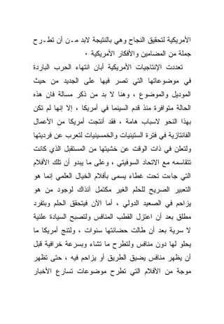 ‫ﺍﻷﻤﺭﻴﻜﻴﺔ ﻟﺘﺤﻘﻴﻕ ﺍﻟﻨﺠﺎﺡ ﻭﻫﻲ ﺒﺎﻟﻨﺘﻴﺠﺔ ﻻﺒﺩ ﻤـﻥ ﺃﻥ ﺘﻁـﺭﺡ‬
                  ‫ﺠﻤﻠﺔ ﻤﻥ ﺍﻟﻤﻀﺎﻤﻴﻥ ﻭﺍﻷﻓﻜﺎﺭ ﺍﻷﻤﺭﻴﻜﻴﺔ ٠‬
‫ﺘﻌﺩﺩﺕ ﺍﻹﻨﺘﺎﺠﻴﺎﺕ ﺍﻷﻤﺭﻴﻜﻴﺔ ﺃﺒﺎﻥ ﺍﻨﺘﻬﺎﺀ ﺍﻟﺤﺭﺏ ﺍﻟﺒﺎﺭﺩﺓ‬
‫ﻓﻲ ﻤﻭﻀﻭﻋﺎﺘﻬﺎ ﺍﻟﺘﻲ ﺘﺼﺭ ﻓﻴﻬﺎ ﻋﻠﻰ ﺍﻟﺠﺩﻴﺩ ﻤﻥ ﺤﻴﺙ‬
‫ﺍﻟﻤﻭﺩﻴل ﻭﺍﻟﻤﻭﻀﻭﻉ ، ﻭﻫﻨﺎ ﻻ ﺒﺩ ﻤﻥ ﺫﻜﺭ ﻤﺴﺎﻟﺔ ﻓﺎﻥ ﻫﺫﻩ‬
‫ﺍﻟﺤﺎﻟﺔ ﻤﺘﻭﺍﻓﺭﺓ ﻤﻨﺫ ﻗﺩﻡ ﺍﻟﺴﻴﻨﻤﺎ ﻓﻲ ﺃﻤﺭﻴﻜﺎ ، ﺇﻻ ﺇﻨﻬﺎ ﻟﻡ ﺘﻜﻥ‬
‫ﺒﻬﺫﺍ ﺍﻟﻨﺤﻭ ﻻﺴﺒﺎﺏ ﻫﺎﻤﺔ ، ﻓﻘﺩ ﺃﻨﺘﺠﺕ ﺃﻤﺭﻴﻜﺎ ﻤﻥ ﺍﻷﻋﻤﺎل‬
‫ﺍﻟﻔﺎﻨﺘﺎﺯﻴﺔ ﻓﻲ ﻓﺘﺭﺓ ﺍﻟﺴﺘﻴﻨﻴﺎﺕ ﻭﺍﻟﺨﻤﺴﻴﻨﻴﺎﺕ ﻟﺘﻌﺭﺏ ﻋﻥ ﻓﺭﺩﻴﺘﻬﺎ‬
‫ﻭﻟﺘﻌﻠﻥ ﻓﻲ ﺫﺍﺕ ﺍﻟﻭﻗﺕ ﻋﻥ ﺨﺸﻴﺘﻬﺎ ﻤﻥ ﺍﻟﻤﺴﺘﻘﺒل ﺍﻟﺫﻱ ﻜﺎﻨﺕ‬
‫ﺘﺘﻘﺎﺴﻤﻪ ﻤﻊ ﺍﻻﺘﺤﺎﺩ ﺍﻟﺴﻭﻓﻴﺘﻲ ، ﻭﻋﻠﻰ ﻤﺎ ﻴﺒﺩﻭ ﺃﻥ ﺘﻠﻙ ﺍﻷﻓﻼﻡ‬
‫ﺍﻟﺘﻲ ﺠﺎﺀﺕ ﺘﺤﺕ ﻏﻁﺎﺀ ﻴﺴﻤﻰ ﺒﺄﻓﻼﻡ ﺍﻟﺨﻴﺎل ﺍﻟﻌﻠﻤﻲ ﺇﻨﻤﺎ ﻫﻭ‬
‫ﺍﻟﺘﻌﺒﻴﺭ ﺍﻟﺼﺭﻴﺢ ﻟﻠﺤﻠﻡ ﺍﻟﻐﻴﺭ ﻤﻜﺘﻤل ﺁﻨﺫﺍﻙ ﻟﻭﺠﻭﺩ ﻤﻥ ﻫﻭ‬
‫ﻴﺯﺍﺤﻡ ﻓﻲ ﺍﻟﺼﻌﻴﺩ ﺍﻟﺩﻭﻟﻲ ، ﺃﻤﺎ ﺍﻵﻥ ﻓﻴﺘﺤﻘﻕ ﺍﻟﺤﻠﻡ ﻭﺒﺘﻔﺭﺩ‬
‫ﻤﻁﻠﻕ ﺒﻌﺩ ﺃﻥ ﺍﻋﺘﺯل ﺍﻟﻘﻁﺏ ﺍﻟﻤﻨﺎﻓﺱ ﻭﻟﺘﺼﺒﺢ ﺍﻟﺴﻴﺎﺩﺓ ﻋﻠﻨﻴﺔ‬
‫ﻻ ﺴﺭﻴﺔ ﺒﻌﺩ ﺃﻥ ﻁﺎﻟﺕ ﺤﻀﺎﻨﺘﻬﺎ ﺴﻨﻭﺍﺕ ، ﻭﻟﺘﻨﺞ ﺃﻤﺭﻴﻜﺎ ﻤﺎ‬
‫ﻴﺤﻠﻭ ﻟﻬﺎ ﺩﻭﻥ ﻤﻨﺎﻓﺱ ﻭﻟﺘﻁﺭﺡ ﻤﺎ ﺘﺸﺎﺀ ﻭﺒﺴﺭﻋﺔ ﺨﺭﺍﻓﻴﺔ ﻗﺒل‬
‫ﺃﻥ ﻴﻅﻬﺭ ﻤﻨﺎﻓﺱ ﻴﻀﻴﻕ ﺍﻟﻁﺭﻴﻕ ﺃﻭ ﻴﺯﺍﺤﻡ ﻓﻴﻪ ، ﺤﺘﻰ ﺘﻅﻬﺭ‬
‫ﻤﻭﺠﺔ ﻤﻥ ﺍﻷﻓﻼﻡ ﺍﻟﺘﻲ ﺘﻁﺭﺡ ﻤﻭﻀﻭﻋﺎﺕ ﺘﺴﺎﺭﻉ ﺍﻷﺨﺒﺎﺭ‬
 