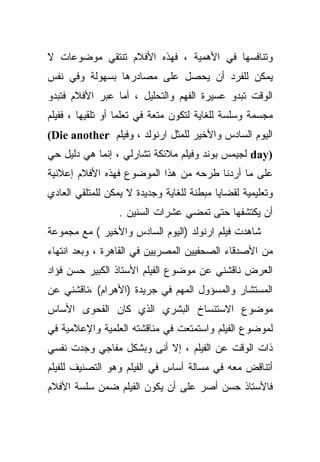 ‫ﻭﺘﻨﺎﻓﺴﻬﺎ ﻓﻲ ﺍﻷﻫﻤﻴﺔ ، ﻓﻬﺫﻩ ﺍﻷﻓﻼﻡ ﺘﻨﺘﻘﻲ ﻤﻭﻀﻭﻋﺎﺕ ﻻ‬
‫ﻴﻤﻜﻥ ﻟﻠﻔﺭﺩ ﺃﻥ ﻴﺤﺼل ﻋﻠﻰ ﻤﺼﺎﺩﺭﻫﺎ ﺒﺴﻬﻭﻟﺔ ﻭﻓﻲ ﻨﻔﺱ‬
‫ﺍﻟﻭﻗﺕ ﺘﺒﺩﻭ ﻋﺴﻴﺭﺓ ﺍﻟﻔﻬﻡ ﻭﺍﻟﺘﺤﻠﻴل ، ﺃﻤﺎ ﻋﺒﺭ ﺍﻷﻓﻼﻡ ﻓﺘﺒﺩﻭ‬
‫ﻤﺠﺴﻤﺔ ﻭﺴﻠﺴﺔ ﻟﻠﻐﺎﻴﺔ ﻟﺘﻜﻭﻥ ﻤﺘﻌﺔ ﻓﻲ ﺘﻌﻠﻤﺎ ﺃﻭ ﺘﻠﻘﻴﻬﺎ ، ﻓﻔﻴﻠﻡ‬
‫ﺍﻟﻴﻭﻡ ﺍﻟﺴﺎﺩﺱ ﻭﺍﻷﺨﻴﺭ ﻟﻠﻤﺜل ﺍﺭﻨﻭﻟﺩ ، ﻭﻓﻴﻠﻡ ‪(Die another‬‬
‫)‪ day‬ﻟﺠﻴﻤﺱ ﺒﻭﻨﺩ ﻭﻓﻴﻠﻡ ﻤﻼﺌﻜﺔ ﺘﺸﺎﺭﻟﻲ ، ﺇﻨﻤﺎ ﻫﻲ ﺩﻟﻴل ﺤﻲ‬
‫ﻋﻠﻰ ﻤﺎ ﺃﺭﺩﻨﺎ ﻁﺭﺤﻪ ﻤﻥ ﻫﺫﺍ ﺍﻟﻤﻭﻀﻭﻉ ﻓﻬﺫﻩ ﺍﻷﻓﻼﻡ ﺇﻋﻼﻨﻴﺔ‬
‫ﻭﺘﻌﻠﻴﻤﻴﺔ ﻟﻘﻀﺎﻴﺎ ﻤﺒﻁﻨﺔ ﻟﻠﻐﺎﻴﺔ ﻭﺠﺩﻴﺩﺓ ﻻ ﻴﻤﻜﻥ ﻟﻠﻤﺘﻠﻘﻲ ﺍﻟﻌﺎﺩﻱ‬
                  ‫ﺃﻥ ﻴﻜﺘﺸﻔﻬﺎ ﺤﺘﻰ ﺘﻤﻀﻲ ﻋﺸﺭﺍﺕ ﺍﻟﺴﻨﻴﻥ .‬
‫ﺸﺎﻫﺩﺕ ﻓﻴﻠﻡ ﺍﺭﻨﻭﻟﺩ )ﺍﻟﻴﻭﻡ ﺍﻟﺴﺎﺩﺱ ﻭﺍﻷﺨﻴﺭ ( ﻤﻊ ﻤﺠﻤﻭﻋﺔ‬
‫ﻤﻥ ﺍﻷﺼﺩﻗﺎﺀ ﺍﻟﺼﺤﻔﻴﻴﻥ ﺍﻟﻤﺼﺭﻴﻴﻥ ﻓﻲ ﺍﻟﻘﺎﻫﺭﺓ ، ﻭﺒﻌﺩ ﺍﻨﺘﻬﺎﺀ‬
‫ﺍﻟﻌﺭﺽ ﻨﺎﻗﺸﻨﻲ ﻋﻥ ﻤﻭﻀﻭﻉ ﺍﻟﻔﻴﻠﻡ ﺍﻷﺴﺘﺎﺫ ﺍﻟﻜﺒﻴﺭ ﺤﺴﻥ ﻓﺅﺍﺩ‬
‫ﺍﻟﻤﺴﺘﺸﺎﺭ ﻭﺍﻟﻤﺴﺅﻭل ﺍﻟﻤﻬﻡ ﻓﻲ ﺠﺭﻴﺩﺓ )ﺍﻷﻫﺭﺍﻡ( ،ﻨﺎﻗﺸﻨﻲ ﻋﻥ‬
‫ﻤﻭﻀﻭﻉ ﺍﻻﺴﺘﻨﺴﺎﺥ ﺍﻟﺒﺸﺭﻱ ﺍﻟﺫﻱ ﻜﺎﻥ ﺍﻟﻔﺤﻭﻯ ﺍﻷﺴﺎﺱ‬
‫ﻟﻤﻭﻀﻭﻉ ﺍﻟﻔﻴﻠﻡ ﻭﺍﺴﺘﻤﺘﻌﺕ ﻓﻲ ﻤﻨﺎﻗﺸﺘﻪ ﺍﻟﻌﻠﻤﻴﺔ ﻭﺍﻹﻋﻼﻤﻴﺔ ﻓﻲ‬
‫ﺫﺍﺕ ﺍﻟﻭﻗﺕ ﻋﻥ ﺍﻟﻔﻴﻠﻡ ، ﺇﻻ ﺃﻨﻰ ﻭﺒﺸﻜل ﻤﻔﺎﺠﻲ ﻭﺠﺩﺕ ﻨﻔﺴﻲ‬
‫ﺃﺘﻨﺎﻗﺽ ﻤﻌﻪ ﻓﻲ ﻤﺴﺎﻟﺔ ﺃﺴﺎﺱ ﻓﻲ ﺍﻟﻔﻴﻠﻡ ﻭﻫﻭ ﺍﻟﺘﺼﻨﻴﻑ ﻟﻠﻔﻴﻠﻡ‬
‫ﻓﺎﻷﺴﺘﺎﺫ ﺤﺴﻥ ﺃﺼﺭ ﻋﻠﻰ ﺃﻥ ﻴﻜﻭﻥ ﺍﻟﻔﻴﻠﻡ ﻀﻤﻥ ﺴﻠﺴﺔ ﺍﻷﻓﻼﻡ‬
 