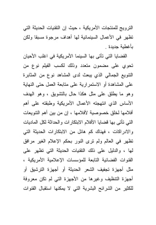 ‫ﺍﻟﺘﺭﻭﻴﺞ ﻟﻠﻤﻨﺘﺠﺎﺕ ﺍﻷﻤﺭﻴﻜﻴﺔ ، ﺤﻴﺙ ﺇﻥ ﺍﻟﺘﻘﻨﻴﺎﺕ ﺍﻟﺤﺩﻴﺜﺔ ﺍﻟﺘﻲ‬
‫ﺘﻅﻬﺭ ﻓﻲ ﺍﻷﻋﻤﺎل ﺍﻟﺴﻴﻨﻤﺎﺌﻴﺔ ﻟﻬﺎ ﺃﻫﺩﺍﻑ ﻤﺭﺠﻭﺓ ﻤﺴﺒﻘﺎ ﻭﻟﻜﻥ‬
                                          ‫ﺒﺄﻏﻁﻴﺔ ﺠﺩﻴﺩﺓ .‬
‫ﺍﻟﻘﻀﺎﻴﺎ ﺍﻟﺘﻲ ﺘﺄﺘﻰ ﺒﻬﺎ ﺍﻟﺴﻴﻨﻤﺎ ﺍﻷﻤﺭﻴﻜﻴﺔ ﻓﻲ ﺍﻏﻠﺏ ﺍﻷﺤﻴﺎﻥ‬
‫ﺘﺤﻭﻱ ﻋﻠﻰ ﻤﻀﻤﻭﻥ ﻤﺘﻌﺩﺩ ﻭﺫﻟﻙ ﻟﻜﺴﺏ ﺍﻟﻔﻴﻠﻡ ﻨﻭﻉ ﻤﻥ‬
‫ﺍﻟﺘﻨﻭﻴﻊ ﺍﻟﺠﻤﺎﻟﻲ ﺍﻟﺫﻱ ﻴﺒﻌﺙ ﻟﺩﻯ ﺍﻟﻤﺸﺎﻫﺩ ﻨﻭﻉ ﻤﻥ ﺍﻟﻤﺜﺎﺒﺭﺓ‬
‫ﻋﻠﻰ ﺍﻟﻤﺸﺎﻫﺩﺓ ﺃﻭ ﺍﻻﺴﺘﻤﺭﺍﺭﻴﺔ ﻋﻠﻰ ﻤﺘﺎﺒﻌﺔ ﺍﻟﻌﻤل ﺤﺘﻰ ﺍﻟﻨﻬﺎﻴﺔ‬
‫ﻭﻫﻭ ﻤﺎ ﻴﻁﻠﻕ ﻋﻠﻰ ﻤﺜل ﻫﻜﺫﺍ ﺤﺎل ﺒﺎﻟﺘﺸﻭﻴﻕ ، ﻭﻫﻭ ﺍﻟﻬﺩﻑ‬
‫ﺍﻷﺴﺎﺱ ﺍﻟﺫﻱ ﺍﻨﺘﻬﺠﺘﻪ ﺍﻷﻋﻤﺎل ﺍﻷﻤﺭﻴﻜﻴﺔ ﻭﻁﺒ ﹼﺘﻪ ﻋﻠﻰ ﺃﻫﻡ‬
          ‫ﻘ‬
‫ﺃﻓﻼﻤﻬﺎ ﻟﺨﻠﻕ ﺨﺼﻭﺼﻴﺔ ﻷﻓﻼﻤﻬﺎ ، ﺇﻥ ﻤﻥ ﺒﻴﻥ ﺃﻫﻡ ﺍﻟﺘﻨﻭﻴﻌﺎﺕ‬
‫ﺍﻟﺘﻲ ﺘﺄﺘﻰ ﺒﻬﺎ ﻗﻀﺎﻴﺎ ﺍﻷﻓﻼﻡ ﺍﻻﺒﺘﻜﺎﺭﺍﺕ ﻭﺍﻟﺤﺩﺍﺜﺔ ﻟﻜل ﺍﻟﻤﺎﺩﻴﺎﺕ‬
‫ﻭﺍﻻﺩﺭﺍﻜﺎﺕ ، ﻓﻬﻨﺎﻙ ﻜﻡ ﻫﺎﺌل ﻤﻥ ﺍﻻﺒﺘﻜﺎﺭﺍﺕ ﺍﻟﺤﺩﻴﺜﺔ ﺍﻟﺘﻲ‬
‫ﺘﻅﻬﺭ ﻓﻲ ﺍﻟﻌﺎﻟﻡ ﻭﻟﻡ ﺘﺭﻯ ﺍﻟﻨﻭﺭ ﺒﺤﻜﻡ ﺍﻹﻋﻼﻡ ﺍﻟﻐﻴﺭ ﻤﺭﺍﻓﻕ‬
‫ﻟﻬﺎ ، ﻭﺍﻟﺩﻟﻴل ﻋﻠﻰ ﺫﻟﻙ ﺍﻟﺘﻘﻨﻴﺎﺕ ﺍﻟﺤﺩﻴﺜﺔ ﺍﻟﺘﻲ ﺘﻅﻬﺭ ﻋﻠﻰ‬
‫ﺍﻟﻘﻨﻭﺍﺕ ﺍﻟﻔﻀﺎﺌﻴﺔ ﺍﻟﺘﺎﺒﻌﺔ ﻟﻠﻤﺅﺴﺴﺎﺕ ﺍﻹﻋﻼﻤﻴﺔ ﺍﻷﻤﺭﻴﻜﻴﺔ ،‬
‫ﻤﺜل ﺃﺠﻬﺯﺓ ﺘﺠﻔﻴﻑ ﺍﻟﺸﻌﺭ ﺍﻟﺤﺩﻴﺜﺔ ﺃﻭ ﺃﺠﻬﺯﺓ ﺍﻟﺘﺭﺸﻴﻕ ﺃﻭ‬
‫ﺃﺠﻬﺯﺓ ﺍﻟﺘﻨﻅﻴﻑ ﻭﻏﻴﺭﻫﺎ ﻤﻥ ﺍﻷﺠﻬﺯﺓ ﺍﻟﺘﻲ ﻟﻡ ﺘﻜﻥ ﻤﻌﺭﻭﻓﺔ‬
‫ﻟﻠﻜﺜﻴﺭ ﻤﻥ ﺍﻟﺸﺭﺍﺌﺢ ﺍﻟﺒﺸﺭﻴﺔ ﺍﻟﺘﻲ ﻻ ﻴﻤﻜﻨﻬﺎ ﺍﺴﺘﻘﺒﺎل ﺍﻟﻘﻨﻭﺍﺕ‬
 