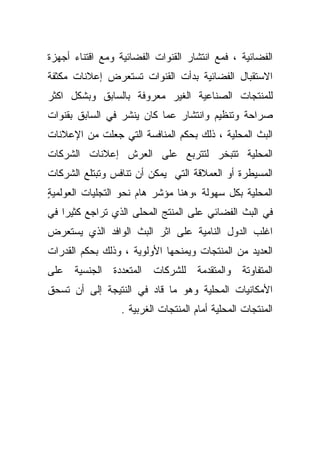 ‫ﺍﻟﻔﻀﺎﺌﻴﺔ ، ﻓﻤﻊ ﺍﻨﺘﺸﺎﺭ ﺍﻟﻘﻨﻭﺍﺕ ﺍﻟﻔﻀﺎﺌﻴﺔ ﻭﻤﻊ ﺍﻗﺘﻨﺎﺀ ﺃﺠﻬﺯﺓ‬
‫ﺍﻻﺴﺘﻘﺒﺎل ﺍﻟﻔﻀﺎﺌﻴﺔ ﺒﺩﺃﺕ ﺍﻟﻘﻨﻭﺍﺕ ﺘﺴﺘﻌﺭﺽ ﺇﻋﻼﻨﺎﺕ ﻤﻜﺜﻔﺔ‬
‫ﻟﻠﻤﻨﺘﺠﺎﺕ ﺍﻟﺼﻨﺎﻋﻴﺔ ﺍﻟﻐﻴﺭ ﻤﻌﺭﻭﻓﺔ ﺒﺎﻟﺴﺎﺒﻕ ﻭﺒﺸﻜل ﺍﻜﺜﺭ‬
‫ﺼﺭﺍﺤﺔ ﻭﺘﻨﻅﻴﻡ ﻭﺍﻨﺘﺸﺎﺭ ﻋﻤﺎ ﻜﺎﻥ ﻴﻨﺸﺭ ﻓﻲ ﺍﻟﺴﺎﺒﻕ ﺒﻘﻨﻭﺍﺕ‬
‫ﺍﻟﺒﺙ ﺍﻟﻤﺤﻠﻴﺔ ، ﺫﻟﻙ ﺒﺤﻜﻡ ﺍﻟﻤﻨﺎﻓﺴﺔ ﺍﻟﺘﻲ ﺠﻌﻠﺕ ﻤﻥ ﺍﻹﻋﻼﻨﺎﺕ‬
‫ﺍﻟﻤﺤﻠﻴﺔ ﺘﺘﺒﺨﺭ ﻟﺘﺘﺭﺒﻊ ﻋﻠﻰ ﺍﻟﻌﺭﺵ ﺇﻋﻼﻨﺎﺕ ﺍﻟﺸﺭﻜﺎﺕ‬
‫ﺍﻟﻤﺴﻴﻁﺭﺓ ﺃﻭ ﺍﻟﻌﻤﻼﻗﺔ ﺍﻟﺘﻲ ﻴﻤﻜﻥ ﺃﻥ ﺘﻨﺎﻓﺱ ﻭﺘﺒﺘﻠﻊ ﺍﻟﺸﺭﻜﺎﺕ‬
‫ﺍﻟﻤﺤﻠﻴﺔ ﺒﻜل ﺴﻬﻭﻟﺔ ،ﻭﻫﻨﺎ ﻤﺅﺸﺭ ﻫﺎﻡ ﻨﺤﻭ ﺍﻟﺘﺠﻠﻴﺎﺕ ﺍﻟﻌﻭﻟﻤﻴﺔ‬
‫ٍ‬
‫ﻓﻲ ﺍﻟﺒﺙ ﺍﻟﻔﻀﺎﺌﻲ ﻋﻠﻰ ﺍﻟﻤﻨﺘﺞ ﺍﻟﻤﺤﻠﻰ ﺍﻟﺫﻱ ﺘﺭﺍﺠﻊ ﻜﺜﻴﺭﺍ ﻓﻲ‬
‫ﺍﻏﻠﺏ ﺍﻟﺩﻭل ﺍﻟﻨﺎﻤﻴﺔ ﻋﻠﻰ ﺍﺜﺭ ﺍﻟﺒﺙ ﺍﻟﻭﺍﻓﺩ ﺍﻟﺫﻱ ﻴﺴﺘﻌﺭﺽ‬
‫ﺍﻟﻌﺩﻴﺩ ﻤﻥ ﺍﻟﻤﻨﺘﺠﺎﺕ ﻭﻴﻤﻨﺤﻬﺎ ﺍﻷﻭﻟﻭﻴﺔ ، ﻭﺫﻟﻙ ﺒﺤﻜﻡ ﺍﻟﻘﺩﺭﺍﺕ‬
‫ﺍﻟﻤﺘﻔﺎﻭﺘﺔ ﻭﺍﻟﻤﺘﻘﺩﻤﺔ ﻟﻠﺸﺭﻜﺎﺕ ﺍﻟﻤﺘﻌﺩﺩﺓ ﺍﻟﺠﻨﺴﻴﺔ ﻋﻠﻰ‬
‫ﺍﻷﻤﻜﺎﻨﻴﺎﺕ ﺍﻟﻤﺤﻠﻴﺔ ﻭﻫﻭ ﻤﺎ ﻗﺎﺩ ﻓﻲ ﺍﻟﻨﺘﻴﺠﺔ ﺇﻟﻰ ﺃﻥ ﺘﺴﺤﻕ‬
                  ‫ﺍﻟﻤﻨﺘﺠﺎﺕ ﺍﻟﻤﺤﻠﻴﺔ ﺃﻤﺎﻡ ﺍﻟﻤﻨﺘﺠﺎﺕ ﺍﻟﻐﺭﺒﻴﺔ .‬
 