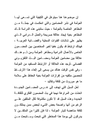 ‫ﺇﻥ ﻤﻭﻀﻭﻋﻨﺎ ﻫﻨﺎ ﺴﻴﺘﻭﻏل ﻓﻲ ﺍﻟﻜﻴﻔﻴﺔ ﺍﻟﺘﻲ ﺘﺴـﻌﻰ ﻟﻬـﺎ‬
‫ﺍﻟﻌﻭﻟﻤﺔ ﻓﻲ ﻨﺸﺭ ﺍﻟﻤﻀﺎﻤﻴﻥ ﻭﺍﻟﺘﻲ ﺍﻨﻌﻜﺴﺕ ﻓﻲ ﺠﻤﻠـﺔ ﻤـﻥ‬
‫ﺍﻟﻤﻅﺎﻫﺭ ﺍﻟﺨﺎﺼﺔ ﺒﺎﻟﻌﻭﻟﻤﺔ ، ﺤﻴﺙ ﺴﺘﺘﺒﻨﻰ ﻫﺫﻩ ﺍﻟﺩﺭﺍﺴﺔ ﺘﻠـﻙ‬
‫ﺍﻟﻤﻅﺎﻫﺭ ﺒﻐﻴﺔ ﺇﻴﺠﺎﺩ ﻋﻼﻗﺔ ﺼﺭﻴﺤﺔ ﻭﺍﻟﻌﻤل ﺍﻟـﺩﺭﺍﻤﻲ ﺍﻟـﺫﻱ‬
‫ﻴﻅﻬﺭ ﻋﻠﻰ ﺸﺎﺸﺎﺕ ﺍﻟﻘﻨﻭﺍﺕ ﺍﻟﻤﺤﻠﻴﺔ ﻭﺍﻟﻔﻀـﺎﺌﻴﺔ ﺍﻟﻌﺭﺒﻴـﺔ ،‬
‫ﻓﻬﻨﺎﻙ ﺍﺭﺘﺒﺎﻁ ﻗﺩ ﻴﻜﻭﻥ ﺨﻔﻴﺎ ﻟﻐﻴﺭ ﺍﻟﻤﺨﺘﺼﻴﻥ ﺒﻴﻥ ﺍﻟﻤﻀـﻤﻭﻥ‬
‫ﺍﻟﺨﺎﺹ ﺒﺎﻷﻋﻤﺎل ﺍﻟﺩﺭﺍﻤﻴﺔ ﻭﻤﻅﺎﻫﺭ ﺍﻟﻌﻭﻟﻤﺔ ﻭﻤﻥ ﺜـﻡ ﻫﻨـﺎﻙ‬
‫ﻋﻼﻗﺔ ﺒﻴﻥ ﻤﻀﺎﻤﻴﻥ ﺍﻟﻌﻭﻟﻤﺔ ﻭﻤﻀـﺎﻤﻴﻥ ﺍﻟﺒـﺙ ﺍﻟﺘﻠﻔﺯﻴـﻭﻨﻲ‬
‫ﺍﻟﻔﻀﺎﺌﻲ ،ﺃﻭﺠﺩ ﻫﺫﻩ ﺍﻟﻌﻼﻗﺔ ﺃﻭ ﺍﻻﺭﺘﺒﺎﻁ ﺍﻟﻤﺴﺘﻔﻴﺩ ﻤﻥ ﺍﻟﻌﻭﻟﻤﺔ‬
‫، ﻭﻓﻲ ﻨﻔﺱ ﺍﻟﻭﻗﺕ ﻫﻨﺎﻙ ﻤﻥ ﻴﺴﻌﻰ ﺇﻟﻰ ﺇﻟﻐﺎﺀ ﻫﺫﺍ ﺍﻻﺭﺘﺒـﺎﻁ‬
‫ﻟﺘﺤﺼﻴﻥ ﻤﺘﻠﻘﻴﻪ ﻤﻥ ﺇﻓﺭﺍﺯﺍﺕ ﺍﻟﻌﻭﻟﻤﺔ ﺒﻐﻴﺔ ﺍﻟﺤﻔﺎﻅ ﻋﻠﻰ ﺴﻼﻤﺔ‬
                         ‫ﻤﺎ ﻫﻭ ﻤﻭﺭﻭﺙ ﻤﻥ ﺜﻘﺎﻓﺔ ﻭﺘﻘﺎﻟﻴﺩ ٠‬
‫ﻟﻌل ﺍﻟﺴﺒل ﺍﻟﺘﻲ ﺘﻬﺩﻑ ﺇﻟﻰ ﻏـﺭﺱ ﺍﻟﻤﻀـﺎﻤﻴﻥ ﺍﻟﺠﺩﻴـﺩﺓ‬
‫ﺍﺘﺨﺫﺕ ﻤﻥ ﺍﻟﻤﺭﺍﻭﻏﺔ ﻨﻬﺠﺎ ﻓﻲ ﺒﺙ ﺍﻟﻤﻀﻤﻭﻥ ﺍﻟﻔﻜﺭﻱ ﻟﻠﺜﻘﺎﻓـﺔ‬
‫ﺍﻟﺠﺩﻴﺩﺓ ﻭﻫﺫﻩ ﺍﻟﺴﺒل ﻗﺩ ﻻ ﺘﻜﻭﻥ ﻤﻜﺸﻭﻓﺔ ﻟﻜل ﺍﻟﻤﺘﻠﻘﻴﻥ ﻋﻠـﻰ‬
‫ﺍﻟﺭﻏﻡ ﻤﻥ ﺃﻨﻬﺎ ﻭﺍﻀﺤﺔ ﺒﻌﺽ ﺍﻟﺸﻲﺀ ﻟﺒﻌﺽ ﻤﻤﻥ ﻴﻤﺘﻠﻜـﻭﻥ‬
‫ﺜﻘﺎﻓﺔ ﻤﻨﺎﻫﻀﺔ ﻟﺘﻴﺎﺭ ﺍﻟﻌﻭﻟﻤﺔ ، ﻟﺫﺍ ﻓﺈﻥ ﻜﺜﻴﺭﺍ ﻤﻥ ﺍﻟﻤﺘﻠﻘـﻴﻥ ﻻ‬
               ‫ﹰ‬
‫ﻴﺩﺭﻜﻭﻥ ﺇﻟﻰ ﻴﻭﻤﻨﺎ ﻫﺫﺍ ﺍﻟﻤﺨﺎﻁﺭ ﺍﻟﺘﻲ ﺘﻨﺒﻌﺙ ﻭﺴـﺘﻨﺒﻌﺙ ﻤـﻥ‬
 