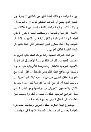 ‫ﺠﺭﺍﺀ ﺍﻟﻌﻭﻟﻤﺔ ، ﻭﻫﻨﺎﻙ ﺃﻴﻀﺎ ﻜﺜﻴﺭ ﻤﻥ ﺍﻟﻤﺘﻠﻘﻴﻥ ﻻ ﻴﻌﺭﻓـﻭﻥ‬
‫ﺍﻟﺴﻴﺎﻕ ﺍﻟﺫﻱ ﻴﻨﺘﻬﺞ ﺃﻭ ﺍﻟﻤﻭﻗﻑ ﺍﻟﺤﻘﻴﻘﻲ ﻟﻬـﻡ ﺇﺯﺍﺀ ﺍﻟﻌﻭﻟﻤـﺔ ،‬
‫ﻭﻟﻬﺫﺍ ﺴﻨﻜﺸﻑ ﻭﺍﻗﻊ ﺍﻟﻌﻭﻟﻤﺔ ﻭﻨﻜﺸﻑ ﺍﻟﻌﺩﻴﺩ ﻤﻥ ﺍﻟﻌﻼﻗﺎﺕ ﺒﻴﻥ‬
‫ﺍﻷﻋﻤﺎل ﺍﻟﺩﺭﺍﻤﻴﺔ ﻭﺍﻟﻌﻭﻟﻤﺔ ، ﻭﺴﻨﻜﺸﻑ ﺃﻴﻀﺎ ﺍﻟـﺩﻭﺭ ﺍﻟـﺫﻱ‬
‫ﻟﻌﺒﺘﻪ ﺍﻟﺩﺭﺍﻤﺎ ﺍﻟﺴﻴﻨﻤﺎﺌﻴﺔ ﻭﺍﻟﺘﻠﻔﺯﻴﻭﻨﻴﺔ ﻓـﻲ ﺍﻟﺘﻤﻬﻴـﺩ ﻷﻓﻜـﺎﺭ‬
‫ﺍﻟﻌﻭﻟﻤﺔ ﻭﻜل ﺫﻟﻙ ﺴﻴﻜﻭﻥ ﻟﺒﻴﺎﻥ ﺍﻟﻤﺨﺎﻁﺭ ﺍﻟﺘﻲ ﺘﻬﺩﺩ ﺒﺎﻨﻬﻴـﺎﺭ‬
                             ‫ﺍﻟﺒﻴﺌﺔ ﺍﻟﻔﻜﺭﻴﺔ ﻟﻠﻁﻔل ﺍﻟﻌﺭﺒﻲ .‬
‫ﻤﻊ ﺘﻌﺩﺩ ﺍﻟﻘﻨﻭﺍﺕ ﺍﻟﻤﺤﻠﻴﺔ ﻭﺍﻟﻘﻨـﻭﺍﺕ ﺍﻟﻔﻀـﺎﺌﻴﺔ ﺍﻟﻌﺭﺒﻴـﺔ‬
‫ﺍﻋﺘﻤﺩﺕ ﺍﻟﻌﺩﻴﺩ ﻤﻥ ﺍﻟﻘﻨﻭﺍﺕ ﺍﻟﺘﻠﻔﺯﻴﻭﻨﻴـﺔ ﺍﻷﻋﻤـﺎل ﺍﻟﺩﺭﺍﻤﻴـﺔ‬
‫ﺍﻷﺠﻨﺒﻴﺔ ﺍﻟﻤﻭﺠﻬﺔ ﻟﻸﻁﻔﺎل ﻭﺨﺼﻭﺼﺎ ﺍﻷﻤﺭﻴﻜﻴﺔ ﻤﻨﻬﺎ ﻤـﻭﺍﺩ‬
‫ﺭﺌﻴﺴﻴﺔ ﻓﻲ ﻤﻨﺎﻫﺞ ﺍﻟﺒﺙ ﺍﻟﺘﻠﻔﺯﻴﻭﻨﻲ ﻓﻠﻭﺤﻅ ﺃﻥ ﺍﻜﺜﺭ ﺍﻟﺒـﺭﺍﻤﺞ‬
‫ﺍﻟﻤﻭﺠﻬﺔ ﻟﻠﻁﻔل ﺍﻟﻌﺭﺒﻲ ﻫﻲ ﻤﻥ ﺼـﻠﺏ ﺍﻹﻨﺘـﺎﺝ ﺍﻷﻤﺭﻴﻜـﻲ‬
‫ﻭﻟﻭﺤﻅ ﺃﻴﻀﺎ ﺃﻥ ﺍﻟﺒﺭﺍﻤﺞ ﺍﻟﻌﺭﺒﻴﺔ ﺍﻟﺩﺭﺍﻤﻴﺔ ﻜﺜﻴﺭﺍ ﻤـﺎ ﺘﻌﺘﻤـﺩ‬
‫ﺍﻟﺸﻜل ﻭﺍﻟﻤﻀﻤﻭﻥ ﺍﻷﻤﺭﻴﻜﻲ ﻓﻲ ﺒﺭﺍﻤﺠﻬﺎ ﻭﻫﻭ ﺍﻷﻤﺭ ﺍﻟـﺫﻱ‬
‫ﺠﻌل ﺍﻟﺒﺭﺍﻤﺞ ﺍﻟﻤﻭﺠﻬﺔ ﻟﻠﻁﻔـل ﺘﺤﻤـل ﺃﻓﻜـﺎﺭﺍ ﻭﻤﻀـﺎﻤﻴﻥ‬
         ‫ﹰ‬
             ‫ﺍﻨﻌﻜﺴﺕ ﻋﻠﻰ ﺍﻟﻁﻔل ﺍﻟﻌﺭﺒﻲ ﺒﺼﻭﺭﺓ ﻭﺍﻀﺤﺔ ٠‬
‫ﻤﻭﻀﻭﻉ ﺍﻟﺒﻴﺌﺔ ﺍﻟﻔﻜﺭﻴﺔ ﻟﻠﻁﻔل ﺍﻟﻌﺭﺒﻲ ﻭﻋﻼﻗﺘﻬﺎ ﺒﻅـﺎﻫﺭﺓ‬
‫ﺍﻟﻌﻭﻟﻤﺔ ﻴﻌﺩ ﻤﻥ ﺍﻟﻤﻭﻀﻭﻋﺎﺕ ﺍﻟﺤﺩﻴﺜﺔ ﻭﺍﻟﻤﻬﻤﺔ ﻓﻲ ﻤﺠﺘﻤﻌﻨـﺎ‬
 