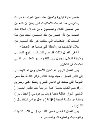 ‫ﻤﻔﺎﻫﻴﻡ ﻋﺩﻴﺩﺓ ﻟﺒﻠﻭﺭﺓ ﻭﺘﺤﻘﻴﻕ ﻤﻀـﺎﻤﻴﻥ ﺍﻟﻌﻭﻟﻤـﺔ ﺤﻴـﺙ‬
‫ﻴﺴﺘﻌﺭﺽ ﻫﺫﺍ ﺍﻟﻤﺒﺤﺙ ﺍﻷﻤﻜﺎﻨﻴﺎﺕ ﺍﻟﺘﻲ ﻴﻤﻜﻥ ﺃﻥ ﺘﺘﺤﻘـﻕ‬
‫ﻋﺒﺭ ﻋﻨﺎﺼﺭ ﺍﻟﺸﻜل ﻭﺍﻟﻤﻀﻤﻭﻥ ﻤـﻥ ﺨـﻼل ﺍﻟﻌﻼﻗـﺎﺕ‬
‫ﺍﻟﻨﺎﺠﻤﺔ ﺒﻴﻥ ﻜل ﻋﻨﺼﺭ ﻤﻥ ﺘﻠﻙ ﺍﻟﻌﻨﺎﺼﺭ، ﺤﻴﺙ ﻴﺒﻴﻥ ﻫﺫﺍ‬
‫ﺍﻟﻤﺒﺤﺙ ﻜل ﺍﻷﻤﻜﺎﻨﻴﺎﺕ ﺍﻟﺘﻲ ﺘﺤﻘﻘﺕ ﻋﺒﺭ ﺘﻠﻙ ﺍﻟﻌﻨﺎﺼﺭ ﻤﻥ‬
    ‫ﺨﻼل ﺍﻻﺴﺘﺸﻬﺎﺩﺍﺕ ﻭﺍﻷﻤﺜﻠﺔ ﺍﻟﺘﻲ ﻀﻤﻬﺎ ﻫﺫﺍ ﺍﻟﻤﺒﺤﺙ٠‬
‫ﺃﻤﺎ ﻓﻲ ﺍﻟﻔﺼل ﺍﻟﺜﺎﻟﺙ ﻓﻘﺩ ﻀﻡ ﺍﻟﻜﺘـﺎﺏ ﻤـﻨﻬﺞ ﺍﻟﺘﺤﻠﻴـل‬
‫ﻭﻁﺭﻴﻘﺔ ﺍﻟﺘﺤﻠﻴل ﻭﺠﺩﻭل ﻴﺒﻴﻥ ﻜﺎﻓﺔ ﺭﻤـﻭﺯ ﺍﻟﻤﻅـﺎﻫﺭ ﺍﻟﺘـﻲ‬
                                    ‫ﺍﻋﺘﻤﺩﺕ ﻓﻲ ﺍﻟﺘﺤﻠﻴل.‬
‫ﻭﻓﻲ ﺍﻟﻔﺼل ﺍﻟﺭﺍﺒﻊ ﺘﻡ ﺘﺤﻠﻴل ﺍﻷﻋﻤﺎل ﻭﻤﻥ ﺜﻡ ﺍﻟﺘﻭﺼـل‬
‫ﺇﻟﻰ ﻨﺘﺎﺌﺞ ﺍﻟﺘﺤﻠﻴل ، ﺤﻴﺙ ﺒﻴﻨﺕ ﺍﻟﻨﺘﺎﺌﺞ ﺘﻭﺍﻓﺭ ﻜﺎﻓـﺔ ﻤﻅـﺎﻫﺭ‬
‫ﺍﻟﻌﻭﻟﻤﺔ ﺍﻟﺘﻲ ﺤﺩﺩﺕ ﻓﻲ ﺍﻹﻁﺎﺭ ﺍﻟﻨﻅﺭﻱ ﻭﺒﺸﻜل ﻜﺒﻴﺭ ﻭﺼﺭﻴﺢ‬
‫، ﻭﻗﺩ ﻀﻡ ﺍﻟﻜﺘﺎﺏ ﺨﻤﺴﺔ ﺃﻋﻤﺎل ﺩﺭﺍﻤﻴﺔ ﻤﻨﻬﺎ ﻓﻴﻠﻤﺎﻥ ﺃﺠﻨﺒﻴﺎﻥ )‬
‫ﺍﻟﻤﺎﺤﻲ-ﺃﺴﺭﺍﺭ ﻋﺎﺌﻠﻴﺔ ﺩﻓﻴﻨﺔ ( ﻭﻓـﻴﻠﻡ ﻋﺭﺒـﻲ ) ﺍﻟﺠﻴﻨــﺯ (‬
‫ﻭﺤﻠﻘﺔ ﻤﻥ ﺴﻠﺴﻠﺔ ﺃﺠﻨﺒﻴﺔ ) ‪ ( VIP‬ﻭﻋﻤل ﺩﺭﺍﻤﻲ ﻟﻸﻁﻔـﺎل )‬
                                              ‫ﺍﻟﻘﻨﺎﻉ ( .‬
‫ﻭﻓﻲ ﺍﻟﻔﺼل ﺍﻟﺨﺎﻤﺱ ﺨﻠﺹ ﺍﻟﻜﺘـﺎﺏ ﺇﻟـﻰ ﺍﻻﺴـﺘﻨﺘﺎﺠﺎﺕ‬
                     ‫ﻭﺍﻟﺘﻭﺼﻴﺎﺕ ﻭﺍﻟﻤﻘﺘﺭﺤﺎﺕ ﻭﺍﻟﻤﺼﺎﺩﺭ ٠‬
 