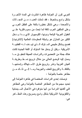 ‫ﺍﻟﻌﺭﺒﻲ ﻜﻭﻥ ﺃﻥ ﺍﻟﻌﻭﻟﻤﺔ ﻅﺎﻫﺭﺓ ﺍﻨﺘﺸﺭﺕ ﻓﻲ ﺍﻟﻤﺩﺓ ﺍﻷﺨﻴـﺭﺓ‬
‫ﺒﺸﻜل ﻭﺍﺴﻊ ﻭﻤﻠﺤﻭﻅ ، ﻓﻘﺩ ﺸﻤﻠﺕ ﺍﻟﻌﺩﻴـﺩ ﻤـﻥ ﺍﻟﻤﺠـﺎﻻﺕ‬
‫ﻭﺍﻷﺼﻌﺩﺓ ، ﻭﻫﻲ ﺘﺸﻜل ﺨﻁﻭﺭﺓ ﺒﺎﻟﻐﺔ ﻋﻠﻰ ﺍﻟﻁﻔل ﺍﻟﻌﺭﺒـﻲ‬
‫ﻭﻋﻠﻰ ﺍﻟﻤﺘﻠﻘﻴﻥ ﺍﻟﻌﺭﺏ ﻜﺎﻓﺔ ﻟﻤﺎ ﺘﺒﻌﺙ ﻤﻥ ﺴﻤﻭﻡ ﻓﻜﺭﻴﺔ ﻋﻠـﻰ‬
‫ﺍﻟﻌﻘﻭل ﺍﻟﻌﺭﺒﻴﺔ ﺍﻟﻴﺎﻨﻌﺔ ﻭﺩﻭﻨﻬﺎ، ﺍﻟﻜﻭﻤﺒﻴﻭﺘﺭ ﺍﻟﺫﻱ ﺒـﺩﺍ ﻴـﺩﺨل‬
‫ﺍﻟﻜﺜﻴﺭ ﻤﻥ ﺍﻟﻤﻨﺎﺯل ﻫﻭ ﻭﺸﺒﻜﺔ ﺍﻟﻤﻌﻠﻭﻤﺎﺕ ﺍﻟﻌﺎﻟﻤﻴﺔ )ﺍﻻﻨﺘﺭﻨﻴﺕ(‬
‫ﻓﻀﺢ ﻭﺒﺸﻜل ﻁﺒﻴﻌﻲ ﺍﻟﺴـﻠﻭﻙ ﺍﻟـﺫﻱ ﺘﻬـﺩﻑ ﻟـﻪ ﺍﻟﻘﻁﺒﻴـﺔ‬
‫ﺍﻷﻤﺭﻴﻜﻴﺔ ، ﻭﻗﺒل ﺃﻥ ﻴﺩﺨل ﻫﺫﺍ ﺍﻟﺴﻠﻭﻙ ﺃﻭ ﺍﻟﻠﻐﺔ ﺍﻟﺠﺩﻴﺩﺓ ﻜﺎﻨﺕ‬
‫ﻫﻨﺎﻙ ﺠﻤﻠﺔ ﻤﻥ ﺍﻟﺘﺤﻀﻴﺭﺍﺕ ﻭﺍﻟﺩﺭﺍﺴﺎﺕ ﺍﻟﻌﻤﻴﻘﺔ ﻟﺘﺤﻘﻴـﻕ ﻤـﺎ‬
‫ﻭﺼل ﺇﻟﻴﻪ ﺍﻟﻭﻀﻊ ﺍﻟﺤﺎﻟﻲ ﻤﻥ ﺨﻼل ﺘﺭﻭﻴﺞ ﻨﻤـﻁ ﻭﻁﺭﻴﻘـﺔ‬
‫ﺍﻟﻌﻴﺵ ﺍﻟﻐﺭﺒﻴﺔ ﻭﻨﺸﺭ ﻭﺘﺭﻭﻴﺞ ﻁﺭﻕ ﺍﻻﺴـﺘﻬﻼﻙ ﻭﺇﺩﻤﺎﺠﻬـﺎ‬
‫ﺒﺎﻟﺜﻘﺎﻓـﺔ ﻭﺍﻟﺘﺭﻭﻴﺞ ﻟﻠﻌﻨﻑ ﻭﺍﻟﺠﺭﻴﻤﺔ ﻭﻤـﺎ ﺇﻟـﻰ ﺫﻟـﻙ ﻤـﻥ‬
                                 ‫ﻤﻅﺎﻫﺭ ﺨﺎﺼﺔ ﺒﺎﻟﻌﻭﻟﻤﺔ ٠‬
‫ﺘﻭﺼﻠﺕ ﺇﺤﺩﻯ ﺍﻟﺩﺭﺍﺴﺎﺕ ﺍﻟﻤﺨﺘﺼﺔ ﻓﻲ ﻅﺎﻫﺭﺓ ﺍﻟﻌﻭﻟﻤﺔ ﺇﻟﻰ‬
‫ﺘﺤﺩﻴﺩ ﻤﺠﻤﻭﻋﺔ ﻤﻥ ﺍﻟﻤﻅﺎﻫﺭ ﺍﻟﺨﺎﺼﺔ ﺒﺎﻟﻌﻭﻟﻤﺔ ﻭﻫﻲ ﺍﻟﻤﻅﺎﻫﺭ‬
‫ﺍﻟﺘﻲ ﺃﻜﺩﺘﻬﺎ ﺍﻟﺩﺭﺍﺴﺔ ﻤﻥ ﺃﻨﻬﺎ ﻤﺘﻭﺍﻓﺭﺓ ﻓﻲ ﺍﻷﻋﻤﺎل ﺍﻟﺴـﻴﻨﻤﺎﺌﻴﺔ‬
‫ﻭﺍﻟﺘﻠﻔﺯﻴﻭﻨﻴﺔ ﺍﻷﻤﺭﻴﻜﻴﺔ ﺒﺸﻜل ﻭﺍﺴﻊ ﻭﺼﺭﻴﺢ ﻭﻫﺫﻩ ﺍﻟﻤﻅـﺎﻫﺭ‬
                                                    ‫ﻫﻲ:‬
 