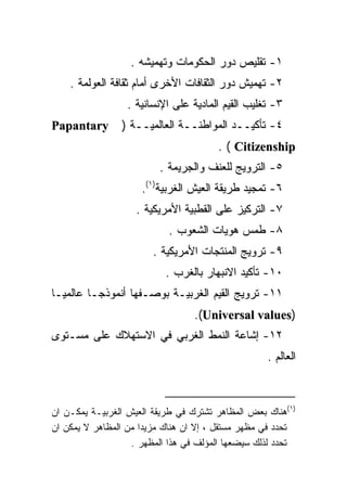 ‫١- ﺘﻘﻠﻴﺹ ﺩﻭﺭ ﺍﻟﺤﻜﻭﻤﺎﺕ ﻭﺘﻬﻤﻴﺸﻪ .‬
    ‫٢- ﺘﻬﻤﻴﺵ ﺩﻭﺭ ﺍﻟﺜﻘﺎﻓﺎﺕ ﺍﻷﺨﺭﻯ ﺃﻤﺎﻡ ﺜﻘﺎﻓﺔ ﺍﻟﻌﻭﻟﻤﺔ .‬
                 ‫٣- ﺘﻐﻠﻴﺏ ﺍﻟﻘﻴﻡ ﺍﻟﻤﺎﺩﻴﺔ ﻋﻠﻰ ﺍﻹﻨﺴﺎﻨﻴﺔ .‬
‫‪Papantary‬‬       ‫٤- ﺘﺄﻜﻴــﺩ ﺍﻟﻤﻭﺍﻁﻨــﺔ ﺍﻟﻌﺎﻟﻤﻴــﺔ )‬
                                       ‫‪. ( Citizenship‬‬
                         ‫٥- ﺍﻟﺘﺭﻭﻴﺞ ﻟﻠﻌﻨﻑ ﻭﺍﻟﺠﺭﻴﻤﺔ .‬
                     ‫٦- ﺘﻤﺠﻴﺩ ﻁﺭﻴﻘﺔ ﺍﻟﻌﻴﺵ ﺍﻟﻐﺭﺒﻴﺔ)١(.‬
                    ‫٧- ﺍﻟﺘﺭﻜﻴﺯ ﻋﻠﻰ ﺍﻟﻘﻁﺒﻴﺔ ﺍﻷﻤﺭﻴﻜﻴﺔ .‬
                           ‫٨- ﻁﻤﺱ ﻫﻭﻴﺎﺕ ﺍﻟﺸﻌﻭﺏ .‬
                        ‫٩- ﺘﺭﻭﻴﺞ ﺍﻟﻤﻨﺘﺠﺎﺕ ﺍﻷﻤﺭﻴﻜﻴﺔ .‬
                           ‫٠١- ﺘﺄﻜﻴﺩ ﺍﻻﻨﺒﻬﺎﺭ ﺒﺎﻟﻐﺭﺏ .‬
‫١١- ﺘﺭﻭﻴﺞ ﺍﻟﻘﻴﻡ ﺍﻟﻐﺭﺒﻴـﺔ ﺒﻭﺼـﻔﻬﺎ ﺃﻨﻤﻭﺫﺠـﺎ ﻋﺎﻟﻤﻴـﺎ‬
‫ﹰ‬
                                 ‫)‪.(Universal values‬‬
‫٢١- ﺇﺸﺎﻋﺔ ﺍﻟﻨﻤﻁ ﺍﻟﻐﺭﺒﻲ ﻓﻲ ﺍﻻﺴﺘﻬﻼﻙ ﻋﻠﻰ ﻤﺴـﺘﻭﻯ‬
                                                   ‫ﺍﻟﻌﺎﻟﻡ .‬



‫)١(ﻫﻨﺎﻙ ﺒﻌﺽ ﺍﻟﻤﻅﺎﻫﺭ ﺘﺸﺘﺭﻙ ﻓﻲ ﻁﺭﻴﻘﺔ ﺍﻟﻌﻴﺵ ﺍﻟﻐﺭﺒﻴـﺔ ﻴﻤﻜـﻥ ﺍﻥ‬
‫ﺘﺤﺩﺩ ﻓﻲ ﻤﻅﻬﺭ ﻤﺴﺘﻘل ، ﺇﻻ ﺍﻥ ﻫﻨﺎﻙ ﻤﺯﻴﺩﺍ ﻤﻥ ﺍﻟﻤﻅﺎﻫﺭ ﻻ ﻴﻤﻜﻥ ﺍﻥ‬
                     ‫ﹰ‬
                   ‫ﺘﺤﺩﺩ ﻟﺫﻟﻙ ﺴﻴﻀﻌﻬﺎ ﺍﻟﻤﺅﻟﻑ ﻓﻲ ﻫﺫﺍ ﺍﻟﻤﻅﻬﺭ .‬
 