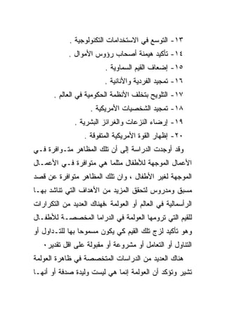 ‫٣١- ﺍﻟﺘﻭﺴﻊ ﻓﻲ ﺍﻻﺴﺘﺨﺩﺍﻤﺎﺕ ﺍﻟﺘﻜﻨﻭﻟﻭﺠﻴﺔ .‬
            ‫٤١- ﺘﺄﻜﻴﺩ ﻫﻴﻤﻨﺔ ﺃﺼﺤﺎﺏ ﺭﺅﻭﺱ ﺍﻷﻤﻭﺍل .‬
                          ‫٥١- ﺇﻀﻌﺎﻑ ﺍﻟﻘﻴﻡ ﺍﻟﺴﻤﺎﻭﻴﺔ .‬
                          ‫٦١- ﺘﻤﺠﻴﺩ ﺍﻟﻔﺭﺩﻴﺔ ﻭﺍﻷﻨﺎﻨﻴﺔ .‬
       ‫٧١- ﺍﻟﺘﻠﻭﻴﺢ ﺒﺘﺨﻠﻑ ﺍﻷﻨﻅﻤﺔ ﺍﻟﺤﻜﻭﻤﻴﺔ ﻓﻲ ﺍﻟﻌﺎﻟﻡ .‬
                    ‫٨١- ﺘﻤﺠﻴﺩ ﺍﻟﺸﺨﺼﻴﺎﺕ ﺍﻷﻤﺭﻴﻜﻴﺔ .‬
               ‫٩١- ﺇﺭﻀﺎﺀ ﺍﻟﻨﺯﻋﺎﺕ ﻭﺍﻟﻐﺭﺍﺌﺯ ﺍﻟﺒﺸﺭﻴﺔ .‬
                  ‫٠٢- ﺇﻅﻬﺎﺭ ﺍﻟﻘﻭﺓ ﺍﻷﻤﺭﻴﻜﻴﺔ ﺍﻟﻤﺘﻔﻭﻗﺔ .‬
‫ﻭﻗﺩ ﺃﻭﺠﺩﺕ ﺍﻟﺩﺭﺍﺴﺔ ﺇﻟﻰ ﺃﻥ ﺘﻠﻙ ﺍﻟﻤﻅﺎﻫﺭ ﻤﺘـﻭﺍﻓﺭﺓ ﻓـﻲ‬
‫ﺍﻷﻋﻤﺎل ﺍﻟﻤﻭﺠﻬﺔ ﻟﻸﻁﻔﺎل ﻤﺜﻠﻤﺎ ﻫﻲ ﻤﺘﻭﺍﻓﺭﺓ ﻓـﻲ ﺍﻷﻋﻤـﺎل‬
‫ﺍﻟﻤﻭﺠﻬﺔ ﻟﻐﻴﺭ ﺍﻷﻁﻔﺎل ، ﻭﺍﻥ ﺘﻠﻙ ﺍﻟﻤﻅﺎﻫﺭ ﻤﺘﻭﺍﻓﺭﺓ ﻋﻥ ﻗﺼﺩ‬
‫ﻤﺴﺒﻕ ﻭﻤﺩﺭﻭﺱ ﻟﺘﺤﻘﻕ ﺍﻟﻤﺯﻴﺩ ﻤﻥ ﺍﻷﻫﺩﺍﻑ ﺍﻟﺘﻲ ﺘﻨﺎﺸﺩ ﺒﻬـﺎ‬
‫ﺍﻟﺭﺃﺴﻤﺎﻟﻴﺔ ﻓﻲ ﺍﻟﻌﺎﻟﻡ ﺃﻭ ﺍﻟﻌﻭﻟﻤﺔ ،ﻓﻬﻨﺎﻙ ﺍﻟﻌﺩﻴﺩ ﻤﻥ ﺍﻟﺘﻜﺭﺍﺭﺍﺕ‬
‫ﻟﻠﻘﻴﻡ ﺍﻟﺘﻲ ﺘﺭﻭﻤﻬﺎ ﺍﻟﻌﻭﻟﻤﺔ ﻓﻲ ﺍﻟﺩﺭﺍﻤﺎ ﺍﻟﻤﺨﺼﺼـﺔ ﻟﻸﻁﻔـﺎل‬
‫ﻭﻫﻭ ﺘﺄﻜﻴﺩ ﻟﺯﺝ ﺘﻠﻙ ﺍﻟﻘﻴﻡ ﻜﻲ ﻴﻜﻭﻥ ﻤﺴﻤﻭﺤﺎ ﺒﻬﺎ ﻟﻠﺘـﺩﺍﻭل ﺃﻭ‬
                ‫ﹰ‬
   ‫ﺍﻟﺘﻨﺎﻭل ﺃﻭ ﺍﻟﺘﻌﺎﻤل ﺃﻭ ﻤﺸﺭﻭﻋﺔ ﺃﻭ ﻤﻘﺒﻭﻟﺔ ﻋﻠﻰ ﺍﻗل ﺘﻘﺩﻴﺭ٠‬
‫ﻫﻨﺎﻙ ﺍﻟﻌﺩﻴﺩ ﻤﻥ ﺍﻟﺩﺭﺍﺴﺎﺕ ﺍﻟﻤﺘﺨﺼﺼﺔ ﻓﻲ ﻅﺎﻫﺭﺓ ﺍﻟﻌﻭﻟﻤﺔ‬
‫ﺘﺸﻴﺭ ﻭﺘﺅﻜﺩ ﺃﻥ ﺍﻟﻌﻭﻟﻤﺔ ﺇﻨﻤﺎ ﻫﻲ ﻟﻴﺴﺕ ﻭﻟﻴﺩﺓ ﺼﺩﻓﺔ ﺃﻭ ﺃﻨﻬـﺎ‬
 