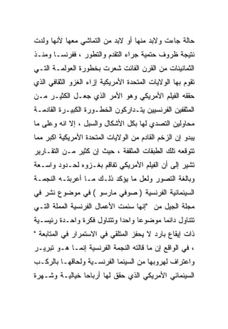 ‫ﺤﺎﻟﺔ ﺠﺎﺀﺕ ﻭﻻﺒﺩ ﻤﻨﻬﺎ ﺃﻭ ﻻﺒﺩ ﻤﻥ ﺍﻟﺘﻤﺎﺸﻲ ﻤﻌﻬﺎ ﻷﻨﻬﺎ ﻭﻟﺩﺕ‬
‫ﻨﺘﻴﺠﺔ ﻅﺭﻭﻑ ﺤﺘﻤﻴﺔ ﺠﺭﺍﺀ ﺍﻟﺘﻘﺩﻡ ﻭﺍﻟﺘﻁﻭﺭ ، ﻓﻔﺭﻨﺴـﺎ ﻭﻤﻨـﺫ‬
‫ﺍﻟﺜﻤﺎﻨﻴﻨﺎﺕ ﻤﻥ ﺍﻟﻘﺭﻥ ﺍﻟﻔﺎﺌﺕ ﺸﻌﺭﺕ ﺒﺨﻁﻭﺭﺓ ﺍﻟﻌﻭﻟﻤـﺔ ﺍﻟﺘـﻲ‬
‫ﺘﻘﻭﻡ ﺒﻬﺎ ﺍﻟﻭﻻﻴﺎﺕ ﺍﻟﻤﺘﺤﺩﺓ ﺍﻷﻤﺭﻴﻜﻴﺔ ﺇﺯﺍﺀ ﺍﻟﻐﺯﻭ ﺍﻟﺜﻘﺎﻓﻲ ﺍﻟﺫﻱ‬
‫ﺤﻘﻘﻪ ﺍﻟﻔﻴﻠﻡ ﺍﻷﻤﺭﻴﻜﻲ ﻭﻫﻭ ﺍﻷﻤﺭ ﺍﻟﺫﻱ ﺠﻌـل ﺍﻟﻜﺜﻴـﺭ ﻤـﻥ‬
‫ﺍﻟﻤﺜﻘﻔﻴﻥ ﺍﻟﻔﺭﻨﺴﻴﻴﻥ ﻴﺘـﺩﺍﺭﻜﻭﻥ ﺍﻟﺨﻁـﻭﺭﺓ ﺍﻟﻜﺒﻴـﺭﺓ ﺍﻟﻘﺎﺩﻤـﺔ‬
‫ﻤﺤﺎﻭﻟﻴﻥ ﺍﻟﺘﺼﺩﻱ ﻟﻬﺎ ﺒﻜل ﺍﻷﺸﻜﺎل ﻭﺍﻟﺴﺒل ، ﺇﻻ ﺍﻨﻪ ﻭﻋﻠﻰ ﻤﺎ‬
‫ﻴﺒﺩﻭ ﺇﻥ ﺍﻟﺯﺨﻡ ﺍﻟﻘﺎﺩﻡ ﻤﻥ ﺍﻟﻭﻻﻴﺎﺕ ﺍﻟﻤﺘﺤﺩﺓ ﺍﻷﻤﺭﻴﻜﻴﺔ ﺍﻜﺒﺭ ﻤﻤﺎ‬
‫ﺘﺘﻭﻗﻌﻪ ﺘﻠﻙ ﺍﻟﻁﺒﻘﺎﺕ ﺍﻟﻤﺜﻘﻔﺔ ، ﺤﻴﺙ ﺇﻥ ﻜﺜﻴﺭ ﻤـﻥ ﺍﻟﺘﻘـﺎﺭﻴﺭ‬
‫ﺘﺸﻴﺭ ﺇﻟﻰ ﺃﻥ ﺍﻟﻔﻴﻠﻡ ﺍﻷﻤﺭﻴﻜﻲ ﺘﻔﺎﻗﻡ ﺒﻐـﺯﻭﻩ ﻟﺤـﺩﻭﺩ ﻭﺍﺴـﻌﺔ‬
‫ﻭﺒﺎﻟﻐﺔ ﺍﻟﺘﺼﻭﺭ ﻭﻟﻌل ﻤﺎ ﻴﺅﻜﺩ ﺫﻟـﻙ ﻤـﺎ ﺃﻋﺭﺒﺘـﻪ ﺍﻟﻨﺠﻤـﺔ‬
‫ﺍﻟﺴﻴﻨﻤﺎﺌﻴﺔ ﺍﻟﻔﺭﻨﺴﻴﺔ ) ﺼﻭﻓﻲ ﻤﺎﺭﺴﻭ ( ﻓﻲ ﻤﻭﻀﻭﻉ ﻨﺸﺭ ﻓﻲ‬
‫ﻤﺠﻠﺔ ﺍﻟﺠﻴل ﻤﻥ "ﺇﻨﻬﺎ ﺴﺌﻤﺕ ﺍﻷﻋﻤﺎل ﺍﻟﻔﺭﻨﺴﻴﺔ ﺍﻟﻤﻤﻠﺔ ﺍﻟﺘـﻲ‬
‫ﺘﺘﻨﺎﻭل ﺩﺍﺌﻤﺎ ﻤﻭﻀﻭﻋﺎ ﻭﺍﺤﺩﺍ ﻭﺘﺘﻨﺎﻭل ﻓﻜﺭﺓ ﻭﺍﺤـﺩﺓ ﺭﺌﻴﺴـﻴﺔ‬
                            ‫ﹰ‬     ‫ﹰ‬
‫ﺫﺍﺕ ﺇﻴﻘﺎﻉ ﺒﺎﺭﺩ ﻻ ﻴﺤﻔﺯ ﺍﻟﻤﺘﻠﻘﻲ ﻓﻲ ﺍﻻﺴﺘﻤﺭﺍﺭ ﻓﻲ ﺍﻟﻤﺘﺎﺒﻌﺔ "‬
‫، ﻓﻲ ﺍﻟﻭﺍﻗﻊ ﺇﻥ ﻤﺎ ﻗﺎﻟﺘﻪ ﺍﻟﻨﺠﻤﺔ ﺍﻟﻔﺭﻨﺴﻴﺔ ﺇﻨﻤـﺎ ﻫـﻭ ﺘﺒﺭﻴـﺭ‬
‫ﻭﺍﻋﺘﺭﺍﻑ ﻟﻬﺭﻭﺒﻬﺎ ﻤﻥ ﺍﻟﺴﻴﻨﻤﺎ ﺍﻟﻔﺭﻨﺴـﻴﺔ ﻭﻟﺤﺎﻗﻬـﺎ ﺒﺎﻟﺭﻜـﺏ‬
‫ﺍﻟﺴﻴﻨﻤﺎﺌﻲ ﺍﻷﻤﺭﻴﻜﻲ ﺍﻟﺫﻱ ﺤﻘﻕ ﻟﻬﺎ ﺃﺭﺒﺎﺤﺎ ﺨﻴﺎﻟﻴـﺔ ﻭﺸـﻬﺭﺓ‬
               ‫ﹰ‬
 