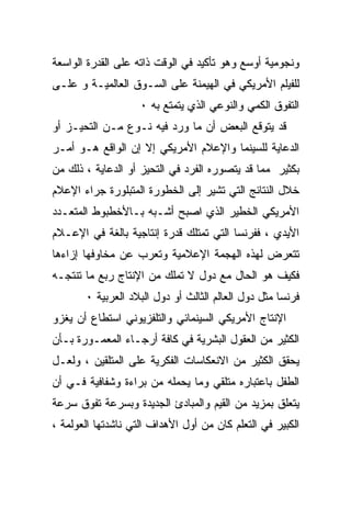 ‫ﻭﻨﺠﻭﻤﻴﺔ ﺃﻭﺴﻊ ﻭﻫﻭ ﺘﺄﻜﻴﺩ ﻓﻲ ﺍﻟﻭﻗﺕ ﺫﺍﺘﻪ ﻋﻠﻰ ﺍﻟﻘﺩﺭﺓ ﺍﻟﻭﺍﺴﻌﺔ‬
‫ﻟﻠﻔﻴﻠﻡ ﺍﻷﻤﺭﻴﻜﻲ ﻓﻲ ﺍﻟﻬﻴﻤﻨﺔ ﻋﻠﻰ ﺍﻟﺴـﻭﻕ ﺍﻟﻌﺎﻟﻤﻴـﺔ ﻭ ﻋﻠـﻰ‬
                    ‫ﺍﻟﺘﻔﻭﻕ ﺍﻟﻜﻤﻲ ﻭﺍﻟﻨﻭﻋﻲ ﺍﻟﺫﻱ ﻴﺘﻤﺘﻊ ﺒﻪ ٠‬
‫ﻗﺩ ﻴﺘﻭﻗﻊ ﺍﻟﺒﻌﺽ ﺃﻥ ﻤﺎ ﻭﺭﺩ ﻓﻴﻪ ﻨـﻭﻉ ﻤـﻥ ﺍﻟﺘﺤﻴـﺯ ﺃﻭ‬
‫ﺍﻟﺩﻋﺎﻴﺔ ﻟﻠﺴﻴﻨﻤﺎ ﻭﺍﻹﻋﻼﻡ ﺍﻷﻤﺭﻴﻜﻲ ﺇﻻ ﺇﻥ ﺍﻟﻭﺍﻗﻊ ﻫـﻭ ﺃﻤـﺭ‬
‫‪‬‬
‫ﺒﻜﺜﻴﺭ ﻤﻤﺎ ﻗﺩ ﻴﺘﺼﻭﺭﻩ ﺍﻟﻔﺭﺩ ﻓﻲ ﺍﻟﺘﺤﻴﺯ ﺃﻭ ﺍﻟﺩﻋﺎﻴﺔ ، ﺫﻟﻙ ﻤﻥ‬
‫ﺨﻼل ﺍﻟﻨﺘﺎﺌﺞ ﺍﻟﺘﻲ ﺘﺸﻴﺭ ﺇﻟﻰ ﺍﻟﺨﻁﻭﺭﺓ ﺍﻟﻤﺘﺒﻠﻭﺭﺓ ﺠﺭﺍﺀ ﺍﻹﻋﻼﻡ‬
‫ﺍﻷﻤﺭﻴﻜﻲ ﺍﻟﺨﻁﻴﺭ ﺍﻟﺫﻱ ﺍﺼﺒﺢ ﺃﺸـﺒﻪ ﺒـﺎﻷﺨﻁﺒﻭﻁ ﺍﻟﻤﺘﻌـﺩﺩ‬
‫ﺍﻷﻴﺩﻱ ، ﻓﻔﺭﻨﺴﺎ ﺍﻟﺘﻲ ﺘﻤﺘﻠﻙ ﻗﺩﺭﺓ ﺇﻨﺘﺎﺠﻴﺔ ﺒﺎﻟﻐﺔ ﻓﻲ ﺍﻹﻋـﻼﻡ‬
‫ﺘﺘﻌﺭﺽ ﻟﻬﺫﻩ ﺍﻟﻬﺠﻤﺔ ﺍﻹﻋﻼﻤﻴﺔ ﻭﺘﻌﺭﺏ ﻋﻥ ﻤﺨﺎﻭﻓﻬﺎ ﺇﺯﺍﺀﻫﺎ‬
‫ﻓﻜﻴﻑ ﻫﻭ ﺍﻟﺤﺎل ﻤﻊ ﺩﻭل ﻻ ﺘﻤﻠﻙ ﻤﻥ ﺍﻹﻨﺘﺎﺝ ﺭﺒﻊ ﻤﺎ ﺘﻨﺘﺠـﻪ‬
       ‫ﻓﺭﻨﺴﺎ ﻤﺜل ﺩﻭل ﺍﻟﻌﺎﻟﻡ ﺍﻟﺜﺎﻟﺙ ﺃﻭ ﺩﻭل ﺍﻟﺒﻼﺩ ﺍﻟﻌﺭﺒﻴﺔ ٠‬
‫ﺍﻹﻨﺘﺎﺝ ﺍﻷﻤﺭﻴﻜﻲ ﺍﻟﺴﻴﻨﻤﺎﺌﻲ ﻭﺍﻟﺘﻠﻔﺯﻴﻭﻨﻲ ﺍﺴﺘﻁﺎﻉ ﺃﻥ ﻴﻐﺯﻭ‬
‫ﺍﻟﻜﺜﻴﺭ ﻤﻥ ﺍﻟﻌﻘﻭل ﺍﻟﺒﺸﺭﻴﺔ ﻓﻲ ﻜﺎﻓﺔ ﺃﺭﺠـﺎﺀ ﺍﻟﻤﻌﻤـﻭﺭﺓ ﺒـﺄﻥ‬
‫ﻴﺤﻘﻕ ﺍﻟﻜﺜﻴﺭ ﻤﻥ ﺍﻻﻨﻌﻜﺎﺴﺎﺕ ﺍﻟﻔﻜﺭﻴﺔ ﻋﻠﻰ ﺍﻟﻤﺘﻠﻘﻴﻥ ، ﻭﻟﻌـل‬
‫ﺍﻟﻁﻔل ﺒﺎﻋﺘﺒﺎﺭﻩ ﻤﺘﻠﻘﻲ ﻭﻤﺎ ﻴﺤﻤﻠﻪ ﻤﻥ ﺒﺭﺍﺀﺓ ﻭﺸﻔﺎﻓﻴﺔ ﻓـﻲ ﺃﻥ‬
‫ﻴﺘﻌﻠﻕ ﺒﻤﺯﻴﺩ ﻤﻥ ﺍﻟﻘﻴﻡ ﻭﺍﻟﻤﺒﺎﺩﺉ ﺍﻟﺠﺩﻴﺩﺓ ﻭﺒﺴﺭﻋﺔ ﺘﻔﻭﻕ ﺴﺭﻋﺔ‬
‫ﺍﻟﻜﺒﻴﺭ ﻓﻲ ﺍﻟﺘﻌﻠﻡ ﻜﺎﻥ ﻤﻥ ﺃﻭل ﺍﻷﻫﺩﺍﻑ ﺍﻟﺘﻲ ﻨﺎﺸﺩﺘﻬﺎ ﺍﻟﻌﻭﻟﻤﺔ ،‬
 