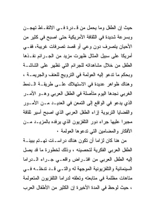 ‫ﺤﻴﺙ ﺇﻥ ﺍﻟﻁﻔل ﻭﻤﺎ ﻴﺤﻤل ﻤﻥ ﻗـﺩﺭﺓ ﻓـﻲ ﺍﻻﻟﺘﻘـﺎﻁ ﺘﻬﺠـﻥ‬
‫ﻭﺒﺴﺭﻋﺔ ﺸﺩﻴﺩﺓ ﻓﻲ ﺍﻟﺜﻘﺎﻓﺔ ﺍﻷﻤﺭﻴﻜﻴﺔ ﺤﺘﻰ ﺍﺼﺒﺢ ﻓﻲ ﻜﺜﻴﺭ ﻤﻥ‬
‫ﺍﻷﺤﻴﺎﻥ ﻴﺘﺼﺭﻑ ﺩﻭﻥ ﻭﻋﻲ ﺃﻭ ﻗﺼﺩ ﺘﺼﺭﻓﺎﺕ ﻏﺭﻴﺒﺔ، ﻓﻔـﻲ‬
‫ﺃﻤﺭﻴﻜﺎ ﻋﻠﻰ ﺴﺒﻴل ﺍﻟﻤﺜﺎل ﻅﻬﺭﺕ ﻤﺯﻴﺩ ﻤﻥ ﺍﻟﺠـﺭﺍﺌﻡ ﻨﻔـﺫﻫﺎ‬
‫ﺍﻟﻁﻔل ﻤﻥ ﺨﻼل ﻤﺸﺎﻫﺩﺍﺘﻪ ﻟﻠﺠﺭﺍﺌﻡ ﺍﻟﺘﻲ ﺘﻅﻬﺭ ﻋﻠﻰ ﺍﻟﺸﺎﺸـﺔ‬
‫ﻭﺒﺤﻜﻡ ﻤﺎ ﺘﺩﻋﻭ ﺇﻟﻴﻪ ﺍﻟﻌﻭﻟﻤﺔ ﻓﻲ ﺍﻟﺘﺭﻭﻴﺞ ﻟﻠﻌﻨﻑ ﻭﺍﻟﺠﺭﻴﻤـﺔ ،‬
‫ﻭﻫﻨﺎﻙ ﻅﻭﺍﻫﺭ ﻋﺩﻴﺩﺓ ﻓﻲ ﺍﻻﺴﺘﻬﻼﻙ ﻋﻠـﻰ ﻁﺭﻴﻘـﺔ ﺍﻟـﻨﻤﻁ‬
‫ﺍﻟﻐﺭﺒﻲ ﻨﺠﺩﻫﺎ ﺍﻟﻴﻭﻡ ﻤﺘﺄﺼﻠﺔ ﻓﻲ ﺍﻟﻁﻔل ﺍﻟﻌﺭﺒﻲ ﻭﻫـﻭ ﺍﻷﻤـﺭ‬
‫ﺍﻟﺫﻱ ﻴﺩﻋﻭ ﻓﻲ ﺍﻟﻭﺍﻗﻊ ﺇﻟﻰ ﺍﻟﺘﻤﻌﻥ ﻓﻲ ﺍﻟﻌﺩﻴـﺩ ﻤـﻥ ﺍﻷﻤـﻭﺭ‬
‫ﻭﺍﻟﻘﻀﺎﻴﺎ ﺍﻟﺘﺭﺒﻭﻴﺔ ﺇﺯﺍﺀ ﺍﻟﻁﻔل ﺍﻟﻌﺭﺒﻲ ﺍﻟﺫﻱ ﺍﺼﺒﺢ ﺃﺴﻴﺭ ﺜﻘﺎﻓﺔ‬
‫ﻤﺠﺒﺭﺍ ﻋﻠﻴﻬﺎ ﺠﺭﺍﺀ ﺩﻭﺭ ﺍﻟﺘﻠﻔﺯﻴﻭﻥ ﺍﻟﺫﻱ ﻴﺭﻓﺩﻩ ﺒﺎﻟﻤﺯﻴـﺩ ﻤـﻥ‬
                                                 ‫ﹰ‬
                 ‫ﺍﻷﻓﻜﺎﺭ ﻭﺍﻟﻤﻀﺎﻤﻴﻥ ﺍﻟﺘﻲ ﺘﺩﻋﻭﻫﺎ ﺍﻟﻌﻭﻟﻤﺔ ٠‬
‫ﻤﻥ ﻫﻨﺎ ﻜﺎﻥ ﻟﺯﺍﻤﺎ ﺃﻥ ﺘﻜﻭﻥ ﻫﻨﺎﻙ ﺩﺭﺍﺴـﺎﺕ ﺘﻬـﺘﻡ ﺒﺒﻴﺌـﺔ‬
‫ﺍﻟﻁﻔل ﺍﻟﻌﺭﺒﻲ ﺍﻟﻔﻜﺭﻴﺔ ﻟﺘﺤﺼﻴﻨﻪ ، ﻭﺫﻟﻙ ﻟﺨﻁﻭﺭﺓ ﻤﺎ ﻗﺩ ﻴﺼل‬
‫ﺇﻟﻴﻪ ﺍﻟﻁﻔل ﺍﻟﻌﺭﺒﻲ ﻤﻥ ﺍﻓﺘـﺭﺍﺽ ﻭﺍﻗﻌـﻲ ﺠـﺭﺍﺀ ﺍﻟـﺩﺭﺍﻤﺎ‬
‫ﺍﻟﺴﻴﻨﻤﺎﺌﻴﺔ ﻭﺍﻟﺘﻠﻔﺯﻴﻭﻨﻴﺔ ﺍﻟﻤﻭﺠﻬﺔ ﻟﻪ ﻭﺍﻟﺘـﻲ ﻗـﺩ ﺘﺩﺨﻠـﻪ ﻓـﻲ‬
‫ﻤﺘﺎﻫﺎﺕ ﻤﻅﻠﻤﺔ ﻓﻲ ﻤﺘﺎﺒﻌﺘﻪ ﻭﺘﻌﻠﻘﻪ ﻟﺩﺭﺍﻤﺎ ﺍﻟﺘﻠﻔﺯﻴﻭﻥ ﺍﻟﻤﺘﻌﻭﻟﻤﺔ‬
‫، ﺤﻴﺙ ﻟﻭﺤﻅ ﻓﻲ ﺍﻟﻤﺩﺓ ﺍﻷﺨﻴﺭﺓ ﺇﻥ ﺍﻟﻜﺜﻴﺭ ﻤﻥ ﺍﻷﻁﻔﺎل ﺍﻟﻌﺭﺏ‬
 