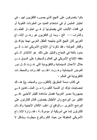 ‫ﺒﺎﺘﻭﺍ ﻴﺘﺼﺭﻓﻭﻥ ﻋﻠﻰ ﺍﻟﻨﻬﺞ ﺍﻟﺫﻱ ﻴﺼﻭﺭﻩ ﺍﻟﺘﻠﻔﺯﻴﻭﻥ ﻟﻬﻡ ، ﻓﻲ‬
‫ﺍﺨﺘﻴﺎﺭ ﺍﻟﻤﻠﺒﺱ ﺃﻭ ﻓﻲ ﺍﺴﺘﺨﺩﺍﻡ ﺍﻟﻌﺩﻴﺩ ﻤﻥ ﺍﻟﻤﻔﺭﺩﺍﺕ ﺍﻟﻠﻐﻭﻴﺔ ﺃﻭ‬
‫ﻓﻲ ﺍﻗﺘﻨﺎﺀ ﺍﻷﻟﻌﺎﺏ ﺍﻟﺘﻲ ﻴﻔﻀﻠﻭﻨﻬﺎ ﺃﻭ ﻓـﻲ ﺍﺨﺘﻴـﺎﺭ ﺍﻟﻁﻌـﺎﻡ‬
‫ﻭﺍﻟﺸﺭﺍﺏ٠٠٠ ﺍﻟﺦ ، ﻭﺒﻤﺎ ﺇﻥ ﺍﻟﺘﻠﻔﺯﻴﻭﻥ ﻫﻭ ﺭﻫـﻥ ﺍﻹﻨﺘـﺎﺝ‬
‫ﺍﻟﻐﺭﺒﻲ ﻜﺎﻥ ﺍﻟﻨﻬﺞ ﺍﻟﺫﻱ ﻴﻨﺘﻬﺠﻪ ﺍﻟﻁﻔل ﺍﻟﻌﺭﺒﻲ ﻨﻬﺠﺎ ﻴﺘﻭﺍﻓـﻕ‬
‫ﻭﺃﻓﻜﺎﺭ ﺍﻟﻌﻭﻟﻤﺔ ، ﻓﻘﺩ ﺫﻜﺭﻨﺎ ﺃﻥ ﺍﻹﻨﺘﺎﺝ ﺍﻷﻤﺭﻴﻜﻲ ﺍﻤﺘـﺩ ﺇﻟـﻰ‬
‫ﺤﺩﻭﺩ ﺒﺎﻟﻐﺔ ﻓﻲ ﺍﻟﻨﺠﺎﺡ ﻭﺍﻟﺩﻟﻴل ﻋﻠﻰ ﺫﻟﻙ ﻫﻭ ﺍﻻﻨﺘﺸﺎﺭ ﺍﻟـﺫﻱ‬
‫ﺤﻘﻘﻪ ﺍﻹﻨﺘﺎﺝ ﺍﻷﻤﺭﻴﻜﻲ ﻓﻲ ﺍﻟﻌﺎﻟﻡ ﻭﺍﻟﺴﻴﻁﺭﺓ ﻋﻠﻰ ﺍﻟﺴﻭﻕ ﻤـﻥ‬
‫ﺨﻼل ﺍﻷﻋﻤﺎل ﺍﻟﺴﻴﻨﻤﺎﺌﻴﺔ ﻭﺍﻟﺘﻠﻔﺯﻴﻭﻨﻴﺔ ﺍﻟﺘﻲ ﻏـﺯﺕ ﻜـل ﺩﻭﺭ‬
‫ﺍﻟﻌﺭﺽ ﺍﻟﺴﻴﻨﻤﺎﺌﻴﺔ ﻭﻏـﺯﺕ ﺍﻏﻠـﺏ ﺍﻟﻘﻨـﻭﺍﺕ ﻭﺍﻟﻤﺤﻁـﺎﺕ‬
                                    ‫ﺍﻟﺘﻠﻔﺯﻴﻭﻨﻴﺔ ﻓﻲ ﺍﻟﻌﺎﻟﻡ ٠‬
‫ﻓﻲ ﻜﺘﺎﺏ ﻨﺴﻤﺔ ﺍﻟﺒﻁﺭﻴﻕ )ﺍﻟﺘﻠﻔﺯﻴـﻭﻥ ﻭﺍﻟﻤﺠﺘﻤـﻊ( ﻫﻨـﺎﻙ‬
‫ﺇﺤﺼﺎﺌﻴﺎﺕ ﺘﺅﻜﺩ ﺇﻥ ﺍﻟﻨﺴﺒﺔ ﺍﻟﻜﺒﻴـﺭﺓ ﻤـﻥ ﺍﻟﻤﺸـﺎﻫﺩﻴﻥ ﻓـﻲ‬
‫ﺠﻤﻬﻭﺭﻴﺔ ﻤﺼﺭ ﺍﻟﻌﺭﺒﻴﺔ ﺘﻔﻀل ﻤﺸﺎﻫﺩﺓ ﺍﻟﻔﻴﻠﻡ ﺍﻷﺠﻨﺒﻲ ﻋﻠـﻰ‬
‫ﺍﻟﻜﺜﻴﺭ ﻤﻥ ﺍﻟﺒﺭﺍﻤﺞ ﻭﺍﻥ ﺍﻷﻁﻔﺎل ﻴﻔﻀﻠﻭﻥ ﺃﻓﻼﻡ ﺍﻟﻜﺎﺭﺘﻭﻥ ﻋﻠﻰ‬
‫ﺍﻟﺒﺭﺍﻤﺞ ﺍﻷﺨﺭﻯ ، ﻭﺍﻟﻭﺍﻗﻊ ﺇﻥ ﺍﻏﻠﺏ ﺍﻷﻓﻼﻡ ﺍﻷﺠﻨﺒﻴﺔ ﻭﺃﻓـﻼﻡ‬
‫ﺍﻟﻜﺎﺭﺘﻭﻥ ﺇﻨﻤﺎ ﻫﻲ ﺃﻤﺭﻴﻜﻴﺔ ﺃﻭ ﻤﺅﻤﺭﻜـﺔ ، ﻓﻐـﺯﺍﺭﺓ ﺍﻹﻨﺘـﺎﺝ‬
‫ﺍﻷﻤﺭﻴﻜﻲ ﺍﻟﻤﺘﻔﻭﻗﺔ ﻤﻥ ﺤﻴﺙ ﺍﻟﻜﻡ ﻭﺍﻟﻨﻭﻉ ﺴﻴﻁﺭﺕ ﻭﺒﺸﻜل ﻻ‬
 