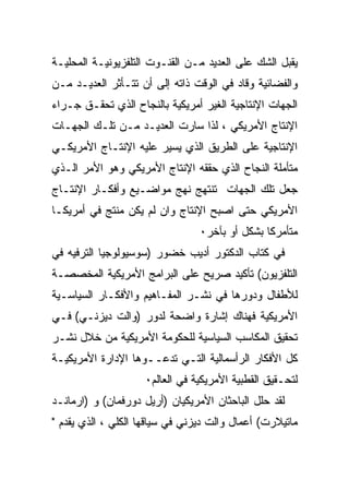 ‫ﻴﻘﺒل ﺍﻟﺸﻙ ﻋﻠﻰ ﺍﻟﻌﺩﻴﺩ ﻤـﻥ ﺍﻟﻘﻨـﻭﺕ ﺍﻟﺘﻠﻔﺯﻴﻭﻨﻴـﺔ ﺍﻟﻤﺤﻠﻴـﺔ‬
‫ﻭﺍﻟﻔﻀﺎﺌﻴﺔ ﻭﻗﺎﺩ ﻓﻲ ﺍﻟﻭﻗﺕ ﺫﺍﺘﻪ ﺇﻟﻰ ﺃﻥ ﺘﺘـﺄﺜﺭ ﺍﻟﻌﺩﻴـﺩ ﻤـﻥ‬
‫ﺍﻟﺠﻬﺎﺕ ﺍﻹﻨﺘﺎﺠﻴﺔ ﺍﻟﻐﻴﺭ ﺃﻤﺭﻴﻜﻴﺔ ﺒﺎﻟﻨﺠﺎﺡ ﺍﻟﺫﻱ ﺘﺤﻘـﻕ ﺠـﺭﺍﺀ‬
‫ﺍﻹﻨﺘﺎﺝ ﺍﻷﻤﺭﻴﻜﻲ ، ﻟﺫﺍ ﺴﺎﺭﺕ ﺍﻟﻌﺩﻴـﺩ ﻤـﻥ ﺘﻠـﻙ ﺍﻟﺠﻬـﺎﺕ‬
‫ﺍﻹﻨﺘﺎﺠﻴﺔ ﻋﻠﻰ ﺍﻟﻁﺭﻴﻕ ﺍﻟﺫﻱ ﻴﺴﻴﺭ ﻋﻠﻴﻪ ﺍﻹﻨﺘـﺎﺝ ﺍﻷﻤﺭﻴﻜـﻲ‬
‫ﻤﺘﺄﻤﻠﺔ ﺍﻟﻨﺠﺎﺡ ﺍﻟﺫﻱ ﺤﻘﻘﻪ ﺍﻹﻨﺘﺎﺝ ﺍﻷﻤﺭﻴﻜﻲ ﻭﻫﻭ ﺍﻷﻤﺭ ﺍﻟـﺫﻱ‬
‫ﺠﻌل ﺘﻠﻙ ﺍﻟﺠﻬﺎﺕ ﺘﻨﺘﻬﺞ ﻨﻬﺞ ﻤﻭﺍﻀـﻴﻊ ﻭﺃﻓﻜـﺎﺭ ﺍﻹﻨﺘـﺎﺝ‬
‫ﺍﻷﻤﺭﻴﻜﻲ ﺤﺘﻰ ﺍﺼﺒﺢ ﺍﻹﻨﺘﺎﺝ ﻭﺍﻥ ﻟﻡ ﻴﻜﻥ ﻤﻨﺘﺞ ﻓﻲ ﺃﻤﺭﻴﻜـﺎ‬
                                 ‫ﻤﺘﺄﻤﺭﻜﺎ ﺒﺸﻜل ﺃﻭ ﺒﺂﺨﺭ٠‬
‫ﻓﻲ ﻜﺘﺎﺏ ﺍﻟﺩﻜﺘﻭﺭ ﺃﺩﻴﺏ ﺨﻀﻭﺭ )ﺴﻭﺴﻴﻭﻟﻭﺠﻴﺎ ﺍﻟﺘﺭﻓﻴﻪ ﻓﻲ‬
‫ﺍﻟﺘﻠﻔﺯﻴﻭﻥ( ﺘﺄﻜﻴﺩ ﺼﺭﻴﺢ ﻋﻠﻰ ﺍﻟﺒﺭﺍﻤﺞ ﺍﻷﻤﺭﻴﻜﻴﺔ ﺍﻟﻤﺨﺼﺼـﺔ‬
‫ﻟﻸﻁﻔﺎل ﻭﺩﻭﺭﻫﺎ ﻓﻲ ﻨﺸـﺭ ﺍﻟﻤﻔـﺎﻫﻴﻡ ﻭﺍﻷﻓﻜـﺎﺭ ﺍﻟﺴﻴﺎﺴـﻴﺔ‬
‫ﺍﻷﻤﺭﻴﻜﻴﺔ ﻓﻬﻨﺎﻙ ﺇﺸﺎﺭﺓ ﻭﺍﻀﺤﺔ ﻟﺩﻭﺭ )ﻭﺍﻟﺕ ﺩﻴﺯﻨـﻲ( ﻓـﻲ‬
‫ﺘﺤﻘﻴﻕ ﺍﻟﻤﻜﺎﺴﺏ ﺍﻟﺴﻴﺎﺴﻴﺔ ﻟﻠﺤﻜﻭﻤﺔ ﺍﻷﻤﺭﻴﻜﻴﺔ ﻤﻥ ﺨﻼل ﻨﺸـﺭ‬
‫ﻜل ﺍﻷﻓﻜﺎﺭ ﺍﻟﺭﺃﺴﻤﺎﻟﻴﺔ ﺍﻟﺘـﻲ ﺘﺩﻋــﻭﻫﺎ ﺍﻹﺩﺍﺭﺓ ﺍﻷﻤﺭﻴﻜﻴـﺔ‬
                    ‫ﻟﺘﺤـﻘﻴﻕ ﺍﻟﻘﻁﺒﻴﺔ ﺍﻷﻤﺭﻴﻜﻴﺔ ﻓﻲ ﺍﻟﻌﺎﻟﻡ٠‬
‫ﻟﻘﺩ ﺤﻠل ﺍﻟﺒﺎﺤﺜﺎﻥ ﺍﻷﻤﺭﻴﻜﻴﺎﻥ )ﺃﺭﻴل ﺩﻭﺭﻓﻤﺎﻥ( ﻭ )ﺍﺭﻤﺎﻨـﺩ‬
‫ﻤﺎﺘﻴﻼﺭﺕ( ﺃﻋﻤﺎل ﻭﺍﻟﺕ ﺩﻴﺯﻨﻲ ﻓﻲ ﺴﻴﺎﻗﻬﺎ ﺍﻟﻜﻠﻲ ، ﺍﻟﺫﻱ ﻴﻘﺩﻡ "‬
 