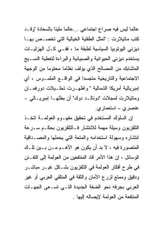 ‫ﻋﺎﻟﻤﺎ ﻟﻴﺱ ﻓﻴﻪ ﺼﺭﺍﻉ ﺍﺠﺘﻤﺎﻋﻲ …ﻋﺎﻟﻤﺎ ﻤﻠﻴﺌﺎ ﺒﺎﻟﺴﻌﺎﺩﺓ "ﻭﻗـﺩ‬
‫ﻜﺘﺏ ﻤﺎﺘﻴﻼﺭﺕ : "ﺘﻤﺜل ﺍﻟﻁﻔﻠﻴﺔ ﺍﻟﺨﻴﺎﻟﻴﺔ ﺍﻟﺘﻲ ﺘﺨﺼـﺹ ﺒﻬـﺎ‬
‫ﺩﻴﺯﻨﻲ ﺍﻟﻴﻭﺘﻭﺒﻴﺎ ﺍﻟﺴﻴﺎﺴﻴﺔ ﻟﻁﺒﻘﺔ ﻤﺎ ، ﻓﻔـﻲ ﻜـل ﺍﻟﻬﺯﻟﻴـﺎﺕ‬
‫ﻴﺴﺘﺨﺩﻡ ﺩﻴﺯﻨﻲ ﺍﻟﺤﻴﻭﺍﻨﻴﺔ ﻭﺍﻟﺼﺒﻴﺎﻨﻴﺔ ﻭﺍﻟﺒﺭﺍﺀﺓ ﻟﺘﻐﻁﻴﺔ ﺍﻟﻨﺴـﻴﺞ‬
‫ﺍﻟﻤﺘﺸﺎﺒﻙ ﻤﻥ ﺍﻟﻤﺼﺎﻟﺢ ﺍﻟﺫﻱ ﻴﺅﻟﻑ ﻨﻅﺎﻤﺎ ﻤﺤﺘﻭﻤﺎ ﻤﻥ ﺍﻟﻭﺠﻬﺔ‬
‫ﺍﻻﺠﺘﻤﺎﻋﻴﺔ ﻭﺍﻟﺘﺎﺭﻴﺨﻴﺔ ﻤﺘﺠﺴﺩﺍ ﻓﻲ ﺍﻟﻭﺍﻗـﻊ ﺍﻟﻤﻠﻤـﻭﺱ ، ﺃﻱ‬
‫ﺇﻤﺒﺭﻴﺎﻟﻴﺔ ﺃﻤﺭﻴﻜﺎ ﺍﻟﺸﻤﺎﻟﻴﺔ " ﻭﺍﻅﻬـﺭﺕ ﺘﺤﻠـﻴﻼﺕ ﺩﻭﺭﻓﻤـﺎﻥ‬
‫ﻭﻤﺎﺘﻴﻼﺭﺕ ﻟﻤﺠﻼﺕ "ﺩﻭﻨﺎﻟـﺩ ﺩﻭﻙ" ﺃﻥ ﺒﻁﻠﻬـﺎ ﺇﻤﺒﺭﻴـﺎﻟﻲ -‬
                                   ‫ﻋﻨﺼﺭﻱ – ﺍﺴﺘﻌﻤﺎﺭﻱ.‬
‫ﺇﻥ ﺍﻟﺴﻠﻭﻙ ﺍﻟﻤﺴﺘﺨﺩﻡ ﻓﻲ ﺘﺤﻘﻴﻕ ﻤﻔﻬـﻭﻡ ﺍﻟﻌﻭﻟﻤـﺔ ﺍﺘﺨـﺫ‬
‫ﺍﻟﺘﻠﻔﺯﻴﻭﻥ ﻭﺴﻴﻠﺔ ﻤﻬﻤﺔ ﻟﻼﻨﺘﺸﺎﺭ ﻓـﺎﻟﺘﻠﻔﺯﻴﻭﻥ ﺒﺤﻜـﻡ ﺴـﺭﻋﺔ‬
‫ﺍﻨﺘﺸﺎﺭﻩ ﻭﺴﻬﻭﻟﺔ ﺍﺴﺘﺨﺩﺍﻤﻪ ﻭﺍﻟﻤﺘﻌﺔ ﺍﻟﺘﻲ ﻴﺤﻤﻠﻬﺎ ﻭﺍﻟﻤﺼـﺩﺍﻗﻴﺔ‬
‫ﺍﻟﻤﺘﺼﻭﺭﺓ ﻓﻴﻪ ، ﻻ ﺒﺩ ﺃﻥ ﻴﻜﻭﻥ ﻫﻭ ﺍﻷﻫـﻡ ﻤـﻥ ﺒـﻴﻥ ﺘﻠـﻙ‬
‫ﺍﻟﻭﺴﺎﺌل ، ﺇﻥ ﻫﺫﺍ ﺍﻷﻤﺭ ﻗﺎﺩ ﺍﻟﻤﻨﺘﻔﻌﻴﻥ ﻤﻥ ﺍﻟﻌﻭﻟﻤﺔ ﺇﻟﻰ ﺍﻟﺘﻔـﻨﻥ‬
‫ﻓﻲ ﻁﺭﺡ ﺃﻓﻜﺎﺭ ﺍﻟﻌﻭﻟﻤﺔ ﻓﻲ ﺍﻟﺘﻠﻔﺯﻴﻭﻥ ﺒﺸـﻜل ﻏﻴـﺭ ﻤﺒﺎﺸـﺭ‬
‫ﻭﺩﻗﻴﻕ ﻭﻤﻤﺘﻊ ﻟﺯﺭﻉ ﺍﻷﻤﺎﻥ ﻭﺍﻟﺜﻘﺔ ﻓﻲ ﺍﻟﻤﺘﻠﻘﻲ ﺍﻟﻌﺭﺒﻲ ﺃﻭ ﻏﻴﺭ‬
‫ﺍﻟﻌﺭﺒﻲ ﺒﺠﺭﻓﻪ ﻨﺤﻭ ﺍﻟﻀﻔﺔ ﺍﻟﺠﺩﻴﺩﺓ ﺍﻟﺘـﻲ ﺘﺴـﻌﻰ ﺍﻟﺠﻬـﺎﺕ‬
                        ‫ﺍﻟﻤﻨﺘﻔﻌﺔ ﻤﻥ ﺍﻟﻌﻭﻟﻤﺔ ﻹﻴﺼﺎﻟﻪ ﺇﻟﻴﻬﺎ .‬
 