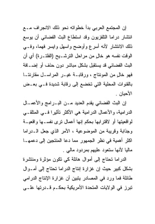 ‫ﺇﻥ ﺍﻟﻤﺠﺘﻤﻊ ﺍﻟﻌﺭﺒﻲ ﺒﺩﺃ ﺨﻁﻭﺍﺘﻪ ﻨﺤﻭ ﺫﻟﻙ ﺍﻻﻨﺠﺭﺍﻑ ﻤـﻊ‬
‫ﺍﻨﺘﺸﺎﺭ ﺩﺭﺍﻤﺎ ﺍﻟﺘﻠﻔﺯﻴﻭﻥ ﻭﻗﺩ ﺍﺴﺘﻁﺎﻉ ﺍﻟﺒﺙ ﺍﻟﻔﻀﺎﺌﻲ ﺃﻥ ﻴﻭﺴﻊ‬
‫ﺫﻟﻙ ﺍﻻﻨﺘﺸﺎﺭ ﻷﻨﻪ ﺃﺴﺭﻉ ﻭﺃﻭﻀﺢ ﻭﺍﺴﻬل ﻭﺍﻴﺴﺭ ﻓﻬﻤﹰ، ﻭﻓـﻲ‬
      ‫ﺎ‬
‫ﺍﻟﻭﻗﺕ ﻨﻔﺴﻪ ﻫﻭ ﺨﺎل ﻤﻥ ﻤﺭﺍﺤل ﺍﻟﺘﺭﺸـﻴﺢ )ﺍﻟﻔﻠﺘـﺭﺓ( ﺃﻱ ﺃﻥ‬
                                   ‫ٍ‬
‫ﺍﻟﺒﺙ ﺍﻟﻔﻀﺎﺌﻲ ﻗﺩ ‪‬ﺴ ﹶﻘ ‪‬ل ﺒﺸﻜل ﻤﺒﺎﺸﺭ ﺩﻭﻥ ﺤﺫﻑ ﺃﻭ ﺇﻀـﺎﻓﺔ‬
                              ‫ﻴ ﺘﺒ‬
‫ﻓﻬﻭ ﺨﺎل ﻤﻥ ﺍﻟﻤﻭﻨﺘﺎﺝ ، ﻭﺭﻗﺎﺒـﺔ ﻏﻴـﺭ ﺍﻟﻤﺭﺍﺴـل ﻤﻘﺎﺭﻨﺘـﺎ‬
‫ﹰ‬                                            ‫ٍ‬
‫ﺒﺎﻟﻘﻨﻭﺍﺕ ﺍﻟﻤﺤﻠﻴﺔ ﺍﻟﺘﻲ ﺘﺨﻀﻊ ﺇﻟﻰ ﺭﻗﺎﺒﺔ ﺸﺩﻴﺩﺓ ﻓـﻲ ﺒﻌـﺽ‬
                                               ‫ﺍﻷﺤﻴﺎﻥ .‬
‫ﺇﻥ ﺍﻟﺒﺙ ﺍﻟﻔﻀﺎﺌﻲ ﻴﻘﺩﻡ ﺍﻟﻌﺩﻴﺩ ﻤـﻥ ﺍﻟﺒـﺭﺍﻤﺞ ﻭﺍﻷﻋﻤـﺎل‬
‫ﺍﻟﺩﺭﺍﻤﻴﺔ، ﻭﺍﻷﻋﻤﺎل ﺍﻟﺩﺭﺍﻤﻴﺔ ﻫﻲ ﺍﻷﻜﺜﺭ ﺘﺄﺜﻴﺭﺍ ﻓـﻲ ﺍﻟﻤﺘﻠﻘـﻲ‬
             ‫ﹰ‬
‫ﻟﻭﺍﻗﻌﻴﺘﻬﺎ ﺃﻭ ﻻﻗﺘﺭﺍﺒﻬﺎ ﺒﺤﻜﻡ ﺇﻨﻬﺎ ﺃﻋﻤﺎل ﺘﺭﻯ ﻨﻔﺴـﻬﺎ ﻭﺍﻗﻌﻴـﺔ‬
‫ﻭﺠﺫﺍﺒﺔ ﻭﻗﺭﻴﺒﺔ ﻤﻥ ﺍﻟﻤﻭﻀﻭﻋﻴﺔ ، ﺍﻷﻤﺭ ﺍﻟﺫﻱ ﺠﻌل ﺍﻟـﺩﺭﺍﻤﺎ‬
‫ﺍﻜﺜﺭ ﺃﻫﻤﻴﺔ ﻓﻲ ﻨﻅﺭ ﺍﻟﺠﻤﻬﻭﺭ ﻤﻤﺎ ﺩﻋﺎ ﺍﻟﻤﻨﺘﺠﻴﻥ ﺇﻟﻰ ﺩﻋﻤﻬـﺎ‬
                    ‫ﻤﺎﻟﻴﺎ ﻷﻨﻬﺎ ﺴﺘﻌﻭﺩ ﻋﻠﻴﻬﻡ ﺒﻤﺭﺩﻭﺩ ﻤﺎﻟﻲ .‬
                                                   ‫ﹰ‬
‫ﺍﻟﺩﺭﺍﻤﺎ ﺘﺤﺘﺎﺝ ﺇﻟﻰ ﺃﻤﻭﺍل ﻫﺎﺌﻠﺔ ﻜﻲ ﺘﻜﻭﻥ ﻤﺅﺜﺭﺓ ﻭﻤﻨﺘﺸﺭﺓ‬
‫ﺒﺸﻜل ﻜﺒﻴﺭ ﺤﻴﺙ ﺇﻥ ﻏﺯﺍﺭﺓ ﺇﻨﺘﺎﺝ ﺍﻟﺩﺭﺍﻤﺎ ﺘﺤﺘﺎﺝ ﺇﻟﻰ ﺃﻤـﻭﺍل‬
‫ﻁﺎﺌﻠﺔ ﻓﻤﺎ ﻭﺭﺩ ﻓﻲ ﺍﻟﻤﺼﺎﺩﺭ ﻴﺘﺒﻴﻥ ﺃﻥ ﻏﺯﺍﺭﺓ ﺍﻹﻨﺘﺎﺝ ﺍﻟﺩﺭﺍﻤﻲ‬
‫ﺘﺒﺭﺯ ﻓﻲ ﺍﻟﻭﻻﻴﺎﺕ ﺍﻟﻤﺘﺤﺩﺓ ﺍﻷﻤﺭﻴﻜﻴﺔ ﺒﺤﻜـﻡ ﻗـﺩﺭﺘﻬﺎ ﻋﻠـﻰ‬
 