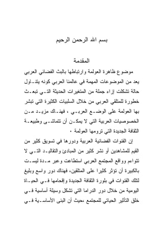 ‫ﺒﺴﻡ ﺍﷲ ﺍﻟﺭﺤﻤﻥ ﺍﻟﺭﺤﻴﻡ‬


                        ‫ﺍﻟﻤﻘﺩﻤﺔ‬
‫ﻤﻭﻀﻭﻉ ﻅﺎﻫﺭﺓ ﺍﻟﻌﻭﻟﻤﺔ ﻭﺍﺭﺘﺒﺎﻁﻬﺎ ﺒﺎﻟﺒﺙ ﺍﻟﻔﻀﺎﺌﻲ ﺍﻟﻌﺭﺒﻲ‬
‫ﻴﻌﺩ ﻤﻥ ﺍﻟﻤﻭﻀﻭﻋﺎﺕ ﺍﻟﻤﻬﻤﺔ ﻓﻲ ﻋﺎﻟﻤﻨﺎ ﺍﻟﻌﺭﺒﻲ ﻜﻭﻨﻪ ﻴﺘﻨـﺎﻭل‬
‫ﺤﺎﻟﺔ ﺘﺸﻜﻠﺕ ﺇﺯﺍﺀ ﺠﻤﻠﺔ ﻤﻥ ﺍﻟﻤﺘﻐﻴﺭﺍﺕ ﺍﻟﺤﺩﻴﺜﺔ ﺍﻟﺘـﻲ ﺘﺒﻌـﺙ‬
‫ﺨﻁﻭﺭﺓ ﻟﻠﻤﺘﻠﻘﻲ ﺍﻟﻌﺭﺒﻲ ﻤﻥ ﺨﻼل ﺍﻟﺴﻠﺒﻴﺎﺕ ﺍﻟﻜﺜﻴﺭﺓ ﺍﻟﺘﻲ ﺘﺒﺸﺭ‬
‫ﺒﻬﺎ ﺍﻟﻌﻭﻟﻤﺔ ﻋﻠﻰ ﺍﻟﻭﻀـﻊ ﺍﻟﻌﺭﺒـﻲ ، ﻓﻬﻨـﺎﻙ ﻤﺯﻴـﺩ ﻤـﻥ‬
‫ﺍﻟﺨﺼﻭﺼﻴﺎﺕ ﺍﻟﻌﺭﺒﻴﺔ ﺍﻟﺘﻲ ﻻ ﻴﻤﻜـﻥ ﺃﻥ ﺘﺘﻤﺎﺸـﻰ ﻭﻁﺒﻴﻌـﺔ‬
                      ‫ﺍﻟﺜﻘﺎﻓﺔ ﺍﻟﺠﺩﻴﺩﺓ ﺍﻟﺘﻲ ﺘﺭﻭﻤﻬﺎ ﺍﻟﻌﻭﻟﻤﺔ ٠‬
‫ﺇﻥ ﺍﻟﻘﻨﻭﺍﺕ ﺍﻟﻔﻀﺎﺌﻴﺔ ﺍﻟﻌﺭﺒﻴﺔ ﻭﺩﻭﺭﻫﺎ ﻓﻲ ﺘﺴﻭﻴﻕ ﻜﺜﻴﺭ ﻤﻥ‬
‫ﺍﻟﻘﻴﻡ ﻟﻠﻤﺸﺎﻫﺩﻴﻥ ﺃﻭ ﻨﺸﺭ ﻜﺜﻴﺭ ﻤﻥ ﺍﻟﻤﺒﺎﺩﺉ ﻭﺍﻟﺘﻘﺎﻟﻴـﺩ ﺍﻟﺘـﻲ ﻻ‬
‫ﺘﺘﻭﺍﺀﻡ ﻭﻭﺍﻗﻊ ﺍﻟﻤﺠﺘﻤﻊ ﺍﻟﻌﺭﺒﻲ ﺍﺴﺘﻁﺎﻋﺕ ﻭﻋﺒﺭ ﻤـﺩﺓ ﻟﻴﺴـﺕ‬
‫ﺒﺎﻟﻜﺒﻴﺭﺓ ﺃﻥ ﺘﺅﺜﺭ ﻜﺜﻴﺭﺍ ﻋﻠﻰ ﺍﻟﻤﺘﻠﻘﻴﻥ، ﻓﻬﻨﺎﻙ ﺩﻭﺭ ﻭﺍﺴﻊ ﻭﺒﻠﻴﻎ‬
‫ﻟﺘﻠﻙ ﺍﻟﻘﻨﻭﺍﺕ ﻓﻲ ﺒﻠﻭﺭﺓ ﺍﻟﺜﻘﺎﻓﺔ ﺍﻟﺠﺩﻴﺩﺓ ﻭﺇﻗﺤﺎﻤﻬﺎ ﻓـﻲ ﺍﻟﺤﻴـﺎﺓ‬
‫ﺍﻟﻴﻭﻤﻴﺔ ﻤﻥ ﺨﻼل ﺩﻭﺭ ﺍﻟﺩﺭﺍﻤﺎ ﺍﻟﺘﻲ ﺘﺸﻜل ﻭﺴﻴﻠﺔ ﺃﺴﺎﺴﻴﺔ ﻓـﻲ‬
‫ﺨﻠﻕ ﺍﻟﺘﺄﺜﻴﺭ ﺍﻟﺤﻴﺎﺘﻲ ﻟﻠﻤﺠﺘﻤﻊ ،ﺤﻴﺙ ﺃﻥ ﺍﻟﺒﻨﻰ ﺍﻷﺴﺎﺴـﻴﺔ ﻓـﻲ‬
 