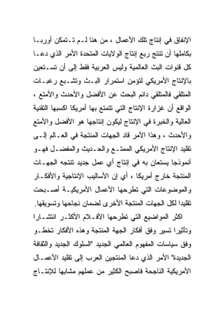 ‫ﺍﻹﻨﻔﺎﻕ ﻓﻲ ﺇﻨﺘﺎﺝ ﺘﻠﻙ ﺍﻷﻋﻤﺎل ، ﻤﻥ ﻫﻨﺎ ﻟـﻡ ﺘـﺘﻤﻜﻥ ﺃﻭﺭﺒـﺎ‬
‫ﺒﻜﺎﻤﻠﻬﺎ ﺃﻥ ﺘﻨﺘﺞ ﺭﺒﻊ ﺇﻨﺘﺎﺝ ﺍﻟﻭﻻﻴﺎﺕ ﺍﻟﻤﺘﺤﺩﺓ ﺍﻷﻤﺭ ﺍﻟﺫﻱ ﺩﻋـﺎ‬
‫ﻜل ﻗﻨﻭﺍﺕ ﺍﻟﺒﺙ ﺍﻟﻌﺎﻟﻤﻴﺔ ﻭﻟﻴﺱ ﺍﻟﻌﺭﺒﻴﺔ ﻓﻘﻁ ﺇﻟﻰ ﺃﻥ ﺘﺴـﺘﻌﻴﻥ‬
‫ﺒﺎﻹﻨﺘﺎﺝ ﺍﻷﻤﺭﻴﻜﻲ ﻟﺘﺅﻤﻥ ﺍﺴﺘﻤﺭﺍﺭ ﺍﻟﺒـﺙ ﻭﺘﺸـﺒﻊ ﺭﻏﺒـﺎﺕ‬
‫ﺍﻟﻤﺘﻠﻘﻲ ﻓﺎﻟﻤﺘﻠﻘﻲ ﺩﺍﺌﻡ ﺍﻟﺒﺤﺙ ﻋﻥ ﺍﻷﻓﻀل ﻭﺍﻷﺤﺩﺙ ﻭﺍﻷﻤﺘﻊ ،‬
‫ﺍﻟﻭﺍﻗﻊ ﺃﻥ ﻏﺯﺍﺭﺓ ﺍﻹﻨﺘﺎﺝ ﺍﻟﺘﻲ ﺘﺘﻤﺘﻊ ﺒﻬﺎ ﺃﻤﺭﻴﻜﺎ ﺍﻜﺴﺒﻬﺎ ﺍﻟﺘﻘﻨﻴﺔ‬
‫ﺍﻟﻌﺎﻟﻴﺔ ﻭﺍﻟﺨﺒﺭﺓ ﻓﻲ ﺍﻹﻨﺘﺎﺝ ﻟﻴﻜﻭﻥ ﺇﻨﺘﺎﺠﻬﺎ ﻫﻭ ﺍﻷﻓﻀل ﻭﺍﻷﻤﺘﻊ‬
‫ﻭﺍﻷﺤﺩﺙ ، ﻭﻫﺫﺍ ﺍﻷﻤﺭ ﻗﺎﺩ ﺍﻟﺠﻬﺎﺕ ﺍﻟﻤﻨﺘﺠﺔ ﻓﻲ ﺍﻟﻌـﺎﻟﻡ ﺇﻟـﻰ‬
‫ﺘﻘﻠﻴﺩ ﺍﻹﻨﺘﺎﺝ ﺍﻷﻤﺭﻴﻜﻲ ﺍﻟﻤﻤﺘـﻊ ﻭﺍﻟﺤـﺩﻴﺙ ﻭﺍﻟﻤﻔﻀـل ﻓﻬـﻭ‬
‫ﺃﻨﻤﻭﺫﺠﺎ ﻴﺴﺘﻌﺎﻥ ﺒﻪ ﻓﻲ ﺇﻨﺘﺎﺝ ﺃﻱ ﻋﻤل ﺠﺩﻴﺩ ﺘﻨﺘﺠﻪ ﺍﻟﺠﻬـﺎﺕ‬
‫ﺍﻟﻤﻨﺘﺠﺔ ﺨﺎﺭﺝ ﺃﻤﺭﻴﻜﺎ ، ﺃﻱ ﺇﻥ ﺍﻷﺴﺎﻟﻴﺏ ﺍﻹﻨﺘﺎﺠﻴﺔ ﻭﺍﻷﻓﻜـﺎﺭ‬
‫ﻭﺍﻟﻤﻭﻀﻭﻋﺎﺕ ﺍﻟﺘﻲ ﺘﻁﺭﺤﻬﺎ ﺍﻷﻋﻤﺎل ﺍﻷﻤﺭﻴﻜﻴـﺔ ﺃﺼـﺒﺤﺕ‬
‫ﺘﻘﻠﻴﺩﺍ ﻟﻜل ﺍﻟﺠﻬﺎﺕ ﺍﻟﻤﻨﺘﺠﺔ ﺍﻷﺨﺭﻯ ﻟﻀﻤﺎﻥ ﻨﺠﺎﺤﻬﺎ ﻭﺘﺴﻭﻴﻘﻬﺎ.‬
                                                ‫ﹰ‬
‫ﺍﻜﺜﺭ ﺍﻟﻤﻭﺍﻀﻴﻊ ﺍﻟﺘﻲ ﺘﻁﺭﺤﻬﺎ ﺍﻷﻓـﻼﻡ ﺍﻷﻜﺜـﺭ ﺍﻨﺘﺸـﺎﺭﺍ‬
‫ﹰ‬
‫ﻭﺘﺄﺜﻴﺭﺍ ﺘﺴﻴﺭ ﻭﻓﻕ ﺃﻓﻜﺎﺭ ﺍﻟﺠﻬﺔ ﺍﻟﻤﻨﺘﺠﺔ ﻭﻫﺫﻩ ﺍﻷﻓﻜﺎﺭ ﺘﺨﻁـﻭ‬
                                               ‫ﹰ‬
‫ﻭﻓﻕ ﺴﻴﺎﺴﺎﺕ ﺍﻟﻤﻔﻬﻭﻡ ﺍﻟﻌﺎﻟﻤﻲ ﺍﻟﺠﺩﻴﺩ "ﺍﻟﺴﻠﻭﻙ ﺍﻟﺠﺩﻴﺩ ﻭﺍﻟﺜﻘﺎﻓﺔ‬
‫ﺍﻟﺠﺩﻴﺩﺓ" ﺍﻷﻤﺭ ﺍﻟﺫﻱ ﺩﻋﺎ ﺍﻟﻤﻨﺘﺠﻴﻥ ﺍﻟﻌﺭﺏ ﺇﻟﻰ ﺘﻘﻠﻴﺩ ﺍﻷﻋﻤـﺎل‬
‫ﺍﻷﻤﺭﻴﻜﻴﺔ ﺍﻟﻨﺎﺠﺤﺔ ﻓﺎﺼﺒﺢ ﺍﻟﻜﺜﻴﺭ ﻤﻥ ﻋﻤﻠﻬﻡ ﻤﺸﺎﺒﻬﺎ ﻟﻺﻨﺘـﺎﺝ‬
        ‫ﹰ‬
 