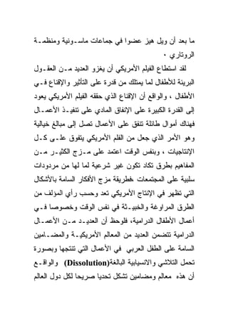 ‫ﻤﺎ ﺒﻌﺩ ﺃﻥ ﻭﻴل ﻫﻴﺯ ﻋﻀﻭﺍ ﻓﻲ ﺠﻤﺎﻋﺎﺕ ﻤﺎﺴـﻭﻨﻴﺔ ﻭﻤﻨﻅﻤـﺔ‬
                                            ‫ﺍﻟﺭﻭﺘﺎﺭﻱ ٠‬
‫ﻟﻘﺩ ﺍﺴﺘﻁﺎﻉ ﺍﻟﻔﻴﻠﻡ ﺍﻷﻤﺭﻴﻜﻲ ﺃﻥ ﻴﻐﺯﻭ ﺍﻟﻌﺩﻴﺩ ﻤـﻥ ﺍﻟﻌﻘـﻭل‬
‫ﺍﻟﺒﺭﻴﺌﺔ ﻟﻸﻁﻔﺎل ﻟﻤﺎ ﻴﻤﺘﻠﻙ ﻤﻥ ﻗﺩﺭﺓ ﻋﻠﻰ ﺍﻟﺘﺄﺜﻴﺭ ﻭﺍﻹﻗﻨﺎﻉ ﻓـﻲ‬
‫ﺍﻷﻁﻔﺎل ، ﻭﺍﻟﻭﺍﻗﻊ ﺃﻥ ﺍﻹﻗﻨﺎﻉ ﺍﻟﺫﻱ ﺤﻘﻘﻪ ﺍﻟﻔﻴﻠﻡ ﺍﻷﻤﺭﻴﻜﻲ ﻴﻌﻭﺩ‬
‫ﺇﻟﻰ ﺍﻟﻘﺩﺭﺓ ﺍﻟﻜﺒﻴﺭﺓ ﻋﻠﻰ ﺍﻹﻨﻔﺎﻕ ﺍﻟﻤﺎﺩﻱ ﻋﻠﻰ ﺘﻨﻔﻴـﺫ ﺍﻷﻋﻤـﺎل‬
‫ﻓﻬﻨﺎﻙ ﺃﻤﻭﺍل ﻁﺎﺌﻠﺔ ﺘﻨﻔﻕ ﻋﻠﻰ ﺍﻷﻋﻤﺎل ﺘﺼل ﺇﻟﻰ ﻤﺒﺎﻟﻎ ﺨﻴﺎﻟﻴﺔ‬
‫ﻭﻫﻭ ﺍﻷﻤﺭ ﺍﻟﺫﻱ ﺠﻌل ﻤﻥ ﺍﻟﻔﻠﻡ ﺍﻷﻤﺭﻴﻜﻲ ﻴﺘﻔﻭﻕ ﻋﻠـﻰ ﻜـل‬
‫ﺍﻹﻨﺘﺎﺠﻴﺎﺕ ، ﻭﺒﻨﻔﺱ ﺍﻟﻭﻗﺕ ﺍﻋﺘﻤﺩ ﻋﻠﻰ ﻤـﺯﺝ ﺍﻟﻜﺜﻴـﺭ ﻤـﻥ‬
‫ﺍﻟﻤﻔﺎﻫﻴﻡ ﺒﻁﺭﻕ ﺘﻜﺎﺩ ﺘﻜﻭﻥ ﻏﻴﺭ ﺸﺭﻋﻴﺔ ﻟﻤﺎ ﻟﻬﺎ ﻤﻥ ﻤﺭﺩﻭﺩﺍﺕ‬
‫ﺴﻠﺒﻴﺔ ﻋﻠﻰ ﺍﻟﻤﺠﺘﻤﻌﺎﺕ ،ﻓﻁﺭﻴﻘﺔ ﻤﺯﺝ ﺍﻷﻓﻜﺎﺭ ﺍﻟﺴﺎﻤﺔ ﺒﺎﻷﺸﻜﺎل‬
‫ﺍﻟﺘﻲ ﺘﻅﻬﺭ ﻓﻲ ﺍﻹﻨﺘﺎﺝ ﺍﻷﻤﺭﻴﻜﻲ ﺘﻌﺩ ﻭﺤﺴﺏ ﺭﺃﻱ ﺍﻟﻤﺅﻟﻑ ﻤﻥ‬
‫ﺍﻟﻁﺭﻕ ﺍﻟﻤﺭﺍﻭﻏﺔ ﻭﺍﻟﺨﺒﻴـﺜﺔ ﻓﻲ ﻨﻔﺱ ﺍﻟﻭﻗﺕ ﻭﺨﺼﻭﺼﺎ ﻓـﻲ‬
‫ﺃﻋﻤﺎل ﺍﻷﻁﻔﺎل ﺍﻟﺩﺭﺍﻤﻴﺔ، ﻓﻠﻭﺤﻅ ﺃﻥ ﺍﻟﻌﺩﻴـﺩ ﻤـﻥ ﺍﻷﻋﻤـﺎل‬
‫ﺍﻟﺩﺭﺍﻤﻴﺔ ﺘﺘﻀﻤﻥ ﺍﻟﻌﺩﻴﺩ ﻤﻥ ﺍﻟﻤﻌﺎﻟﻡ ﺍﻷﻤﺭﻴﻜﻴـﺔ ﻭﺍﻟﻤﻀـﺎﻤﻴﻥ‬
‫ﺍﻟﺴﺎﻤﺔ ﻋﻠﻰ ﺍﻟﻁﻔل ﺍﻟﻌﺭﺒﻲ ﻓﻲ ﺍﻷﻋﻤﺎل ﺍﻟﺘﻲ ﺘﻨﺘﺠﻬﺎ ﻭﺒﺼﻭﺭﺓ‬
‫ﺘﺤﻤل ﺍﻟﺘﻼﺸﻲ ﻭﺍﻻﻨﺴﻴﺎﺒﻴﺔ ﺍﻟﺒﺎﻟﻐﺔ)‪ (Dissolution‬ﻭﺍﻟﻭﺍﻗـﻊ‬
‫ﺃﻥ ﻫﺫﻩ ﻤﻌﺎﻟﻡ ﻭﻤﻀﺎﻤﻴﻥ ﺘﺸﻜل ﺘﺤﺩﻴﺎ ﺼﺭﻴﺤﺎ ﻟﻜل ﺩﻭل ﺍﻟﻌﺎﻟﻡ‬
               ‫ﹰ‬     ‫ﹰ‬
 