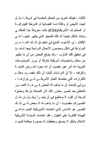 ‫ﺍﻟﺜﺎﻟﺙ ، ﻓﻬﻨﺎﻙ ﺍﻟﻤﺯﻴﺩ ﻤﻥ ﺍﻟﻤﻌﺎﻟﻡ ﺍﻟﺨﺎﺼﺔ ﻓﻲ ﺃﻤﺭﻴﻜـﺎ ﻤﺜـل‬
‫ﺍﻟﺒﻴﺕ ﺍﻷﺒﻴﺽ ﺃﻭ ﻭﻜﺎﻟﺔ ﻨﺎﺴﺎ ﺍﻟﻔﻀﺎﺌﻴﺔ ﺃﻭ ﺍﻟﺸﺭﻁﺔ ﺍﻟﻔﻴﺩﺭﺍﻟﻴـﺔ‬
‫ﺃﻭ ﺍﻟﻤﺨﺎﺒﺭﺍﺕ ﺍﻷﻤﺭﻴﻜﻴﺔ)‪ (CIA‬ﺒﺎﺘﺕ ﻤﻌﺭﻭﻓﺔ ﺠﺩﺍ ﻟﻠﻤﺘﻠﻘـﻲ‬
‫ﻭﺒﺎﺘﺕ ﺘﺸﻜل ﺘﻬﺩﻴﺩﺍ ﻟﻪ ﺫﻟﻙ ﻟﻠﺘﻤﺠﻴﺩ ﺍﻟﺫﻱ ﻴﻅﻬﺭ ﻋﻠﻴﻬـﺎ ﻓـﻲ‬
                                    ‫ﹰ‬
‫ﺍﻷﻓﻼﻡ ، ﺇﻥ ﺍﻷﺴﻠﻭﺏ ﺍﻟﻤﺘﺒﻊ ﻓﻲ ﺘﺤﻘﻴـﻕ ﺫﻟـﻙ ﺍﺘﺨـﺫ ﻤـﻥ‬
‫ﺍﻟﻤﺭﺍﻭﻏﺔ ﻓﻲ ﺸﻜل ﻭﻤﻀﻤﻭﻥ ﺍﻷﻋﻤﺎل ﺍﻟﺩﺭﺍﻤﻴﺔ ﻨﻬﺠﺎ ﺃﺴﺎﺴـﻴﺎ‬
‫ﹰ‬       ‫ﹰ‬
‫ﻓﻲ ﺘﺤﻘﻴﻕ ﺘﻠﻙ ﺍﻟﻤﺂﺭﺏ ، ﻭﻗﺩ ﻴﺘﻭﻗﻊ ﺍﻟﺒﻌﺽ ﻤﻥ ﺃﻥ ﻤﺎ ﻴﻅﻬﺭ‬
‫ﻤﻥ ﻤﻌﺎﻟﻡ ﻭﺸﺨﺼﻴﺎﺕ ﺃﻤﺭﻴﻜﻴﺔ ﺨﺎﺭﻗﺔ ﺃﻭ ﺒﺭﻭﺯ ﺍﻟﻤﻭﻀﻭﻋﺎﺕ‬
‫ﺍﻟﻐﺭﻴﺒﺔ ﺍﻨﻪ ﺃﻤﺭ ﻏﻴﺭ ﻤﻘﺼﻭﺩ ﺃﻭ ﺍﻨﻪ ﻤﺠﺭﺩ ﻟﻐـﺭﺽ ﺍﻟﻤﺘﻌـﺔ‬
‫ﻭﺍﻟﺘﺭﻓﻴﻪ ، ﺇﻻ ﺃﻥ ﺍﻟﺩﺭﺍﺴﺎﺕ ﺃﺜﺒﺘﺕ ﺃﻥ ﺫﻟﻙ ﻤﻘﺼـﻭﺩ ﺒﺤﻜـﻡ‬
‫ﺍﻟﺘﻜﺭﺍﺭﺍﺕ ﺍﻟﺘﻲ ﻴﻌﺘﻤﺩﻫﺎ ﺍﻟﻌﻤل ﺍﻷﻤﺭﻴﻜـﻲ ﻓـﻲ ﺇﺒﺭﺍﺯﻫـﺎ ،‬
‫ﻭﺒﺭﺃﻴﻲ ﻜﺒﺎﺤﺙ ﺃﻥ ﻤﺎ ﻴﺫﻫﺏ ﻟﻪ ﺍﻟﺒﻌﺽ ﻓـﻲ ﻫـﺫﺍ ﺍﻟﺘﺼـﻭﺭ‬
‫ﺍﻟﺨﺎﻁﺊ ﻴﻌﺩ ﺘﺼﻭﺭ ﻤﻌﺫﻭﺭ ﺫﻟﻙ ﻻﻥ ﺍﻟﺼﻨﻌﺔ ﺒﺎﺭﻋﺔ ﻭﻤﺘﻤﻴﺯﺓ‬
‫ﻟﺩﺭﺠﺔ ﺃﻥ ﺍﻟﻔﺭﺩ ﻻ ﻴﺴﺘﻁﻴﻊ ﻓﻲ ﺃﻥ ﻴﺘﺠـﺭﺃ ﻭﻴﻘـﻭل ﺇﻥ ﻤﺜـل‬
‫ﺍﻟﺘﺼﻭﺭﺍﺕ ﻤﻘﺼﻭﺩﺓ ، ﺃﻥ ﻤﺎ ﻴﺫﻫﺏ ﻟﻪ ﺍﻟـﺒﻌﺽ ﻓـﻲ ﺫﻟـﻙ‬
‫ﺍﻟﺘﺼﻭﺭ ﻫﻭ ﺍﻷﺴﺎﺱ ﺍﻟﺫﻱ ﺍﻋﺘﻤﺩﺘﻪ ﺍﻷﻤﺒﺭﻴﺎﻟﻴﺔ ﺍﻟﺠﺩﻴـﺩﺓ ﻓـﻲ‬
‫ﺍﻟﻬﻴﻤﻨﺔ ﺍﻟﻔﻜﺭﻴﺔ ﻋﻠﻰ ﺍﻟﻌﻘﻭل ، ﻓﻘﺩ ﺍﻋﺘﻤﺩﺕ ﺍﻟﺴﻴﺎﺴﺔ ﺍﻷﻤﺭﻴﻜﻴﺔ‬
‫ﺍﻹﻋﻼﻡ ﺒﺸﻜل ﻻ ﻴﺼﺩﻕ ﻭﺨﻁﻁﺕ ﻟﻪ ﺒﺼﻭﺭﺓ ﻤﺤﻜﻤﺔ ﻟﺘﻤﻬـﺩ‬
 