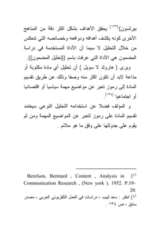 ‫)٣٣١ (‬
‫ﻴﺤﻘﻕ ﺍﻷﻫﺩﺍﻑ ﺒﺸﻜل ﺍﻜﺜﺭ ﺩﻗﺔ ﻤﻥ ﺍﻟﻤﻨﺎﻫﺞ‬                    ‫ﺒﻴﺭﻟﺴﻭﻥ(‬
‫ﺍﻷﺨﺭﻯ ﻜﻭﻨﻪ ﻴﻜﺸﻑ ﺃﻫﺩﺍﻓﻪ ﻭﺩﻭﺍﻓﻌﻪ ﻭﺨﺼﺎﺌﺼﻪ ﺍﻟﺘﻲ ﺘﻨﻌﻜﺱ‬
‫ﻤﻥ ﺨﻼل ﺍﻟﺘﺤﻠﻴل ﻻ ﺴﻴﻤﺎ ﺃﻥ ﺍﻷﺩﺍﺓ ﺍﻟﻤﺴﺘﺨﺩﻤﺔ ﻓﻲ ﺩﺭﺍﺴﺔ‬
 ‫ﺍﻟﻤﻀﻤﻭﻥ ﻫﻲ ﺍﻷﺩﺍﺓ ﺍﻟﺘﻲ ﻋﺭﻓﺕ ﺒﺎﺴﻡ ))ﺘﺤﻠﻴل ﺍﻟﻤﻀﻤﻭﻥ((.‬
‫ﻭﻴﺭﻯ ) ﻫﺎﺭﻭﻟﺩ ﻻ ﺴﻭﻴل ( ﺃﻥ ﺘﺤﻠﻴل ﺃﻱ ﻤﺎﺩﺓ ﻤﻜﺘﻭﺒﺔ ﺃﻭ‬
‫ﻤﺫﺍﻋﺔ ﻻﺒﺩ ﺃﻥ ﺘﻜﻭﻥ ﺍﻜﺜﺭ ﻤﻨﻪ ﻭﺼﻔﺎ ﻭﺫﻟﻙ ﻋﻥ ﻁﺭﻴﻕ ﺘﻘﺴﻴﻡ‬
                   ‫ﹰ‬
‫ﺍﻟﻤﺎﺩﺓ ﺇﻟﻰ ﺭﻤﻭﺯ ﺘﻌﺒﺭ ﻋﻥ ﻤﻭﺍﻀﻴﻊ ﻤﻬﻤﺔ ﺴﻴﺎﺴﻴﺎ ﺃﻭ ﺍﻗﺘﺼﺎﺩﻴﺎ‬
‫ﹰ‬           ‫ﹰ‬
                                           ‫ﺃﻭ ﺍﺠﺘﻤﺎﻋﻴﺎ )٤٣١(.‬
                                                  ‫ﹰ‬
‫ﻭ ﺍﻟﻤﺅﻟﻑ ﻓﻀﻼ ﻋﻥ ﺍﺴﺘﺨﺩﺍﻤﻪ ﺍﻟﺘﺤﻠﻴل ﺍﻟﻨﻭﻋﻲ ﺴﻴﻌﺘﻤﺩ‬
                                  ‫ﹰ‬
‫ﺘﻘﺴﻴﻡ ﺍﻟﻤﺎﺩﺓ ﻋﻠﻰ ﺭﻤﻭﺯ ﻟﺘﻌﺒﺭ ﻋﻥ ﺍﻟﻤﻭﺍﻀﻴﻊ ﺍﻟﻤﻬﻤﺔ ﻭﻤﻥ ﺜﻡ‬
                  ‫ﻴﻘﻭﻡ ﻋﻠﻰ ﺠﺩﻭﻟﺘﻬﺎ ﻋﻠﻰ ﻭﻓﻕ ﻤﺎ ﻫﻭ ﻤﻼﺌﻡ .‬




  ‫)١( ‪Berelson, Bermard , Content , Analysis in‬‬
‫–91.‪Communication Research , (New york ). 1952. P‬‬
                                                          ‫.02‬
‫)١( ﺍﻨﻅﺭ : ﺴﻌﺩ ﻟﺒﻴﺏ ، ﺩﺭﺍﺴﺎﺕ ﻓﻲ ﺍﻟﻌﻤل ﺍﻟﺘﻠﻔﺯﻴﻭﻨﻲ ﺍﻟﻌﺭﺒﻲ ، ﻤﺼﺩﺭ‬
                                            ‫ﺴﺎﺒﻕ ، ﺹ ٤٣١ .‬
 