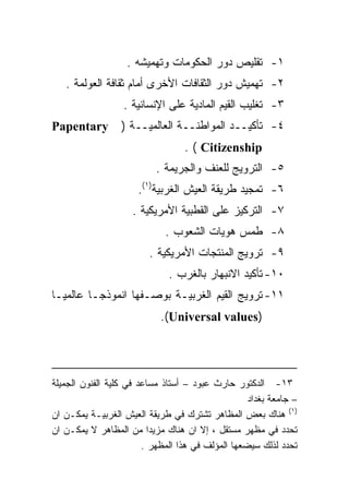 ‫١- ﺘﻘﻠﻴﺹ ﺩﻭﺭ ﺍﻟﺤﻜﻭﻤﺎﺕ ﻭﺘﻬﻤﻴﺸﻪ .‬
   ‫٢- ﺘﻬﻤﻴﺵ ﺩﻭﺭ ﺍﻟﺜﻘﺎﻓﺎﺕ ﺍﻷﺨﺭﻯ ﺃﻤﺎﻡ ﺜﻘﺎﻓﺔ ﺍﻟﻌﻭﻟﻤﺔ .‬
                  ‫٣- ﺘﻐﻠﻴﺏ ﺍﻟﻘﻴﻡ ﺍﻟﻤﺎﺩﻴﺔ ﻋﻠﻰ ﺍﻹﻨﺴﺎﻨﻴﺔ .‬
‫‪Papentary‬‬         ‫٤- ﺘﺄﻜﻴــﺩ ﺍﻟﻤﻭﺍﻁﻨــﺔ ﺍﻟﻌﺎﻟﻤﻴــﺔ )‬
                                  ‫‪. ( Citizenship‬‬
                           ‫٥- ﺍﻟﺘﺭﻭﻴﺞ ﻟﻠﻌﻨﻑ ﻭﺍﻟﺠﺭﻴﻤﺔ .‬
                      ‫٦- ﺘﻤﺠﻴﺩ ﻁﺭﻴﻘﺔ ﺍﻟﻌﻴﺵ ﺍﻟﻐﺭﺒﻴﺔ)١(.‬
                     ‫٧- ﺍﻟﺘﺭﻜﻴﺯ ﻋﻠﻰ ﺍﻟﻘﻁﺒﻴﺔ ﺍﻷﻤﺭﻴﻜﻴﺔ .‬
                             ‫٨- ﻁﻤﺱ ﻫﻭﻴﺎﺕ ﺍﻟﺸﻌﻭﺏ .‬
                         ‫٩- ﺘﺭﻭﻴﺞ ﺍﻟﻤﻨﺘﺠﺎﺕ ﺍﻷﻤﺭﻴﻜﻴﺔ .‬
                              ‫٠١- ﺘﺄﻜﻴﺩ ﺍﻻﻨﺒﻬﺎﺭ ﺒﺎﻟﻐﺭﺏ .‬
‫١١- ﺘﺭﻭﻴﺞ ﺍﻟﻘﻴﻡ ﺍﻟﻐﺭﺒﻴـﺔ ﺒﻭﺼـﻔﻬﺎ ﺍﻨﻤﻭﺫﺠـﺎ ﻋﺎﻟﻤﻴـﺎ‬
‫ﹰ‬       ‫ﹰ‬
                            ‫)‪.(Universal values‬‬




‫٣١- ﺍﻟﺩﻜﺘﻭﺭ ﺤﺎﺭﺙ ﻋﺒﻭﺩ – ﺃﺴﺘﺎﺫ ﻤﺴﺎﻋﺩ ﻓﻲ ﻜﻠﻴﺔ ﺍﻟﻔﻨﻭﻥ ﺍﻟﺠﻤﻴﻠﺔ‬
                                                   ‫– ﺠﺎﻤﻌﺔ ﺒﻐﺩﺍﺩ‬
‫)١( ﻫﻨﺎﻙ ﺒﻌﺽ ﺍﻟﻤﻅﺎﻫﺭ ﺘﺸﺘﺭﻙ ﻓﻲ ﻁﺭﻴﻘﺔ ﺍﻟﻌﻴﺵ ﺍﻟﻐﺭﺒﻴـﺔ ﻴﻤﻜـﻥ ﺍﻥ‬
‫ﺘﺤﺩﺩ ﻓﻲ ﻤﻅﻬﺭ ﻤﺴﺘﻘل ، ﺇﻻ ﺍﻥ ﻫﻨﺎﻙ ﻤﺯﻴﺩﺍ ﻤﻥ ﺍﻟﻤﻅﺎﻫﺭ ﻻ ﻴﻤﻜـﻥ ﺍﻥ‬
                          ‫ﹰ‬
                        ‫ﺘﺤﺩﺩ ﻟﺫﻟﻙ ﺴﻴﻀﻌﻬﺎ ﺍﻟﻤﺅﻟﻑ ﻓﻲ ﻫﺫﺍ ﺍﻟﻤﻅﻬﺭ .‬
 